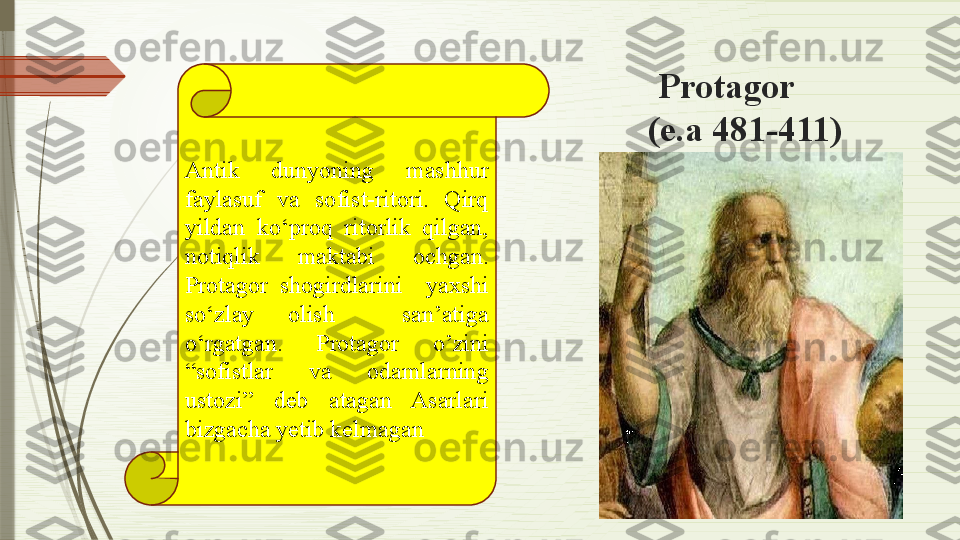  
                                           Protagor 
                                               (e.a 481-411)
Antik  dunyoning  mashhur 
faylasuf  va  sofist-ritori.  Qirq 
yildan  ko‘proq  ritorlik  qilgan, 
notiqlik  maktabi  ochgan. 
Protagor  shogirdlarini    yaxshi 
so‘zlay  olish    san’atiga 
o‘rgatgan.  Protagor  o’zini 
“sofistlar  va  odamlarning 
ustozi”  deb  atagan  Asarlari 
bizgacha yetib kelmagan              