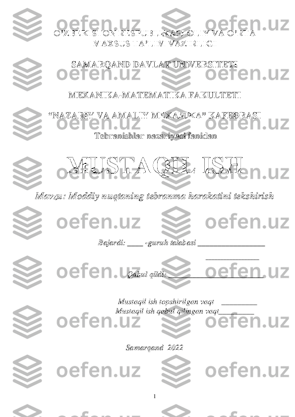  	1 	
O’ZBEKISTON RESPUBLIKASI OLIY VA O’RTA 	 	
MAXSUS TA’LIM VAZIRLIGI	 	
 	
SAMARQAND DAVLAT UNIVERSITETI	 	
 
 	
MEXANIKA	-MATEMATIKA FAKULTETI	 	
 	
“NAZARIY VA AMALIY M	EXANIKA”	 KAFEDRASI	 	
 	
 T	ebranishlar nazariyasi	 fanidan 	 	
 	
MUSTAQIL ISH	 	
 	
Mavzu: 	M	oddi	y 	nuqtaning tebranma harakatini 	tekshirish	 	
                                                                                        	  	 	 	 	
 	 	 	
 
 
 	 	 	 	Bajardi: ____ 	-guruh talabasi _____________	____	 	
              	 	
                        	 ___	_______________	 	
 	 	 	 	 	 	 	 	
                                                  	Qabul qildi: 	________________________	 	
                	           	  	
                                            	 
 Mustaqil ish topshir	ilgan vaqt    _________	 	
                                            	Mustaqil ish qabul qilingan vaqt_________	 	
 	
 
 	
Samarqand  2022	  