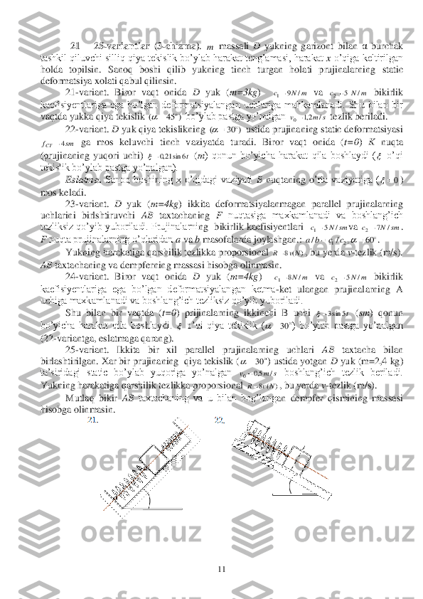  	11	 	
 	  21 	– 25	-varian	tlar  (	3-chizma)	. 	 massali 	D	 yukning  garizont  bilan 	α burchak 	
tashkil qiluvchi silliq qiya tekislik bo’ylab harakat tenglamasi, harakat 	x o’qiga keltirilgan 	
holda  topilsin.  Sanoq  boshi  qilib  yukning  tinch  turgan  holati  prujinalarning 	static 	
deformatsiya xolati qabul qilinsin. 	 	
 	21	-variant.  Biror  vaqt  onida 	D	 yuk  (	m=	3kg	)   	 va 	 bikirlik 	
kaefisiyentlariga  ega  bo’lgan  deformatsiyalangan  uchlariga  mahkamlanadi.  Shu  bilan  bir 
vaqtda yukka qiya te	kislik 	 bo’ylab pastga yo’nalgan 	 tezlik beriladi.	 	
 	22	-variant. 	D	 yuk qiya tekislikning 	 ustida prujinaning static deformatsiyasi 	
 ga  mos  keluvchi  tinch  vaziyatda  t	uradi.  Biror  vaqt  onida  (	t=0	) 	K nuqta 	
(prujinaning  yuqori  uchi) 	 (m	)  qonun  bo’yicha  harakat  qila  boshlaydi  (	 o’qi 	
tekislik bo’ylab pastga yo’nalgan). 	 	
 	Eslatma.	 Sanoq  boshining  x  o’qidagi  vaziyati 	B nuqtaning  o	’rta  vaziyatiga  (	) 	
mos keladi.	 	
 	23	-variant. 	D	 yuk  (	m=	4kg	)  ikkita  deformatsiyalanmagan  parallel  prujinalarning 	
uchlarini  birlshtiruvchi 	AB	 taxtachaning 	F nuqtasiga  maxkamlanadi  va  boshlang’ich 	
tezliksiz qo’yib yuboriladi. Prujinalarni	ng  bikirlik kaefisiyentlari  	va 	. 	
F nuqta prujinalarning o’qlaridan 	a va 	b masofalarda joylashgan.: 	. 	
 	Yukning harakatiga qarshilik tezlikka proporsional 	, bu yerd	a v-tezlik (m/s). 	
AB	 taxtachaning va dempferning massasi hisobga olinmasin.	 	
 	24	-variant.  Biror  vaqt  onida 	D	 yuk  (	m=	4kg	)   	 va 	 bikirlik 	
kaefisiyentlariga  ega  bo’lgan  deformatsiyalangan  ketma	-ket  ulangan  prujinal	arning  A 	
uchiga maxkamlanadi va boshlang’ich tezliksiz qo’yib yuboriladi. 	 	
 	Shu  bilan  bir  vaqtda  (	t=0	)  prijinalarning  ikkinchi  B  uchi 	 (sm	)  qonun 	
bo’yicha  harakat  qila  boshlaydi. 	 o’qi  qiya  tekislik  (	)  bo’ylab  pastga  yo’nalgan 	
(22	-variantga, eslatmaga qarang). 	 	
 	25	-variant.  Ikkita  bir  xil  parallel  prujinalarning  uchlari 	AB	 	taxtacha  bilan 	
birlashtirilgan. Xar bir prujinaning  qiya tekislik (	) ustida yotgan 	D	 yuk (m=	2,4 kg) 	
ta’siridagi  static  bo’ylab  yuqoriga  yo’nalgan 	 boshlang’ich  tezlik  beriladi. 	
Yukning harakatiga qarshilik tezlikka proporsional 	, bu yerda 	v-tezlik (m/s).	 	
 	Mutlaq  bikir 	AB	 taxtachaning  va  u  bilan  bog’lang	an  dempfer  qismining  massasi 	
hisobga olinmasin.	 	
 	
 m m	N	c	/	9	1 m	N	c	/	5	2 )	45	(	o		 s	m	v	/	2,1	0 )	30	(			 sm	fCT	4 t6	sin	21,0  0	 sm	N	c	/	5	1 sm	N	c	/	7	2 	60	,	/	/	2	1				c	c	b	a )	(	8	Nv	R m	N	c	/	8	1 m	N	c	/	5	2 t5	sin3  	30	 	30	 s	m	v	/	5,0	0 )	(	8	N	v	R  