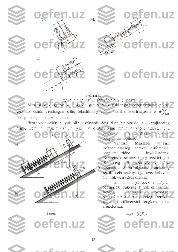  	12	 	
 	 	
 	
 	
3-chizma	 	
 	Topshiririqni bajarish na’munasi (1	-rasm)	 	
 	Massasi  	  va  	 bo’lgan 	  va 	 yuklar 	gorizontga nisbatan 	 	
burchak  ostida  qiyalangan  silliq  tekislikning  ustida  bikirlik  koeffitsiyenti 	 	
bo’lgan prujinaga tiralib turibdi.	 	
 	Biror  vaqt  onida 	 yuk  olib  tashlanadi.  Shu	 bilan  bir  vaqtda 	prujinaning 	
pastki  uchi    B    qiya  tekislik  bo’ylab   	 qonun  bo’yicha  harakat  bqila 	
boshlaydi. 	 	yukning  harakat 	
tenglamasi topilsin.	 	
 	Yechish.  Masalani  yechish 	
uch	unnuqtaning  harakat  differensial 	
tenglamalaridan  foydalanamiz. 
Koordinata  sistemasining  boshini  yuk  	
  	ning   	 nuqta  o’zining  o’rta 	
vaziyatini 	 olganda  prujinaning 	
statik  deformat	siyasiga  mos  keluvchi 	
tinchlik vaziyatida olamiz.	 	
 	 o’qini  qiya  tekislik  bo’ylab 	
tepaga  (	 yukning 	 yuk  olingandan 	
keying  harakati  tomonga) 
yo’naltiramiz. 	 	yukning  harakati 	
quyidagi  differensial  tenglama  bilan 
ifodalanadi:	 	
, 2	Dm kg	 3	Em kg	 D E 0	30		 6N	c	sm	 E ( 0)t 0, 02 sin 10 ( )	tm		 D D B ( 0)	 x D E D ..
Dim x X	  