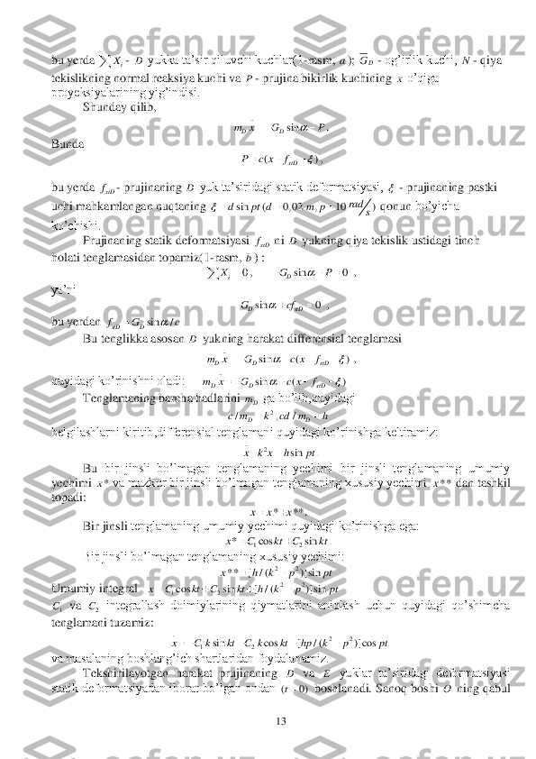  	13	 	
bu yerda 	- 	 yukka ta’sir qiluvchi kuchlar(1	-rasm, 	); 	 - og’irlik kuchi, 	- qiya 	
tekislikning normal reaksiya kuchi va 	- prujina bikirlik kuchining 	 o’qiga 	
proyeksiyalarining yig’indisi.	 	
 	Shunday qilib,	 	
. 	
Bun	da 	 	
, 	
bu yerda 	- prujinaning 	 yuk ta’siridagi statik deformatsiyasi, 	 - prujinaning pastki 	
uchi mahkamlangan nuqtaning 	 qonun 	bo’yicha 	
ko’chishi.	 	
 	Prujinaning statik deformatsiyasi 	 ni 	 yukning qiya tekislik ustidagi tinch 	
holati tenglamasidan topamiz(1	-rasm, 	) :	 	
,      	 , 	
ya’ni	 	
 , 	
bu yerdan 	 	
 	Bu tenglikka asosan 	 yukning harakat differensial tenglamasi	 	
 , 	
quyidagi ko’rinishni oladi:	     	 	 	
 	Tenglamaning barcha hadlarini 	 ga bo’lib,quyidagi	 	
 	 	
belgilashlarni kiritib,differensial tenglamani quyidagi ko’rinishga keltiramiz:	 	 	
 	
Bu	 bir  jinsli  bo’lmagan  tenglamaning  yechimi  bir  jinsli  tenglamaning  umumiy 	
yechimi 	 va mazkur bir jinsli bo’lmagan tenglamaning xususiy yechimi 	 dan tashkil 	
topadi:	 	
 	. 	
 	Bir jinsli	 tenglamaning umumiy yechimi quyidagi ko’rinishga ega:	 	
 	 	
 	Bir jinsli bo’lmagan tenglamaning xususiy yechimi:	 	
 	 	
Umumiy integral 	 	 	
 va 	 integrallash  doimiylarining  qiymatlarini  aniqlash  uchun  quyidagi  qo’shimcha 	
tenglamani tuzamiz:	 	 	
 	
va masalaning boshlang’ich shartlaridan foydalanamiz.	 	
Tekshirilayotgan  harakat  prujinaning 	 va 	 yuklar  ta’siridagi  deformatsiyasi 	
statik deformatsiyadan iborat bo’lgan ondan 	 boshlanadi. Sanoq boshi 	 ning qabul iX	 D a D	G N P x ..	
sin	DDm x G P		   ()	stD	P c x f		   stDf D  sin ( 0, 02 , 10 )	rad	d pt d m p	s		   stDf D b 0	iX		 sin 0DGP		   sin 0D stDG cf		   sin / .	stD Df G c		 D ..	
sin ( )	D D stDm x G c x f		     ..	
sin ( )	D D stDm x G c x f		      Dm 2	/ , /	DD	c m k cd m h	 ..	2	sin .	x k x h pt *x **x * **	x x x 12	* cos sin .x C kt C kt	 22	** [ / ( )]sin .x h k p pt	 22	12cos sin [ / ( )] sin .	x C kt C kt h k p pt    1C 2C .	22	12	sin cos [ / ( )] cos	x C k kt C k kt hp k p pt     D E ( 0)t O  