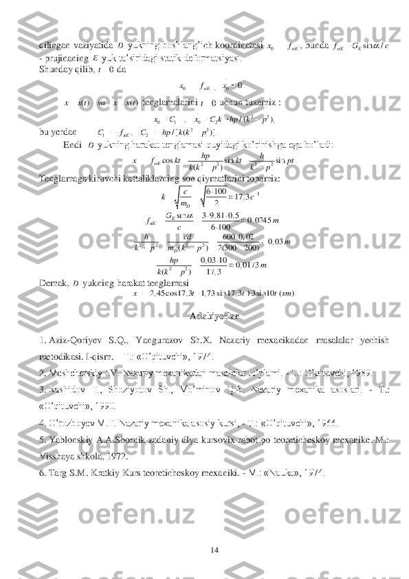  	14	 	
qilingan  vaziyatida 	 yukning  boshlang’i	ch  koordinatasi 	,  bunda 	 	
- prujinaning 	 yuk ta’siridagi statik deformatsiyasi.	 	
Shunday qilib, 	 da 	 	
 	 	
 	 tenglamalarini 	 uchun tuzamiz :	 
 	
bu yerdan        	 	
 	Endi  	 yukning harakat tenglamasi quyidagi ko’rinishga ega bo’ladi:	 	
 	
Te	nglamaga kiruvchi kattaliklarning son qiymatlarini topamiz:	 	
 	 	
 	 	
 	 	
 	 	
Demak, 	 yukning harakat tenglamasi	 	
 	
 	
Adabiyotlar	 	
  	
1.	 Aziz	-Qoriyev  S.Q.,  Yangurazov  Sh.X.  Nazariy  mexanikadan  masalalar  yechish 	
metodikasi. I	-qism. 	– T.: «O’qituvchi», 1974.	 	
2.	 Meshcherskiy I.V. Nazariy mexanikadan masalalar to’plami. 	- T.: O’qituvchi, 1989.	 	
3.	 Rashidov  T.,  Shoziyotov  Sh.,  Mo’minov  Q.B.  Nazariy  mexanika  asoslari. 	- T.: 	
«O’qituvchi», 1990.	 	
4.	 O’rozboyev M.T. Nazariy mexanika asosiy kursi, 	- T.: «O’qituvchi», 1966.	 	
5.	 Yablonskiy  A.A.Sbornik  zadaniy  dlya  kursovix  rabot  po  teoreticheskoy  mexanike.  M.: 	
Viss	haya shkola, 1972.	 	
6.	 Targ S.M. Kratkiy Kurs teoreticheskoy mexaniki. 	- M.: «Nauka», 1974.	 D 0	stE	xf	 sin /	stE Ef G c		 E 0	t .	
0 , 0	0.	stE	x f x	   ..	
( ) ( )	x x t va x x t 0	t .	22	0 1 0 2	, / ( ),	x C x C k hp k p	    22	12	, / [ ( )].	stE	C f C hp k k p	     D 2 2 2 2	cos sin sin .	()	stE	
hp h	x f kt kt pt	k k p k p	   	 1	6 100	17, 3	2	D
c	kc	m	
		   sin	3 9, 81 0, 5	0, 0245	6 100	
E	stE	
G	fm	c	
		  	 2 2 2 2	
600 0, 02	0, 03	( ) 2(300 200)D	
h cd	m	k p m k p	
	  	   22	
0, 03 10	0, 0173 .	( ) 17, 3	
hp	m	k k p	
		 D 2, 45 cos17, 3 1, 73 sin 17, 3 3 sin 10 ( ).	x t t t sm     