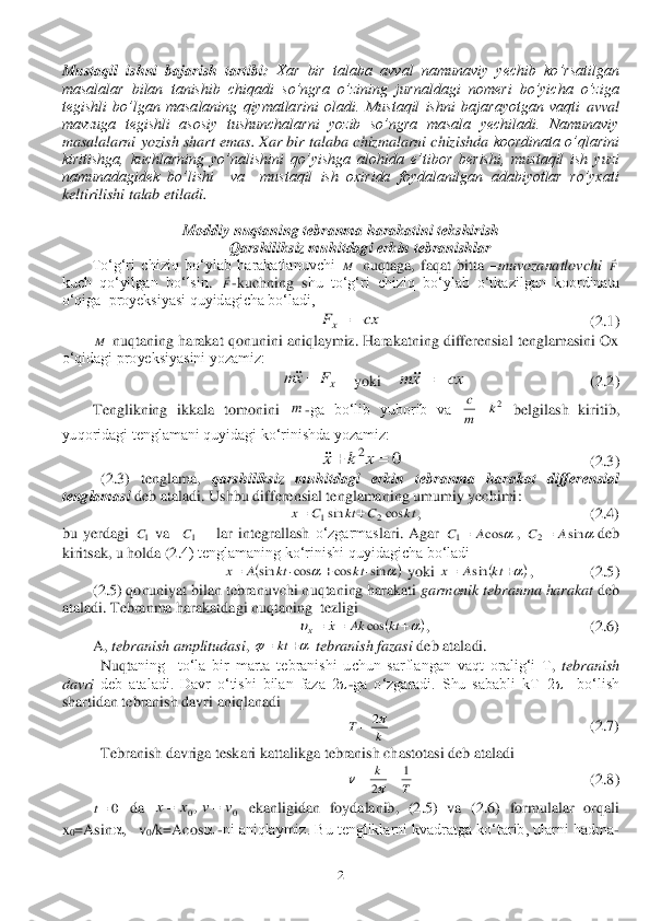  	2 	
Mustaqil  ishni  bajarish  tartibi:	 Xar  bir  talaba  avval  namunaviy  yechib  ko’rsatilgan 	
masalalar  bilan  tanishib  chiqadi  so’ngra  o	’zining  jurnaldagi  nomeri  bo’yicha  o’ziga 	
tegishli  bo’lgan  masalaning  qiymatlarini  oladi.  Mustaqil  ishni  bajarayotgan  vaqti 	avval 	
mavzuga  tegishli  asosiy  tushunchalarni  yozib  so’ngra  masala  yechiladi.  Namunaviy 
masalalarni yozish shart emas. Xar bir talaba	 chizmalarni chizishda	 koordinata o’qlarini 	
kiritishga,  kuchlarning  yo’nalishini  qo’yishga	 alohida  e’tibor  berishi,  mustaqil  ish  yuzi 	
namunadagidek  bo’lishi    va    mustaqil  ish  oxirida  foydalanilgan  adabiyotlar  ro’yxati 
keltirilishi talab etiladi.	 	
 	
Moddiy nuqtaning tebranma harakatini tekshirish	 	
 	Qarshiliksiz muhitdagi erkin tebranishlar	 	
To‘g‘ri  chiziq  bo‘ylab  harakatlanuvchi 	 nuqtaga,  faqat  bitta 	–muvozanatlovchi	 	 	
kuch  qo‘yilgan 	bo‘lsin	. 	-kuchning  s	hu  to‘g‘ri  chiziq  bo‘ylab  o‘tkazilgan  koordinata 	
o‘qiga 	 proyeksiyasi quyidagicha bo‘ladi,	 	
                    	     	         	  	          	 (2.	1)	 	
 	 nuqtaning harakat qonunini aniqlaymiz. Harakatning differensial tenglamasini Ox 	
o‘qidagi proyeksiyasini yozamiz:	 	
    	yoki    	  	 	 	(2.	2)	 	
 	Tenglikning  ikka	la  tomonini 	-ga  bo‘lib  yuborib  va 	 belgilash  kiritib, 	
yuqoridagi tenglamani quyidagi ko‘rinishda yozamiz:	 	
                                  	 	         	 (2.	3)	 	
 	(2.	3)  tenglama, 	qarshiliksiz 	muhitdagi  erkin  tebranma  harakat  differensial 	
tenglamasi	 deb ataladi. Ushbu 	differensial 	tenglamaning umumiy yechimi	: 	
,            	 	                	 	        	(2.	4)	 	
bu  yerdagi 	 va   	 – lar  i	ntegral	lash	 o‘zgarmas	lari.  Agar 	, 	deb	 	
kiritsak, u holda (	2.	4) tenglamaning ko‘rinishi 	quyidagicha bo‘ladi	 	
 yoki 	,   	 	     	(2.	5)	 	
 	(2.	5) qonuniyat bilan tebranuvchi n	uqtaning harakati 	garmonik tebranma harakat	 deb 	
ataladi. 	Tebranma harakatdagi nuqtaning  tezligi	 	
,                                          (	2.	6)	 	
 	A, 	tebranish amplitudasi	, 	 tebranish fazasi	 deb ataladi. 	 	
 	Nuqt	aning    to‘la  bir  marta  tebranishi  uchun  sarflangan	 vaqt  oralig‘i  T	, tebranish 	
davri	 deb  ataladi.  Davr  o‘tishi  bilan  faza  2	-ga  o‘zgaradi.  Shu  sababli  kT=2	  	bo‘lish 	
sharti	dan tebranish davri aniqlanadi	 	
    	                      	 	    	         	(2.	7)	 	
 	Tebranish 	davriga teskari kattalikga	 tebranish chastotasi deb ataladi	 	
       	 	              	 	 	   	(2.	8)	 	
 	 da 	 ekanligidan  foydalanib,  (	2.	5)  va  (	2.	6)  formulalar  orqali 	
x0=As	in	,   v	0/k=A	cos	 -ni aniqlaymiz. Bu tengliklarni kvadratga ko‘tarib, ularni hadma	-M F F cx	Fx	 M xF	xm	 cx	xm	 m 2k	m
c 0	2			x	k	x kt	C	kt	C	x	cos	sin	2	1		 1C 1C 	cos	1	A	C	 	sin	2	A	C	 			sin	cos	cos	sin					kt	kt	A	x 			kt	A	x	sin 						kt	Ak	x	x	cos	 			kt k	T	2	 T	
k	1	
2				 0t 0	0,	v	v	x	x		  