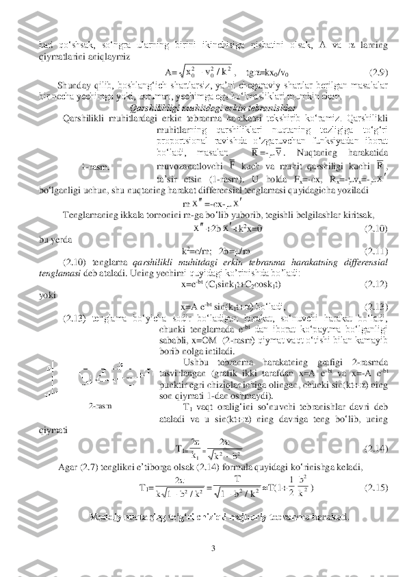  	3 	
had  qo‘shsak,  so‘ngra  ularning  birini  ikinchisiga  nisbatini  olsak,  A  va 	 larning 	
qiymatlarini aniqlaymiz	 	
A=	,    tg	=kx	0/v	0                                  	(2.	9)	 	
Shunday  q	ilib,  boshlang‘ich  shartlarsiz,  ya’ni  chegaraviy  shartlar  berilgan  masalalar 	
bir necha yechimga yoki, umuman, yechimga ega bo‘lmasliklari mumkin ekan. 	 	
Qarshilikligi muhitdagi erkin tebranishlar	 	
 	Qarshili	kl	i  muhitlardagi  erkin  tebranma  harakatni 	tekshirib  ko‘ramiz.  Qarshili	kl	i 	
muhitlar	ning  qarshiliklari  nuqtaning  tezligiga  to‘g‘ri 	
proportsional  ravishda  o‘zgaruvchan  funksiyadan  iborat 
bo‘ladi,  masalan   	=-	. 	Nuqtaning	 	harakatida	 	
muvozanatlovchi	 	 kuch	 va	 muhit	 qarshiligi	 kuchi	 	, 	
ta	’sir	 	etsin	 	(1	-rasm	). 	U	 	holda	 	Fx=-cx	, 	Rx=-vx=-	 	
bo	‘lganligi	 uchun	, shu	 nuqtaning	 harakat	 differensial	 tenglamasi	 quyidagicha	 yoziladi	 	
m	=-cx	-	 	
 	Tenglamaning	 ikkala	 tomonini	 m	-ga	 bo	‘lib	 yuborib	, tegishli	 belgilashlar	 kiritsak	, 	
+2b	+k	2x=0 	                              	            	(2.	10	) 	
bu 	yerda	 	
 k2=c/m;   2b=	/m                                                (	2.	11	) 	
 	(2.	10	)  tenglama 	qarshilikli  muhitdagi  erkin  tebranma  harakatning  differensial  	
tenglamasi 	deb ataladi. Uning yechim	i quyidagi ko’rinishda bo’ladi:	  	
x=e	-bt (C	1sink	1t+C	2cosk	1t)    	 	                          	(2.	12	) 	
yoki 	 	
x=A e	-bt sin(k	1t+	) bo‘ladi,	 	 	    	 	      	(2.	13	) 	
 	(2.	13	)  tenglama  bo‘yicha  sodir  bo‘ladigan  harakat,  so‘nuvchi  harakat  bo‘ladi, 	
chunki  tenglamada  e	-bt dan  iborat  ko‘paytma  bo‘lganligi 	
sababli, 	x=OM  (	2-rasm	) qiymat vaqt o‘tishi bilan kamayib 	
borib nolga intiladi.	 	
 	Ushbu  tebranma  harakatning  grafigi	 	2-rasm	da 	
tasvirlangan  (grafik  ikki  tarafdan  x=A  e	-bt va  x=	-A  e	-bt 	
punktir egri chiziqlar ichiga olingan, chunki sin(kt+	) ning 	
son qiymati 1	-dan oshm	aydi).  	 	
 	T1 	vaqt	 oralig	‘ini	 so	‘nuvchi	 tebranishlar	 davri	 deb	 	
ataladi	 va	 u sin	(kt	+) 	ning	 davriga	 teng	 bo	‘lib	, 	uning	 	
qiymati	 	
T1=	=	    	    	                	                  	(2.	14	) 	
Agar	 (2.	7) 	tenglikni	 e’tiborga	 olsak	 (2.	14) formula	 quyidagi	 ko	‘rinishga	 kel	adi	, 	
T1=	=	T(1+	)  	 	   	   	(2.	15	) 	
 	 	
Moddiy nuqtaning to‘g‘ri chiziqli majburiy tebranm	a harakati.	  	
 	
1-rasm	. 	
2-rasm	 x	v	k	02	02	2		/ R v F R x x x x x 2
1

k 2
2	2	
	
k	b 2	
1	2	2	
	
k	b	k		/ T
b	k	1	2	2		/ 1
2 b
k
2
2  