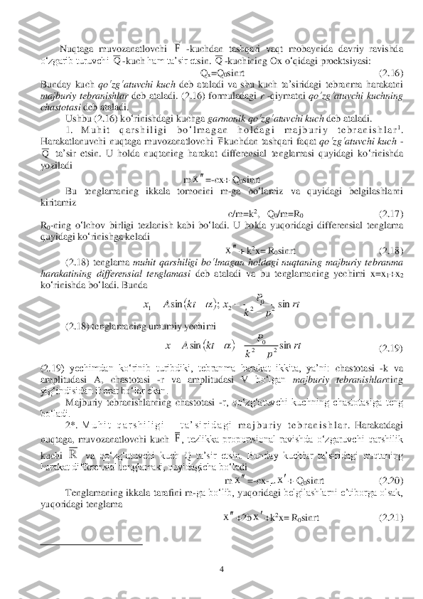  	4 	
Nuqtaga  muvozanatlovchi 	 -kuchdan  tashqari  vaqt  mobaynida  davriy  ravishda 	
o‘zgarib turuvchi 	-kuch	 ham ta’sir et	sin	. 	-kuchining	 Ox	 o‘qidagi	 proektsiyasi	: 	
Q	x=Q	0sinrt	                                                      	(2.	16	) 	
Bunday	 kuch	 qo	‘zg	‘atuvchi	 kuch	 deb	 ataladi	 va	 shu	 kuch	 ta	’siridagi	 tebranma	 harakatni	 	
majburiy	 tebranishlar	 deb	 ataladi	. (2.	16	) formuladagi	 r -qiymatni	 qo	‘zg	‘atuvchi	 kuchning	 	
chastotasi	 deb	 ataladi	.  	
 	Ushbu	 (2.	16	) ko	‘rinishdagi	 kuchga	 garmonik	 qo	‘zg	‘atuvchi	 kuch	 deb	 ataladi	.  	
 	1. 	M u h i t	 	q a r s h i l i g i	 	bo	‘l m a g a n	 	h o l d a g i	 	m a j b u r i y	 	t e b r a n i s h l a r	1.  	
Harakatlanuvchi	 nuqtaga	 muvozanatlovchi	 	kuchdan	 tashqari	 faqat	 qo	‘zg	‘atuvchi	 kuch	 -	
 ta	’sir	 etsin	. U	 holda	 nuqtaning	 harakat	 differensial	 tenglamasi	 quyidagi	 ko	‘rinishda	 	
yoziladi	 	
m	=-cx	+ 	Q	0sinrt	 	
 	Bu	 	tenglamaning	 	ikkala	 tomonini	 	m	-ga	 bo	‘lamiz	 	va	 quyidagi	 belgilashlarni	 	
kiritamiz	 	
c/m	=k2,   	Q	0/m	=R0   	 	          	(2.	17	) 	
R0-ning	 o‘lchov	 birligi	 tezlanish	 kabi	 bo	‘ladi	. U	 holda	 yuqoridagi	 differensial	 tenglama	 	
quyidagi	 ko	‘rinishga	 keladi	 	
+ 	k2x= 	R0sinrt	       	 	               	      	 (2.	18	) 	
 	(2.	18	) tenglama	 muhit	 qarshiligi	 bo	‘lmagan	 holdagi	 nuqtaning	 majburiy	 tebranma	 	
harakatining	 differensial	 tenglamasi	 deb	 atal	adi	 va	 bu	 tenglamaning	 yechimi	 x=x1+x2 	
ko	‘rinishda	 bo	‘ladi	. Bu	nda	  	
 	
 	(2.	18	) tenglamaning umumiy yechimi	 	
 	    	                   	   	(2.	19	) 	
(2.	19	)  yechimdan  ko‘rinib  turibdiki,  teb	ranma  harakat  ikkita,  ya’ni: 	cha	stotasi 	-k  va 	
amplitudasi  A	, 	chastotasi 	-r  va  amplitudasi  V	 bo‘lgan 	majburiy  tebranishlar	ning 	
yig‘indisidan iborat bo‘lar ekan.	 	
 	Majburiy  tebranishlarning  chastotasi 	-r,  qo‘zg‘atuvchi  kuchning  chastotasiga  teng 	
bo‘ladi. 	 	
 	2*. 	M u h i t   q a r s h i l i g i       t a ’ s i r i d a g i	 m a j b u r i y   t e b r a n i s h l a r	.  Harakatdagi 	
nuqtaga,  muvozanatlovchi  kuch 	,  tezlikka  proportsional  ravishda  o‘zgaruvchi  qarshilik 	
kuchi 	 va 	qo‘zg‘atuvchi  kuch  Q  ta’sir  etsin.  Bunday  kuchlar  ta’siridagi  nuqtaning 	
harakat differensial tenglamasi, quyidagicha bo‘la	di	 	
m	=-cx	-	+ Q	0sinrt                      (	2.	20) 	
 	Tenglamaning ikkala 	tarafini m	-ga bo‘lib, 	yuqoridagi 	belgilashlarni e’tiborga olsak, 	
yuqoridagi tenglama 	 	
+2b	+k	2x= R	0sinrt     	 	             	(2.	21) 	
                                        	        	 	
 F Q Q F Q x x 		rt	p	k	
P	x	kt	A	x	sin	;	sin	2	2	0	2	1					 		rt	p	k	
P	kt	A	x	sin	sin	2	2	0
				 F R x x x x  