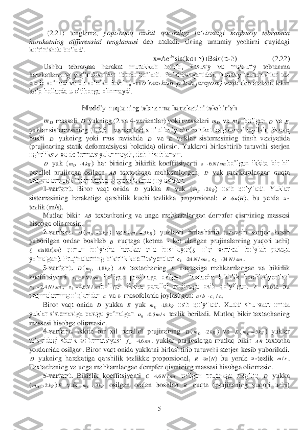  	5 	
 	(2.	21)  tenglama, 	yopishqoq  muhit  qarshiligi  ta’siridag	i  majburiy  tebranma 	
harakatning  differensial  tenglamasi	 deb  ataladi.  Uning  umumiy  yechimi 	quyidagi 	
ko‘rinishda bo‘ladi.	 	
x=Ae	-btsin(k	1t+	)+Bsin(rt	-)                    (	2.	22	) 	
 	Ushbu  tebranma  harakat	 	murakkab  bo‘lib,  xususiy  va  majburiy	 	tebranma 	
harakatlarn	ing  yig‘indilaridan  iborat  bo‘ladi.  Ta’kidlanganidek,  bunday  tebranishlar  tez 	
�R�U�D�G�D���V�R�µ�Q�D�G�L���Y�D���E�X���V�R�µ�Q�L�V�K���G�D�Y�U�L���W	u -ni 	o‘rnashish (o‘tish jarayoni) vaqti	 deb ataladi, lekin 	
ko‘p hollarda u e’tiborga olinmaydi.	 	
 	 	
Moddiy nuqtaning tebranma harakatini tekshir	ish	 	
 massali 	 yukning (2 va 4	-variantlar) yoki massalari 	 va 	 bo’lgan 	 va 	 	
yuklar sistemasining (1,3,5 	– variantlar) x	 o’qi bo’yicha harakat tenglamasi topilsin. Sanoq 	
boshi 	 yukning  yoki  mos  ravishda 	 va 	 yuklar  sistemas	ining  tinch  vaziyatida 	
(prujinaning  statik  deformatsiyasi  holatida)  olinsin.  Yuklarn	i  birlashtirib  turuvchi  sterjen 	
og’irliksiz va deformatsiyalanmaydi, deb hisoblansin.	 	
 	 yuk  (	)  har  birining  bikirlik  koeffitsiyenti 	bo’lgan  ikkita  bir  hil 	
parallel  prujinaga  osilgan 	 taxtachaga  mahkamlangan, 	 yuk  mahkamlangan  nuqta 	
prujinalarning o’qlaridan teng masofalarda joylashgan.	 	
 	1-variant.	 Biror  vaqt  onida 	 yukka 	 yuk  (	)  osib  qo’yiladi.  Yuklar 	
sistemasining  harakatiga  qarshilik  kuchi  tezlikka  proporsional: 	,  bu  yerda 	- 	
tezlik (m/s).	 	
 	Mutlaq  bikir 	 taxtachaning  va  unga  mahkamlangan  dempfer  qismining  mas	sasi 	
hisobga olinmasin.	 	
 	2-variant.	 	(	)  va	(	)  yuklarni  birlashtirib  turuvchi  sterjen  kesib 	
yuborilgan  ondan  boshlab 	 nuqtaga  (ketma 	– ket  ulang	an  prujinalarning  yuqori  uchi) 	
 qonun  bo’yicha  harakat  qila  boshlaydi(	 o’qi  vertical  bo’ylab  pastga 	
�\�R�¶�Q�D�O�J�D�Q�������3�U�X�M�L�Q�D�O�D�U�Q�L�Q�J���E�L�N�L�U�O�L�N���N�R�H�I�I�L�W�V�L�\�H�Q�W�O�D�U�L��	, 	. 	
 	3-var	iant.	 	(	) 	 taxtachaning 	 nuqtasiga  mahkamlangan  va  bikirlik 	
koeffitsiyenti 	 bo’lgan  prujinaga  osilgan.  Taxtacha  bikirlik  koeffitsiyentlari 	
, 	bo’lgan  ikkita  parallel  prujinaga  osib  qo’yilgan. 	 nuqta  bu 	
prujinalarning o’qlaridan 	 va 	 masofalarda joylashgan: 	 	
 	Bi	ror  vaqt  onida 	 yukka 	 yuk 	 osib  qo’yiladi.  Xuddi  shu  vaqt  onida 	
�\�X�N�O�D�U�� �V�L�V�W�H�P�D�V�L�J�D�� �S�D�V�W�J�D�� �\�R�¶�Q�D�O�J�D�Q��	 tezlik  beriladi.  Mutloq  bikir  taxtachaning 	
massasi hisobga oli	nmasin.	 	
 	4-variant. 	Ikkita  bir  xil  parallel  prujinaning 	(	)  va 	(	)  yuklar 	
ta’siridagi  statik  deformatsiyasi 	.  yuklar  prujinalarga  mutlaq  bikir 	 taxtacha 	
yordamida osilgan. Biror vaqt onida yuklarni birlashtirib turuvchi sterjen kesib yuboriladi. 	
 yukning  harakatiga  qarshilik  tezlikka  proporsional, 	 bu  yerda 	-tezlik 	. 	
Taxtachaning va unga mahkamlangan dempfer qismining massasi hisobga olinmasin.	 	
 	5-variant. 	Bikirlik  koeffitsiyenti 	 bo’lgan  prujinaga  osig’liq 	 yukka 	
(	)	 yuk 	 osilgan  ondan  boshlab 	 nuqta  (prujinaning  yuqori  uchi) Dm D Dm Em D E D D E D kg	mD	4 sm	N	с	/	6 AB D D E kg	mE	2 	H	R	6  AB D kg	mD	2 E kg	mE	3 B 		smt10	sin  sm	N	с	/	24	1 sm	N	с	/	34	2 D kg	mD	8,1 AB F sm	N	с	/	8	1 sm	N	с	/	4,2	2 sm	N	с	/	6,4	3 F a b 2	3/	/	c	c	b	a	 D E kg	mE	8,1 s	m/	5,0	0	 D kg	mD	2 E kg	mE	5 sm	fst	6,4 AB D 	N	R	8  s	m/ sm	N	C	/	6,4 D kg	mD	2 E kg	mE	3 B  