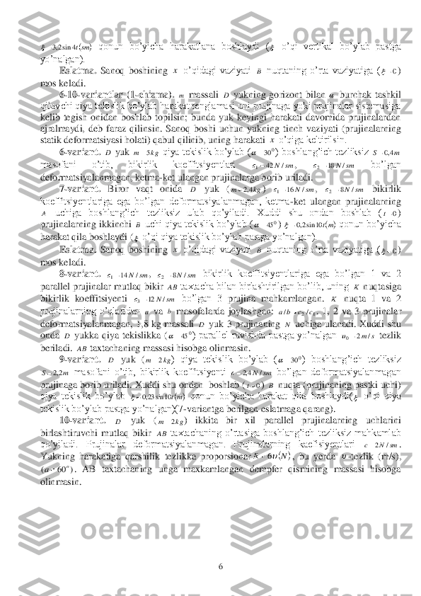  	6 	
 qonun  bo’yicha  harakatlana  boshlaydi  (	 o’qi  vertikal  bo’ylab  pastga 	
�\�R�¶�Q�D�O�J�D�Q����	 	
 	Eslatma.	 Sanoq  boshining 	 o’qidagi  vaziyati 	 nuqtaning  o’rta  vaziyatiga  (	) 	
mos keladi.	 	
 	6-10	-variantlar  (1	-chizma).	 	 massali 	 yukning  goriz	ont  bilan 	 burchak  tashkil 	
qiluvchi qiya tekislik bo’ylab harakat tenglamasi uni prujinaga yoki prujinalar sistemasiga 
kelib  tegish  onidan  boshlab  topilsin;  bunda  yuk  keyingi  harakati  davomida  prujinalardan 
ajralmaydi,  deb  faraz  qili	nsin.  Sanoq  boshi  uchun  yukning  tinch  vaziyati  (prujinalarning 	
statik deformatsiyasi holati) qabul qilinib, uning harakati 	 o’qiga keltirilsin.	 	
 	6-variant. 	 yuk 	 qiya tekislik bo’ylab (	) boshlang’ich tezliksiz 	 	
masofani  o’tib,  bikirlik  koeffitsiyentlari 	, 	 	bo’lgan 	
deformatsiyalanmagan, ketma	-ket ulangan prujinalarga borib uriladi.	 	
 	7-variant. 	Biror 	vaqt  onida 	 	yuk  (	) 	, 	 bikirlik 	
koeffitsiyentlariga  ega  bo’lgan  deformatsiyalanmagan,  ketma	-ket  ulangan  prujinalarning 	
 	uchiga  boshlang’ich  te	zliksiz  ulab  qo’yiladi.  Xuddi  shu  ondan  boshlab  (	) 	
prujinalarning ikkinchi 	 uchi qiya tekislik bo’ylab (	) 	 qonun bo’yicha 	
harakat qila boshlaydi (	 o’qi qiya tekislik bo’ylab pastga yo’nalgan).	 	
 	Eslatma.	 Sanoq  boshining 	 o’qidagi  vaziyati 	 nuqtaning  o’rta  vaziyatiga  (	) 	
mos keladi.	 	
 	8-variant.	 	, 	 bikirlik  koeffitsiyentlariga  ega  bo’lgan  1  va  2 	
parallel prujinalar mutlaq bikir 	 taxtacha bilan birlashtirilgan bo’lib, uning 	 nuqtasiga 	
bikirlik  koeffitsiyenti 	 bo’lgan  3 	prujina  mahkamlangan. 	 nuqta  1  va  2 	
prujinalarning  o’qlaridan 	 va 	 masofalarda  joylashgan: 	.  1,  2  va  3  pruj	inalar 	
deformatsiyalanmagan,  1,	8 kg  massali 	 yuk  3  prujinaning 	 uchiga  ulanadi.  Xuddi  shu 	
onda 	 yukka  qiya  tekislikka  (	)  parallel  ravishda  pastga  yo’nalgan 	 tezlik 	
beriladi. 	 taxtachaning massasi hisobga olinmasin.	 	
 	9-variant.	 	 yuk  (	)  qiya  tekislik  bo’ylab  (	���� �E�R�V�K�O�D�Q�J�¶�L�F�K�� �W�H�]�O�L�N�V�L�]��	
 masofani  o’tib,  bikirlik  koeffitsiyenti 	 bo’lgan  deformatsiyalanmagan 	
prujinaga borib uriladi. Xuddi shu ondan  boshlab (	) 	 nuqta (prujinaning pastki uchi) 	
qiya  tekislik  bo’ylab 	 qonun  bo’yicha  harakat  qila  boshlaydi(	 o’qi  qiya 	
�W�H�N�L�V�O�L�N���E�R�¶�\�O�D�E���S�D�V�W�J�D���\�R�¶�Q�D�O�J�D�Q������	-variantga berilgan eslatmaga qarang). 	 	
 	10	-variant.	 	 	yuk  (	)  ikkita  bir  xil  parallel  prujinalarning  uchlarini 	
birlashtiruvchi  mutlaq  bikir 	 taxtachaning  o’rtasiga  boshlang’ich  tezliksiz  mahkamlab 	
�T�R�¶�\�L�O�D�G�L���� �3�U�X�M�L�Q�D�O�D�U�� �G�H�I�R�U�P�D�W�V�L�\�D�O�D�Q�P�D�J�D�Q���� �3�U�X�M�L�Q�D�O�D�U�Q�L�Q�J�� �N�D�H�I�L�V�L�\�H�Q�W�O�D�U�L��	. 	
Yukning  harakatiga  qarshilik  tezlikka  proporsionar	,  bu  y	erda 	-tezlik  (m/s), 	
.  AB  taxtachaning  unga  maxkamlangan  dempfer  qismining  massasi  hisobga 	
olinmasin.	 	
 		smt4	sin2,3  x B 0 m D  x D kg	m	5 0	30	 m	S	4,0 sm	N	с	/	42	1 sm	N	с	/	18	2 D kg	m	4,2 sm	N	с	/	16	1 sm	N	с	/	8	2 A 0t B 0	45	 	mt	10	sin2,0  x B 0 sm	N	с	/	14	1 sm	N	с	/	8	2 AB K sm	N	с	/	12	3 K a b 1	2/	/	c	c	b	a	 D N D 0	45	 s	m/	2	0	 AB D kg	m	2 0	30	 m	S	2,2 sm	N	с	/	4,2 0t B 	mt10	sin	23,0  D kg	m	2 AB sm	N	c	/	2 	N	R	6  )	60	(	o	a  