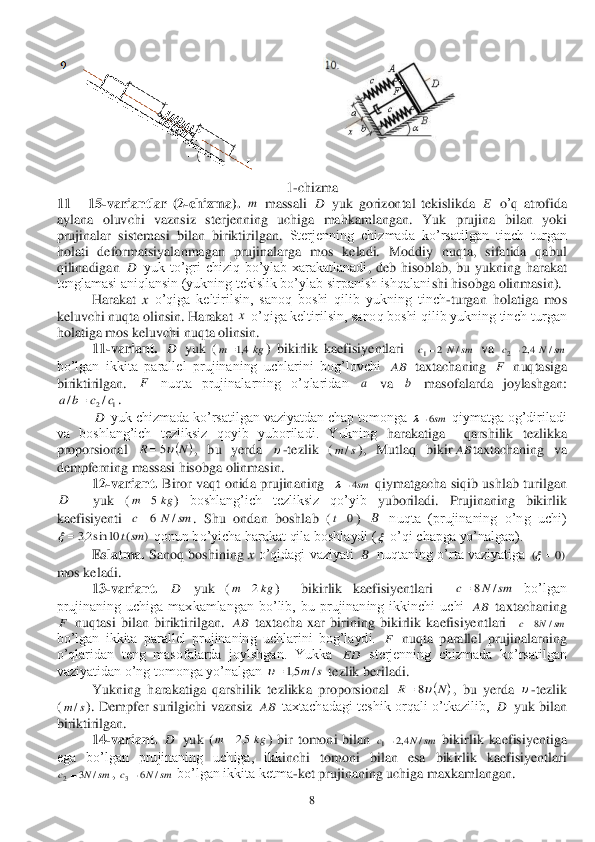  	8 	
 	
 	
1-chizma	 	
11 	– 15	-variantlar	 (2	-chizma	). 	 massali	 	 yuk	 gorizontal	 tekislikda	 	 o’q atrofida	 	
aylana	 oluvchi	 vaznsiz	 sterjenning	 uchiga	 mah	kamlangan	. 	Yuk	 prujina	 bilan	 yoki	 	
prujinalar	 sistemasi	 bilan	 biriktirilgan	. 	Sterjenning  chizmada  ko’rsatilgan  tinch  turgan 	
holati  defor	matsiyalanmagan  prujinalarga  mos  keladi.  Moddiy  nuqta,  sifatida  qabul 	
qilinadigan	 	 yuk  to’g	ri  chiziq  bo’ylab  xarakatlanadi	,  deb  hisoblab,  bu  yukning  harakat 	
tenglamasi aniqlansin (yukning tekislik bo’ylab sirpanish ishqalani	shi h	isob	ga olinmasin).	 	
 	Harakat 	x o’qiga  keltirilsin,  sanoq  boshi  qilib  yukning  tinch	-turgan  holatiga  mos 	
keluvchi nuqta olinsin.	 Harakat 	 o’qiga keltirilsin, sanoq boshi qilib yukning tinch turgan 	
holatiga mos keluvchi nuqta olinsin.	 	
 	11	-va	riant.	 	 yuk  (	)  bikirlik  kaefisiyentlari   	 va 	 	
bo’lgan  ikkita  parallel  prujinaning  uchlarini  bog’lovchi 	 taxtachaning 	 nuqtasiga 	
biriktirilgan. 	 nuqta  prujinalarning  o’qlaridan 	 va 	 	masofalarda  joylashgan:  	
. 	
 	 yuk chizmada ko’rsatilgan vaziyatdan chap tomonga	 	 qiymatga og’diriladi 	
va  boshlang’ich  tezliksiz  qoyib  yuboriladi.  Yukning	 harakatiga 	 qarshilik  tezlikka 	
proporsional 	,  bu  yerda 	-tezlik  (	), Mutlaq  bikir	taxtachaning  va 	
dempferning massasi hisobga olinmasin. 	 	
 	12	-variant.	 Biror  vaqt  onida  prujinaning   	 qiymatgacha  siqib  ushlab  turilgan	  	
 	 	yuk  (	) 	boshlang’ich  tezliksiz  qo’yib 	yuboriladi.  Prujinaning  bikirlik 	
kaefisiyenti 	. 	Shu  ondan  boshlab  (	) 	 nuqta  (prujinaning  o’ng  uchi) 	
 qonun bo’yicha harakat qila boshlaydi (	 o’qi chapga yo’nalgan).	 	
 	Eslatma.	 Sanoq  boshining 	x o’qidagi  vaziyati 	 nuqtaning  o’rta  vaziyatiga 	 	
mos keladi.	 	
 	13	-variant.	 	 	yuk  (	)    bikirlik  kaefisiyentlari   	 	bo’lgan 	
prujinaning  uchiga  maxkamlangan  bo’lib,  bu  prujinaning  ikkinchi  uchi 	 taxtachaning 	
 nuqtasi  bilan  biriktirilgan. 	 taxtacha  xar  birining  bikirlik  kaefisiyentlari	  	  	
bo’lgan  ikkita  parallel  prujinaning  uchlarini  bog’laydi. 	 nuqta  parallel  prujinalarning 	
o’qlaridan  teng  masofalarda  joylshgan.  Yukka 	 sterjenning  chizmada  ko’rsatilgan 	
vaziyatidan o’n	g tomonga yo’nalgan 	 tezlik beriladi. 	 	
 	Yukning  harakatiga  qarshilik  tezlikka  proporsional 	,  bu  yerda 	-tezlik 	
(	).  Dempfer  surilgichi  vaznsiz 	 taxtachadagi  teshik  orqali  o’tkazilib, 	 yuk  bilan 	
biriktirilgan.	 	
 	14	-variant.	 	 yuk  (	)  bir  tomoni  bilan 	 bikirlik  kaefisiyentiga 	
ega  bo’lgan  prujinaning  uchiga,  ikk	inchi  tomoni  bilan  esa  bikirlik  kaefisiyentlari  	
, 	 bo’lgan ikkita ketma	-ket prujinaning uchiga maxkamlangan. 	 m D E D x D kg	m	4,1 sm	N	c	/	2	1 sm	N	c	/	4,2	2 AB F F a b 1	2/	/	c	c	b	a	 D sm6 	N	R	5  s	m/ AB sm4 D kg	m	5 sm	N	c	/	6 0t B )	(	10	sin2,3	smt	  B )0	(		 D kg	m	2 sm	N	c	/	8 AB F AB sm	N	c	/	8 F ED s	m/	5,1 	N	R	8  s	m/ AB D D kg	m	5,2 sm	N	c	/	4,2	1 sm	N	c	/	3	2 sm	N	c	/	6	3  