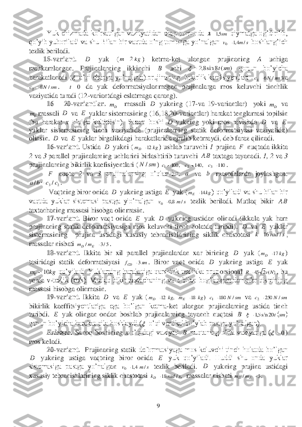  	9 	
 	Yuk  chizmada  ko’rsatilgan  vazityatidan  chap  tomonda 	 qiymatga  og’dirilib, 	
qo’yib yuboriladi va shu Bilan bir vaqtda o’ng tomonga yo’nalgan 	 boshlang’ich 	
tezlik beriladi. 	 	
15	-variant.	 	 	yuk  (	) 	ketma	-ket  ulangan  prujinaning 	A 	uchiga 	
mah	kamlangan.  Prujinalarning  ikk	inchi 	 	uchi 	 	qonun  bo’yicha 	
harakatlanadi  (	 o’qi  chapga  yo’nalgan).prujinaning    bikirlik  kaefisiyentlari   	va 	
.   	 da  yu	k  deformatsiyalanmagan  prujinalarga  mos  keluvchi  tinchlik 	
vaziyatida turadi (12	-variantdagi eslatmaga qarang). 	 	
 	16 	– 20	-variantlar.	 	  	massali 	 yukning  (17	-va  19	-variantlar)    yoki 	 va 	
massali 	 va 	 yuklar sistemasining (16,18,20	-variantlar) harakat tenglamasi topilsin 	
(bu  harakat 	x o’qiga  keltirilsin).  Sanoq  boshi 	D	 yukning  yoki  mos  ravishda 	 va 	 	
yuklar  sistemasining  tinch  vaziyatida  (prujinalarning  statik  deformatsiyasi  vaziyatida) 
olinsin. 	 va 	 yuklar birgalikdagi harakatlarida ajralib ketmaydi, deb faraz qilinadi. 	 	
 	16	-variant.	 Us	tida 	 yukni (	) ushlab turuvchi 	1 prujina 	 nuqtada ikkita 	
2 va 	3 parallel prujinalarning uchlarini birlashtirib turuvchi 	 taxtaga tayanadi. 	1, 2	 va 	3 	
prujinalarning 	bikirlik kaefisiyentlari (	) 	. 	
 	 nuqta 	2 va 	3 prujinalarning  o’qlaridan 	 va 	 masofalarda  joylashgan: 	
. 	
 	 Vaqtning biror	 onida 	 yukning ustiga 	 yuk (	) qo’yiladi va shu bilan bir 	
vaqtda  yuklar  sistemasi  pastga  yio’nalgan 	 tezlik  beriladi.  Mutlaq  bikir 	 	
taxtachan	ing massasi hisobga olinmasin. 	 	
 	17	-variant.	 Biror	 vaqt  onida 	 yuk 	 yukning  ustidan  olinadi  (ikka	la  yuk  ham 	
prujinaning  statik	 deformatsiyasiga  mos  keluvchi  tinch  holatda  turibdi). 	 va 	 yuklar 	
sistemasining    prujina  ustidagi  xususiy  tebranishlarining  siklik  chastotasi 	, 	
massalar nisbati 	. 	
 	18	-variant.	 Ikkita  bir  xil  parallel  prujinalardan  xar  birining 	 yuk  (	) 	
tasiridagi  statik	 deformatsiyasi 	.  Biror  vaqt  onida 	 yukning  ustiga 	 yuk 	
 qo’yiladi.  Yuklarning  harakatiga  qarshilik  tezlikka  prop	orsional 	,  bu 	
yerda  v	-tezlik  (m/s).  Mutlaq  bikir  taxtachaning  va  u  bilan  bog’langan  dempfer  qismining 	
massasi hisobga olinmasin.	 	
 	19	-variant.	 Ikkita 	 va 	 yuk 	(	 	) 	 va 	 	
bikirlik 	kae	ffitsiyentlariga  ega  bo’lgan  ketma	-ket  ulangan  prujinalarning  ustida  tinch 	
turibdi. 	 yuk  olingan  ondan  boshlab  prujinalarning  tayanch  nuqtasi 	 	 	
qonun bo’yicha harakat qila boshlaydi (	 o’qi vertik	al bo’ylab pastga yo’nalgan). 	 	
 	Eslatma.	 Sanoq  boshining 	x o’qidagi  vaziyati 	 nuqtaning  o’rta  vaziyatiga  (	) 	
mos keladi. 	 	
 	20	-variant.	  Prujinaning  statik	 deformatsiyaga  mos  keluvchi  tinch  holatda  bo’lgan 	
 yukning  ustiga  vaqtning  biror  onida 	 yuk  qo’yiladi.  Huddi  shu  onda  yuklar 	
sistemasiga  pastga  yo’nalg	an 	 tezlik  beriladi. 	 yukning  prujina  ustidagi 	
xususiy tebranishlarining siklik chastotasi 	  massalar nisbati 	.  sm5,1 s	m	v	/	4,1	0 D kg	m	2 B )	(	8	sin8,2	smt	  sm	N	c	/	6	1 sm	N	c	/	8	2 0t Dm D Dm Em D E D E D E D kg	mD	12 F AB sm	N/ 110	,	140	,	100	3	2	1				c	c	c F a b 2	3/	/	c	c	b	a	 D E kg	mE	14 s	m	v	/	8,0	0 AB E D D E s	rad	k	/	16 5/3	/	E	D	m	m D kg	mD	17 sm	fCD	3 D E kg	mE	10 )	(	2	45	Nv	R D E ,	12	kg	mD kg	mE	18 sm	N	c	/	180	1 sm	N	c	/	250	2 E B 		sm	t20	sin5,1  B 0	 D E s	m	v	/	4,1	0 D ,/	18	s	rad	kD 5	/	E	D	m	m  