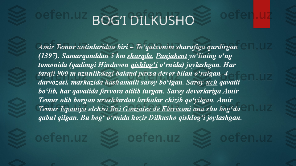                        BOG’I DILKUSHO
Amir Temur xotinlaridan biri – To qalxonim sharafiga qurdirgan ʻ
(1397). Samarqanddan 5	
 km	  sharqda ,	  Panjakent  	yo lining o ng 	ʻ ʻ
tomonida (qadimgi Hinduvon	
  qishlog i	ʻ  	o rnida) joylashgan. Har 	ʻ
tarafi 900 m uzunlikdagi baland paxsa devor bilan o ralgan, 4 	
ʻ
darvozasi, markazida hashamatli saroy bo lgan. Saroy	
 	ʻ uch  	qavatli 
bo lib, har qavatida favvora otilib turgan. Saroy devorlariga Amir 	
ʻ
Temur olib borgan	
  urushlardan   lavhalar  	chizib qo yilgan. Amir 	ʻ
Temur	
  Ispaniya  	elchisi	  Rui Gonzales de Klavixoni  	ana shu bog da 	ʻ
qabul qilgan. Bu bog  o rnida hozir Dilkusho qishlog i joylashgan.	
ʻ ʻ ʻ   