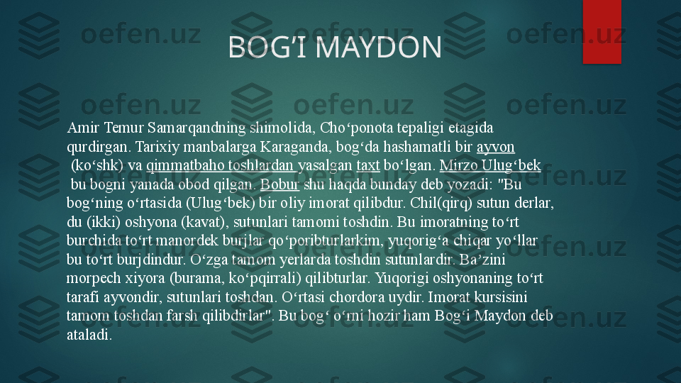                          BOG’I MAYDON 
Amir Temur Samarqandning shimolida, Cho ponota tepaligi etagida ʻ
qurdirgan. Tarixiy manbalarga Karaganda, bog da hashamatli bir	
 	ʻ ayvon
 	
(ko shk) va	 	ʻ qimmatbaho toshlardan   yasalgan	  taxt  	bo lgan.	 	ʻ Mirzo Ulug bek	ʻ
 	
bu bogni yanada obod qilgan.	  Bobur  	shu haqda bunday deb yozadi: "Bu 
bog ning o rtasida (Ulug bek) bir oliy imorat qilibdur. Chil(qirq) sutun derlar, 	
ʻ ʻ ʻ
du (ikki) oshyona (kavat), sutunlari tamomi toshdin. Bu imoratning to rt 	
ʻ
burchida to rt manordek burjlar qo poribturlarkim, yuqorig a chiqar yo llar 	
ʻ ʻ ʻ ʻ
bu to rt burjdindur. O zga tamom yerlarda toshdin sutunlardir. Ba zini 	
ʻ ʻ ʼ
morpech xiyora (burama, ko pqirrali) qilibturlar. Yuqorigi oshyonaning to rt 	
ʻ ʻ
tarafi ayvondir, sutunlari toshdan. O rtasi chordora uydir. Imorat kursisini 	
ʻ
tamom toshdan farsh qilibdirlar". Bu bog  o rni hozir ham Bog i Maydon deb 	
ʻ ʻ ʻ
ataladi.   