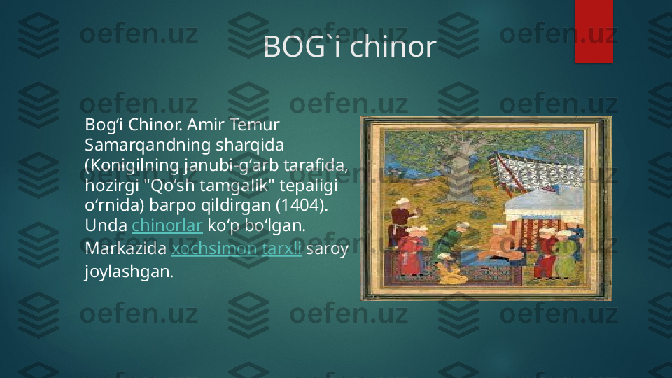                               BOG`i chinor
Bogʻi Chinor. Amir Temur 
Samarqandning sharqida 
(Konigilning janubi-gʻarb tarafida, 
hozirgi "Qoʻsh tamgalik" tepaligi 
oʻrnida) barpo qildirgan (1404). 
Unda  chinorlar  koʻp boʻlgan. 
Markazida  xochsimon   tarxli  saroy 
joylashgan .   