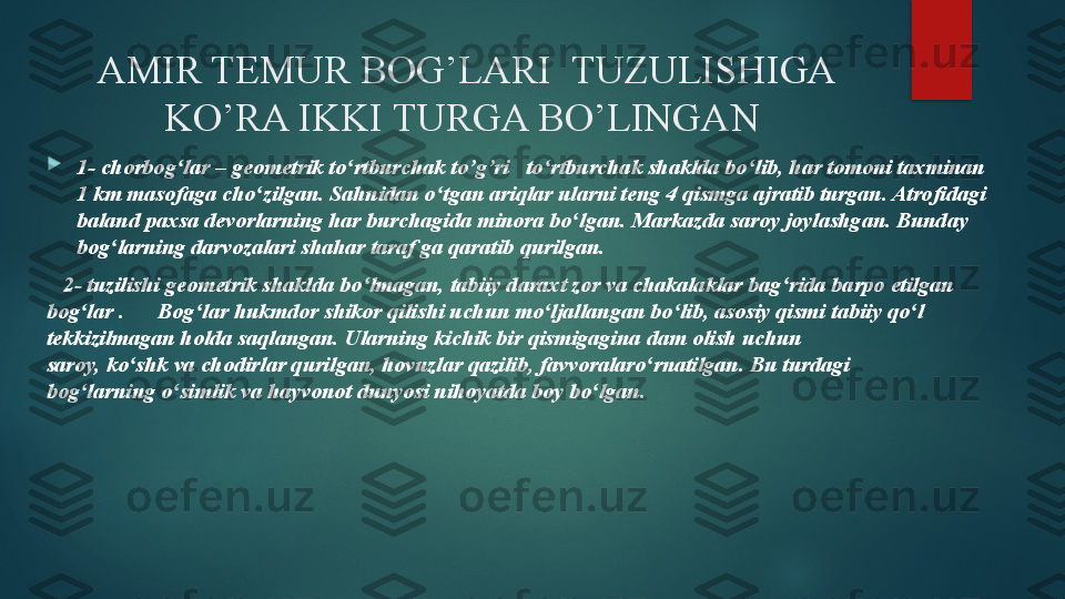 AMIR TEMUR BOG’LARI  TUZULISHIGA 
KO’RA IKKI TURGA BO’LINGAN 

1- chorbog lar	 – geometrik to rtburchak	 to’g’ri   to rtburchak shaklda bo lib, har tomoni taxminan 	ʻ ʻ ʻ ʻ
1	
 km	 masofaga	 cho zilgan. Sahnidan o tgan	 ariqlar ularni teng 4 qismga ajratib turgan. Atrofidagi 	ʻ ʻ
baland	
 paxsa	 devorlarning	 har burchagida	 minora	 bo lgan. Markazda	 saroy joylashgan. Bunday 	ʻ
bog larning	
 darvozalari	 shahar	 taraf ga qaratib	 qurilgan.	ʻ  
    2- tuzilishi geometrik shaklda bo lmagan, tabiiy	
 daraxt zor va chakalaklar bag rida barpo etilgan 	ʻ ʻ
bog lar .      Bog lar hukmdor	
 shikor qilishi uchun mo ljallangan bo lib, asosiy qismi	 tabiiy qo l 	ʻ ʻ ʻ ʻ ʻ
tekkizilmagan holda saqlangan. Ularning kichik bir qismigagina	
 dam olish	 uchun 
saroy,	
 ko shk	 va	 chodirlar	 qurilgan,	 hovuzlar	 qazilib,	 favvoralaro rnatilgan. Bu turdagi 	ʻ ʻ
bog larning	
 o simlik	 va	 hayvonot dunyosi	 nihoyatda boy bo lgan.	ʻ ʻ ʻ   