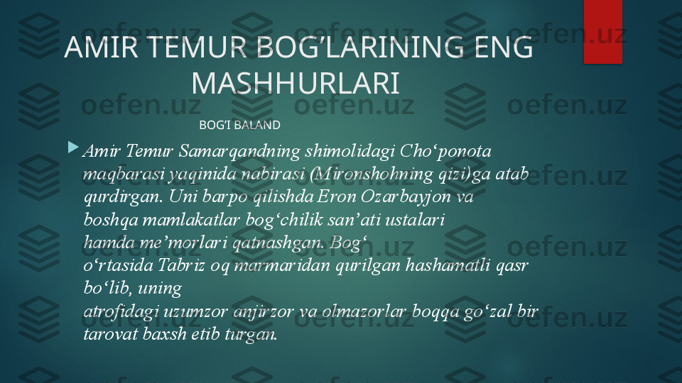 AMIR TEMUR BOG’LARINING ENG 
MASHHURLARI 
                                            BOG’I BALAND  

Amir Temur Samarqandning shimolidagi	 Cho ponota 	ʻ
maqbarasi yaqinida	
 nabirasi	 (Mironshohning	 qizi)ga atab 
qurdirgan. Uni barpo qilishda	
 Eron	 Ozarbayjon	 va 
boshqa	
 mamlakatlar bog chilik	 san ati	 ustalari 	ʻ ʼ
hamda	
 me morlari	 qatnashgan. Bog  	ʼ ʻ
o rtasida	
 Tabriz	 oq	 marmaridan	 qurilgan hashamatli	 qasr 	ʻ
bo lib, uning 	
ʻ
atrofidagi	
 uzumzor	 anjirzor	 va	 olmazorlar	 boqqa	 go zal	 bir 	ʻ
tarovat baxsh etib turgan .   