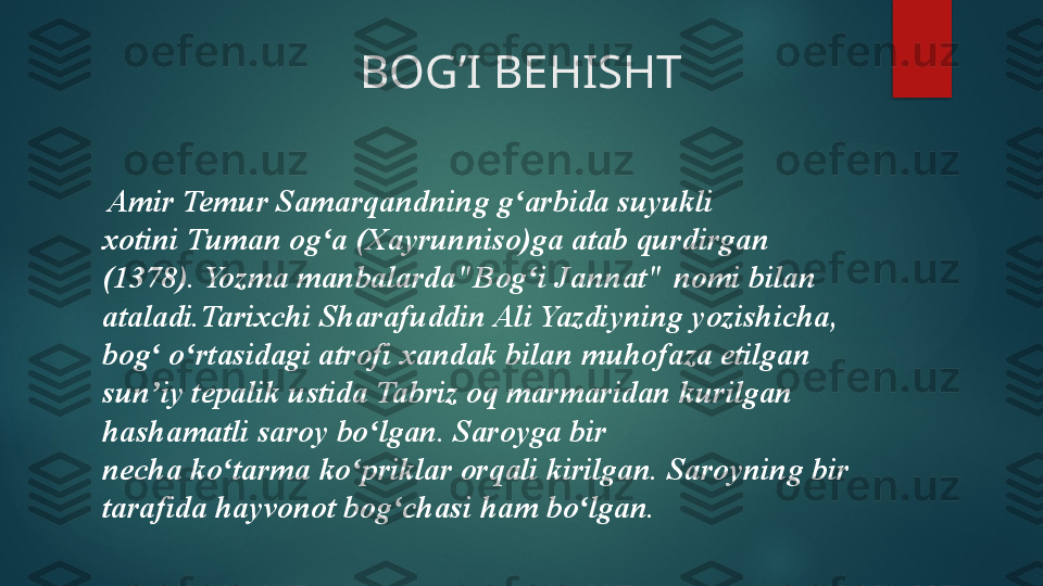                           BOG’I BEHISHT 
  Amir Temur Samarqandning g arbida suyukli 	ʻ
xotini	
 Tuman og a (Xayrunniso)ga atab qurdirgan 	ʻ
(1378). Yozma	
 manbalarda"Bog i Jannat"	 nomi	 bilan 	ʻ
ataladi.Tarixchi	
 Sharafuddin Ali Yazdiyning yozishicha, 
bog  o rtasidagi atrofi	
 xandak bilan muhofaza etilgan 	ʻ ʻ
sun iy tepalik ustida Tabriz oq marmaridan kurilgan 
ʼ
hashamatli saroy bo lgan. Saroyga bir 	
ʻ
necha	
 ko tarma	 ko priklar	 orqali kirilgan. Saroyning bir 	ʻ ʻ
tarafida	
 hayvonot bog chasi	 ham bo lgan.	ʻ ʻ   