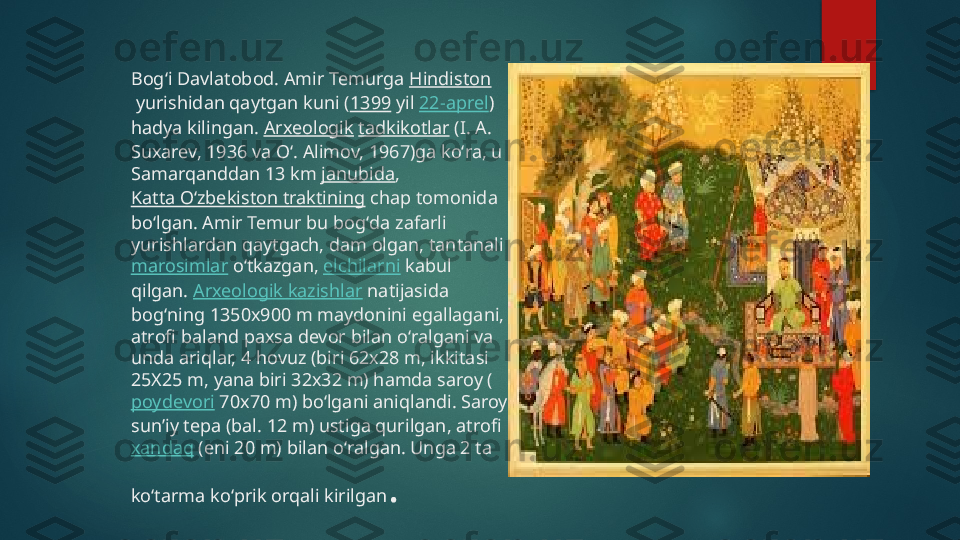 Bogʻi Davlatobod. Amir Temurga  Hindiston
 yurishidan qaytgan kuni ( 1399  yil  22-aprel ) 
hadya kilingan.  Arxeologik   tadkikotlar  (I. A. 
Suxarev, 1936 va Oʻ. Alimov, 1967)ga koʻra, u 
Samarqanddan 13 km  janubida , 
Katta Oʻzbekiston traktining  chap tomonida 
boʻlgan. Amir Temur bu bogʻda zafarli 
yurishlardan qaytgach, dam olgan, tantanali 
marosimlar  oʻtkazgan,  elchilarni  kabul 
qilgan.  Arxeologik kazishlar  natijasida 
bogʻning 1350x900 m maydonini egallagani, 
atrofi baland paxsa devor bilan oʻralgani va 
unda ariqlar, 4 hovuz (biri 62x28 m, ikkitasi 
25X25 m, yana biri 32x32 m) hamda saroy (
poydevori  70x70 m) boʻlgani aniqlandi. Saroy 
sunʼiy tepa (bal. 12 m) ustiga qurilgan, atrofi 
xandaq  (eni 20 m) bilan oʻralgan. Unga 2 ta 
koʻtarma koʻprik orqali kirilgan .   