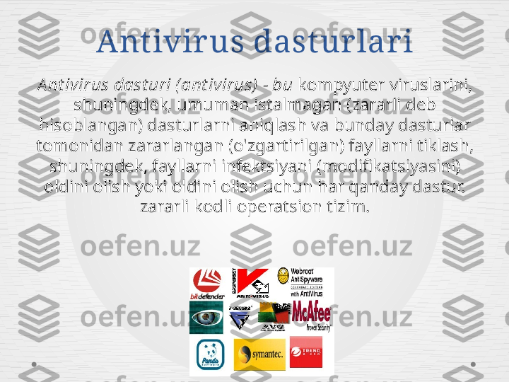 Ant ivir us dast ur lar i
A nt ivirus dast uri ( ant ivirus)  - bu  kompyuter viruslarini, 
shuningdek, umuman istalmagan (zararli deb 
hisoblangan) dasturlarni aniqlash va bunday dasturlar 
tomonidan zararlangan (o'zgartirilgan) fayllarni tiklash, 
shuningdek, fayllarni infektsiyani (modifikatsiyasini) 
oldini olish yoki oldini olish uchun har qanday dastur. 
zararli kodli operatsion tizim. 