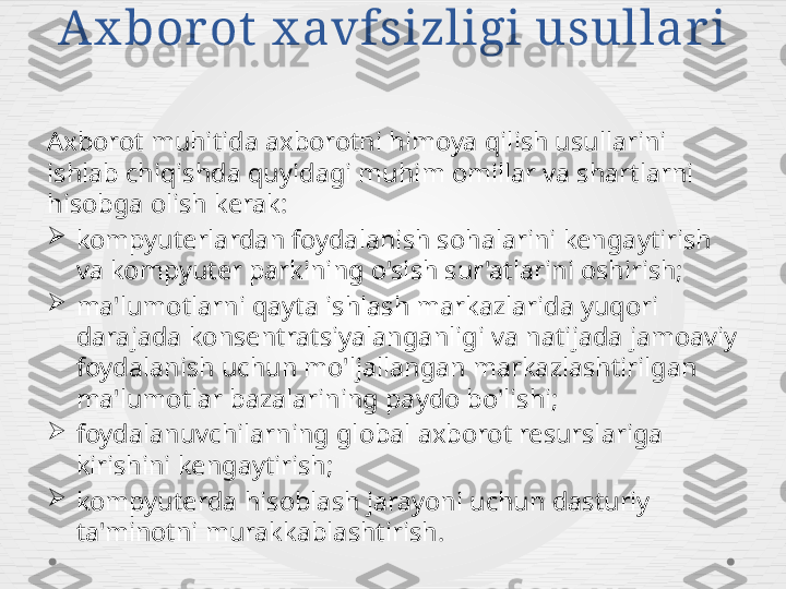 Ax bor ot  x avfsizligi usullar i
Axborot muhitida axborotni himoya qilish usullarini 
ishlab chiqishda quyidagi muhim omillar va shartlarni 
hisobga olish kerak:

kompyuterlardan foydalanish sohalarini kengaytirish 
va kompyuter parkining o'sish sur'atlarini oshirish;

ma'lumotlarni qayta ishlash markazlarida yuqori 
darajada konsentratsiyalanganligi va natijada jamoaviy 
foydalanish uchun mo'ljallangan markazlashtirilgan 
ma'lumotlar bazalarining paydo bo'lishi;

foydalanuvchilarning global axborot resurslariga 
kirishini kengaytirish;

kompyuterda hisoblash jarayoni uchun dasturiy 
ta'minotni murakkablashtirish. 