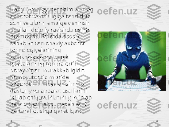 Har yili kompyuter tizimlarining 
axborot xavfsizligiga tahdidlar 
soni va ularni amalga oshirish 
usullari doimiy ravishda oshib 
bormoqda. Bu erda asosiy 
sabablar zamonaviy axborot 
texnologiyalarining 
kamchiliklari va texnik 
vositalarning tobora ortib 
borayotgan murakkabligidir. 
Kompyuter tizimlarida 
axborotni himoya qilishning 
dasturiy va apparat usullarini 
ishlab chiquvchilarning ko'plab 
harakatlari ushbu sabablarni 
bartaraf etishga qaratilgan. 