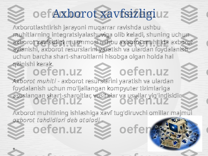 Axborot xavfsizligi
Axborotlashtirish jarayoni muqarrar ravishda ushbu 
muhitlarning integratsiyalashuviga olib keladi, shuning uchun 
axborot xavfsizligi muammosi ushbu axborot muhitida axborot 
aylanishi, axborot resurslarini yaratish va ulardan foydalanish 
uchun barcha shart-sharoitlarni hisobga olgan holda hal 
qilinishi kerak.
A xborot  muhit i  - axborot resurslarini yaratish va ulardan 
foydalanish uchun mo'ljallangan kompyuter tizimlariga 
asoslangan shart-sharoitlar, vositalar va usullar yig'indisidir.
Axborot muhitining ishlashiga xavf tug'diruvchi omillar majmui 
axborot  t ahdidlari de b at aladi  . 