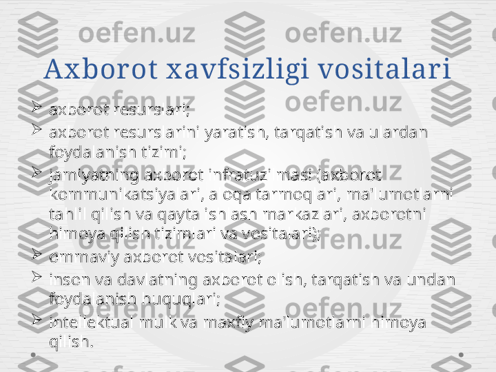 Ax bor ot x avfsizligi vosit alari

axborot resurslari;

axborot resurslarini yaratish, tarqatish va ulardan 
foydalanish tizimi;

jamiyatning axborot infratuzilmasi (axborot 
kommunikatsiyalari, aloqa tarmoqlari, ma'lumotlarni 
tahlil qilish va qayta ishlash markazlari, axborotni 
himoya qilish tizimlari va vositalari);

ommaviy axborot vositalari;

inson va davlatning axborot olish, tarqatish va undan 
foydalanish huquqlari;

intellektual mulk va maxfiy ma'lumotlarni himoya 
qilish. 