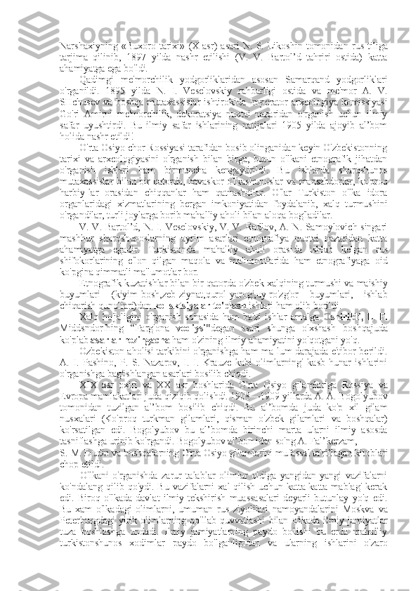 Narshaxiyning   «Buxoro   tarixi»   (X   asr)   asari   N.   S.   Likoshin   tomonidan   rus   tiliga
tarjima   qilinib,   1897   yilda   nashr   etilishi   (V.   V.   Bartol’d   tahriri   ostida)   katta
ahamiyatga ega bo'ldi.
Qadimgi   me'morchilik   yodgorliklaridan   asosan   Samarqand   yodgorliklari
o'rganildi.   1895   yilda   N.   I.   Veselovskiy   rahbarligi   ostida   va   me' mor   A.   V.
SHchusev   va   boshqa mutaxassislar  ishtirokida Imperator arxeologiya komissiyasi
Go'ri   Amirni   me'morchilik,   dekoratsiya   nuqtai   nazaridan   o'rganish   uchun   ilmiy
safar   uyushtirdi.   Bu   ilmiy   safar   ishlarining   natijalari   1905   yilda   ajoyib   al’bom
holida nashr etildi!
O'rta Osiyo chor Rossiyasi tarafidan bosib olinganidan keyin O'zbekistonning
tarixi   va   arxeologiyasini   o'rganish   bilan   birga,   butun   o'lkani   etnografik   jihatdan
o'rganish   ishlari   ham   birmuncha   kengaytirildi.   Bu   ishlarda   sharqshunos
mutaxassislar   bilan   bir qatorda, havaskor o'lkashunoslar   va   mansabdorlar, ko'proq
harbiy-lar   orasidan   chiqqanlar   ham   qatnashdilar.   O'lar   Turkiston   o'lka   idora
organlaridagi   xizmatlarining   bergan   imkoniyatidan   foydalanib,   xalq   turmushini
o'rgandilar, turli joylarga borib mahalliy aholi  bilan  aloqa bog'ladilar.
V. V. Bartol’d, N. I. Veselovskiy, V. V. Radlov, A. N. Samoylovich singari
mashhur   sharqshunoslarning   ayrim   asarlari   etnografiya   nuqtai   nazaridan   katta
ahamiyatga   egadir.   Turkistonda   mahalliy   aholi   orasida   ishlab   kelgan   rus
shifokorlarining   e'lon   qilgan   maqola   va   ma'lumotlarida   ham   etnografiyaga   oid
ko'pgina qimmatli ma'lumotlar bor.
Etnografik kuzatishlar  bilan  bir qatorda o'zbek xalqining turmushi  va  maishiy
buyumlari   (kiyim-bosh,zeb-ziynat,qurol-yarog',uy-ro'zg'or   buyumlari,   ishlab
chiqarish qunollari)dan  kollsktsiyalar to'plash  ishlari ham olib borildi.
Xalq   ho'jaligini   o'rganish   sohasida   ham   ba'zi   ishlar   amalga   Oshirildi,   L.   F.
Middsndorfning   “Farg'ona   vodiysi” degan   asari   shunga   o'xshash   boshqajuda
ko'plab  asarlar hozirgacha  ham o'zining ilmiy ahamiyatini yo'qotgani yo'q.
Ozbekiston aholisi tarkibini o'rganishga ham ma lum darajada e'tibor berildi.
A.   I.   Pashino,   P.   S.   Nazarov,   I.   I.   Krauze   kabi   olimlarning'   kasb-hunar   ishlarini
o'rganishga bag'ishlangan asarlari bosilib chiqdi.
XIX   asr   oxiri   va   XX   asr   boshlarida   O'rta   Osiyo   gilamlariga   Rossiya   va
Evropa mamlakatlari juda qiziqib qolishdi. 1908—1909 yillarda A. A. Bogolyubov
tomonidan   tuzilgan   al’bom   bosilib   chiqdi.   Bu   al’bomda   juda   ko'p   xil   gilam
nusxalari   (Ko'proq   turkman   gilamlari,   qisman   o'zbek   gilamlari   va   boshqalar)
ko'rsatilgan   edi.   Bogolyubov   bu   al’bomda   birinchi   marta   ularni   ilmiy   asosda
tasniflashga urinib ko'rgandi. Bogolyubov al’bomidan so'ng A. Fal’kerzam,
S. M. Dudin  va  boshqalarning O'rta Osiyo gilamlarini mufassal ta'riflagan kitoblari
chop etildi.
O'lkani   o'rganishda   zarur   talablar   olimlar   oldiga   yangidan-yangi   vazifalarni
ko'ndalang  qilib qo'ydi.  Bu  vazifalarni   xal  qilish  uchun  katta-katta  mablag'  kerak
edi.   Biroq   o'lkada   davlat   ilmiy-tekshirish   muassasalari   deyarli   butunlay   yo'q   edi.
Bu   xam   o'lkadagi   olimlarni,   umuman   rus   ziyolilari   namoyandalarini   Moskva   va
Peterburgdagi   yirik   olimlarning  qo'llab-quvvatlashi   bilan   o'lkada   ilmiy   jamiyatlar
tuza   boshlashga   undadi.   Ilmiy   jamiyatlarning   paydo   bo'lishi   bu   erda   mahalliy
turki stonshunos   xodimlar   paydo   bo'lganligidan   va   ularning   ishlarini   o'zaro 