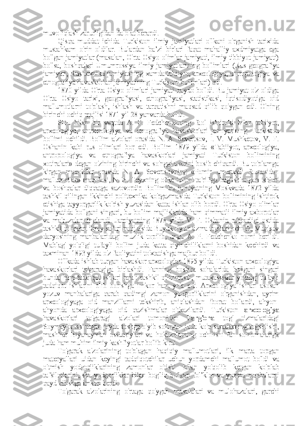 muvofiqlash zarurligidan dalolat berardi.
Qisqa   muddat   ichida   Turkiston   ilmiy   jamiyatlari   o'lkani   o'rganish   tarixida
mustahkam   o'rin   oldilar.   Bulardan   ba’zi   birlari   faqat   mahalliy   axdmiyatga   ega
bo'lgan jamiyatlar (masalan, O'rta Osiyo olimlar jamiyati, ilmiy-tibbiyot jamiyati)
bo'lsa,   boshqalari   Umumrossiya   ilmiy   jamiyatlarining   bo'limlari   (Rus   geografiya
jamiyati,   Rus   texnika jamiyatining xamda tabiiyot, arxeologiya, antropologiya   va
etnografiya havaskorlari jamiyatining Turkiston bo'limlari) edi.
1870 yilda O'rta Osiyo olimlari jamiyati paydo bo'ldi. Bu jamiyat o'z oldiga
O'rta   Osiyo   tarixi,   geografiyasi,   etnografiyasi,   statistikasi,   iqtisodiyotiga   oid
ma'lumotlarni   to'plash,   ishlash   va   tarqatishni   maqsad   qilib   qo'ygan   edi.   O'ning
birinchi ochiq majlisi 1871 yil 28 yanvarda bo'ldi.
SHu   bilan   bir   vaqtda   A.   P.   Fedchenkoning   faol   ishtiroki   bilan   tabiiyot,
arxeologiya,   antropologiya   va   etnografiya   havaskorlari   jamiyatining   Turkiston
bo'limi   ochildi.   Bo'lim   a'zolari   orasida   N.   A.   Severtsov,   I.   V.   Mushketov,   V.   F.
Oshanin   kabi   rus   olimlari   bor   edi.   Bo'lim   1879   yilda   «Tabiiyot,   arxeologiya,
antropologiya   va   etnografiya   havaskorlari   jamiyati   Turkiston   bo'limining
xotiralari» degan o'zining birinchi   va   so'nggi asarini bosib chiqardi. Bu to'plamga
kirgan   maqolalar   orasida   N.   A.   Severtsovning   «Pomir   umurtqali   faunasidan
ma'lumotlar» maqolasi, N. B.  Teyxning o'lka  iqlimi  ta'rifiga  bag'ishlangan  ishlari
va   boshqalar   diqqatga   sazovordir.   Bo'lim   bu   jamiyatning   Moskvada   1872   yilda
tashkil qilingan ikkinchi politexnika ko'rgazmasida Turkiston bo'limining ishtirok
etishiga tayyorgarlik ko'rish yuzasidan katta ishlar olib bordi. O'rta Osiyo olimlar
jamiyatida bo'lgani  singari, bu bo'lim  majlislarida ham  qimmatli  ilmiy axborotlar
va   ma'ruzalar   tinglandi.   Jamiyatning   1878   yilda   V.   F.   Oshanin   rahbarligi   ostida
tashkil qilingan ilmiy safari natij  asida  Buyuk Pyotr tizma tog'lari ochildi, Mug'suv
daryosining   manbalaridagi   muzlik   topilib,   unga   A.   P.   Fedchenko   nomi   berildi.
Mablag'   yo'qligi   tufayli   bo'lim   juda   katta   qiyinchiliklarni   boshidan   kechirdi   va
taxminan 1893 yilda o'z faoliyatini to'xtatishga majbur bo'ldi.
O'lkada ishlab turgan havaskor arxeologlar 1895 yilda Turkiston arxeologiya
havaskorlari   to'garagiga   birlashdi.   Fanning   boshqa   sohalarida   bo'lgani   singari
bunda ham  tadqiqot ishlari  rejali tashkil  qilinmasdi, mutaxassislar  yo'qligi tufayli
tadqiqot   ishlarini   olib   borishga   imkor   ham   yo'q   edi.   Arxeologiya   ishlari   asosan
yozuv   manbalariga   qarab   qadimgi   zamon   yodgorliklarini   o'rganishdan,   ayrim
arxeologiyaga   oid   manzillarni   tekshirib,   aniqlashdan   iborat   bo'lardi,   ahyon-
ahyonda   arxeologiyaga   oid   qazishmalar   o'tkazilardi.   Turkiston   arxeologiya
havaskorlari   to'garagi   a'zolari   tomonidan   Farg'ona   tog'   tizmalaridagi
Soymaylitosh degan joyda toshga o'yib solingan juda ko'p suratlarning togshlishi,
mashhur   Biyanayman   ossuariylari   va   hokazolarning   ochilishi   fan   solnomalariga
juda ham muhim ilmiy kashfiyotlar bo'lib kirdi.
To'garak   a'zolarining   to'plagan   haqiqiy   ma'lumotlari,   ilk   marta   topgan
materyallari   uidan   keyingi   tadqiqotchilar   uchun   yordamchi   ma'lumot   bo'ldi   va
o'tmish   yodgorliklarining   zamonlar   o'tishi   bilan   yo'qolib   ketgan   ko'plab
tafsilotlarini, shu yodgorliklar   bilan   bog'liq bo'lgan fol’klor   va   yozma manbalarni
qayd qilishga imkon berdi.
To'garak   a'zolarining   o'rtaga   qo'ygan   masalalari   va   mulohazalari,   garchi 