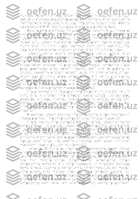 munozarali   va   zamon   sinoviga   bardosh   bera   olmagan   bolsada,   x.ar   holda   butun
davr uchun shubhasiz, katta ahamiyatga ega edi. Ularning bu ishlari tadqiqotchilik
fikrining   rivojlanishiga   turtki   bo'ldi,   unga   ilmiy   jamoat   diqqatini   tortdi.   Mashhur
rus  sharqshunosi  V. V. Bartol’d to'garak ishlariga katta yordam ko'rsatdi.
Mahalliy   ilmiy   xodimlardan   bir   guruhi   (V.   F.   Oshanin,   S.   I.   Jilinskiy   va
boshqalar)ning   tashabbusi   bilan   1897   yil   boshida   rus   geografiya   jamiyatining
Turkiston   bo'limi   tashkil   qilingan   edi.   Bu   jamiyat   bo'limi   orqdli   Orol   dengizi   va
Balxash   ko'li,   Turkiston   muzliklari   va   hayvonot   dunyosini   o'rganish   singari   juda
muhim   ishlar   olib   borildi.   Foydali   qazilmalar   qidirib   topilib   tekshirildi,   O'rta
Osiyoda zilzila sabablari va oqibatlarini aniqlash ishlari olib borildi va hokazo.
Turkiston   qishloq   xo'jalik   jamiyati   mahalliy   qishloq   xo'jalik   ishlab
chiqarishini rivojlantirishga kattagina hissa qo'shdi. Jamiyat hozirgi zamon agrono
miya   bilimi   va   usullarini   tashviqot   qildi,   paxtachilik,   ipakchilik,   asalarichilik   va
shunga.o'xshash   sohalarga   oid   yangi   adabiyotlar   tarqatdi.   Jamiyatning   o'lkada
yangi,   yaxshilapgap   g'o'za   navlarini   o'rganish,   kashf   qilish   va   yoyishda   na
umuman,   paxtachilik   xo'jaligini   samarali   usulda   olib   borish   sohasida   qilingan
ishlarni   qayd   etib   o'tmoq   kerak.   Jamiyat   ko'pdan-Ko'p   qishloq   xo'jalik-sanoat
ko'rgazmalari   tashkil   qildi,   qishл.oq   xo'jalik   xodimlarini   s'ezdlarini   uyushtirdi.
(1900   yilda   Toshkentda   qishloq   xo'jalik   muzeyi   ochildi,   kontrol   urug'chilik
stantsiyasi va boshqa yordamchi muassasalar tashkil etdi.
O'lkada hammasi bo'lib 15 ga yaqin ilmiy jamiyat ish olib bordi (faol ish olib
borib,   fanda   iz   qoldirgan   ilmiy   jamiyatlar   nazarda   tutiladi).   Ular   geologiya,
geografiya,   zoologiya,   botanika,   iqtisodiyot   (qishloq   xo'jaligi,   sanoat),   tarih
sharqshunoslik, arxeologiya, etnografiya, antropologiya, ilmiy tibbiyot va shu kabi
bilim   tarmoqlari   va   yordamchi   ilmiy   fanlar   sohasida   tadqiqot   ishlarini   olib
borganlar.
Mustamlaka Turkiston sharoitida ilmiy jamiyatlarning faoliyati mahalliy aholi
o'rtasiga yoyilmadi. Ilmiy tibbiyot jamiyatlari bundan bir qadar mustasnodir.
O'lkada Farg'ona tibbiyot jamiyati (1892—1910 yillar), Turkiston shifokorlar
jamiyati,(1899   —   1909   yillar),   Turkiston   tibbiyot   jamiyati   (1900—1908   yillar),
Turkiston   o'lka   tibbiyot,   tabiatshunoslar   va   shifokorlar   jamiyati   (1913   —   1922
yillar)   ish   olib   bordi.)Bu   jamiyatlar   maxsus   tibbiyot   kutubxonalari   barpo   etdi,
shifokorlik ishlarini tashkil etish va yaxshilash masalasini, kishilarning sog'lig'i va
hayotiga   zararli   bo'lgan   o'rta   asrchilik   qoldiqlariga   qarshi   kurash   olib   borish
masalalarini o'rtaga qo'yib, ularni muhokama qildi.
Toshkentda,   Andijonda   va   o'lkaning   boshqa   shaharlarida   (garchi   mablag'
yo'qligidan juda oz miqdorda bo'lsada) yangi tibbiyot markazlari, erkak va ayollar
uchun   ambulatoriyalar,   kasalxonalar   ochilganligi,   ularda   tekinga   yoki   juda   arzon
narx   bilan   mahalliy   aholiga   tibbiyot   xizmati   ko'rsatilganligi   tibbiyot
jamiyatlarining   xizmatidir.   SHu   tibbiy   muassasalar   o'n   minglarcha   betoblarga
xizmat   ko'rsatdi,   bularning   ko'pchiligi   umrida   birinchi   marta   jur'at   etib   malakali
tibbiy   yordam   so'rab   murojaat   qilgan   edi.   Ilmiy   jamiyatlar   huzurida   faol
o'lkashunoslar,   mahalliy   muxbirlar   paydo   bo'ldi.   Masalan,   o'tgan   asrning   80-90-
yillaridayoq   Turkistonda   ko'proq   rus   tadqiqotchilari,   kollektsiyachilari   va   ilmiy
jamiyatlarning   ta'siri   ostida   osori   atiqa   xavaskorlari,   qadimgi   yodgorliklarni 