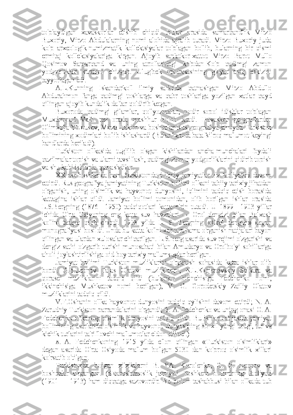 to'playdigan   xavaskorlar   etishib   chiqdi.   Bular   orasida   samarqandlik   Mirzo
Buxoriy,   Mirzo   Abdulalarning   nomi   alohida   ajralib   turadi.   Mirzo   Buxoriy   juda
ko'p   arxeologik-numizmatik   kollektsiyalar   to'plagan   bo'lib,   bularning   bir   qismi
ermitaj   kollektsiyalariga   kirgan.   Ajoyib   san'atkor-xattot   Mirzo   Barot   Mullo
Qosimov   Samarqand   va   uning   atroflaridagi   ko'pdan-Ko'p   qadimgi   zamon
yodgorliklari   suratini   chizgan.   Ulug'bek   madrasasining   g'oyat   aniq   eskizini
tayyorlagan edi.
A. L.Kunning   Iskandarko'l   ilmiy   safarida   qatnashgan   Mirzo   Abdullo
Abdurahmon   fanga   qadimgi   toshlarga   va   qabr   toshlariga   yozilgan   xatlar   qayd
qilingan ajoyib kundalik daftar qoldirib ketgan.
Buxoroda   qadimgi   gilamlar,   qo'lyozmalar,   nodir   sopol   idishlar   to'plagan
Muxdmmad   Vafo   tez   orada   mashhur   bo'lib   ketdi.   Havaskor   geograflardan
Olimxo'ja YUnusov,  Mirza  Hakim va boshqalar Rus geografiya jamiyati Turkiston
bo'limining xodimlari bo'lib ishlashardi  (Bular  haqida batafsilroq ma'lumot keyingi
bandlarda beriladi).
Turkiston   o'lkasida   tug'ilib   o'sgan   kishilardan   ancha-munchalari   foydali
qazilmalar topish  va  ularni tavsiflash, qadimgi zamon yodgorliklarini qidirib topish
va  shu kabi ishlarda qatnashdilar.
XX asr  boshlarida ham  Turkistondagi  ilmiy jamiyatlar  o'z faoliyatini  davom
ettirdi. Rus geografiya jamiyatining Turkiston bo'limi o'lkani tabiiy-tarixiy jihatdan
o'rganish,   uning   o'simlik   va   hayvonot   dunyosini,   iqlimini   tadqiq   etish   borasida
kattagina   ishlar   qildi.   Jamiyat   bo'limi   tomonidan,   olib   borilgan   ishlar   orasida
L.S.Bergning   (1876—1950)   tadqiqotlari   katta   o'rin   tutadi.   U   1899—1903   yillar
ichida   O'rta   Osiyoning   eng   katta   suv   havzalari   —   Orol   dengizi   bilan   Balxash
ko'lini   tadqiq   qilib   chiqdi.   1908   yilda   L.   S.   Bergning   «Orol   dengizi»   degan
monografiyasi bosildi. Unda bu katta ko'lni xdr taraflama o'rganish natijalari bayon
qilingan  va  ulardan xulosalar chiqarilgan. L.S.Berg asarida suv rejimi o'zgarishi  va
dengiz  sathi   o'zgarib turishi  munosabati   bilan   Amudaryo   va   Orolbo'yi  sohillariga
aholi joylashtirilishiga oid boy tarixiy ma'lumsuglar berilgan.
Jamiyat   bo'limi   Turkiston   muzliklarini   o'rganish   sohasida   katta   ishlar   olib
bordi.   G.B.Leonov   Talas   Olatovi   muzliklarini,   N.L.Korjenevskiy   Seldara   va
qorasel   muzliklarini   tadqiq   qildi   (bulardan   birinchisiga   Fedchenko   nomi,
ikkinchisiga   Mushketov   nomi   berilgan),   V.   G.   Gorodetskiy   Zailiy   Olatov
muzliklarini tadqiq qildi.
V.F.Oshanin   o'lka   hayvonot   dunyosini   tadqiq   qylishni   davom   ettirdi;   N.   A.
Zarudniy Turkiston parrandalarini o'rgandi; B. A. Fedchenko  va  uning onasi O. A.
Fedchenko   o'lkaning   o'simlik   dunyosini   tadqiq   qildi.   Bu   ishlar   natijasida   jamiyat
bo'limining asarlarida o'simlik   va   hayvonot dunyosining 80 xil yangi urug', tur   va
kichik turlarini ta'riflovchi ma'lumotlar e'don qilindi.)
A. A.   Fedchenkoning   1915   yilda   e'lon   qilingan   «Turkiston   o'simliklari»
degan   asarida   O'rta   Osiyoda   ma'lum   bo'lgan   5030   dan   ko'proq   o'simlik   xillari
ko'rsatib o'tilgan.
Turkistonda   bo'lgan   zilzilalarni   B.   YA.   Korolenko,   G.   B.   Leonov   va
boshqalar   o'rgangan.   (SHarqshunoslik   jamiyati   Toshkent   bo'limining   faoliyati
(1901   —   1913)   ham   diqqatga   sazovordir.   Bu   bo'lim   tashabbusi   bilan   o'lkada   tub 