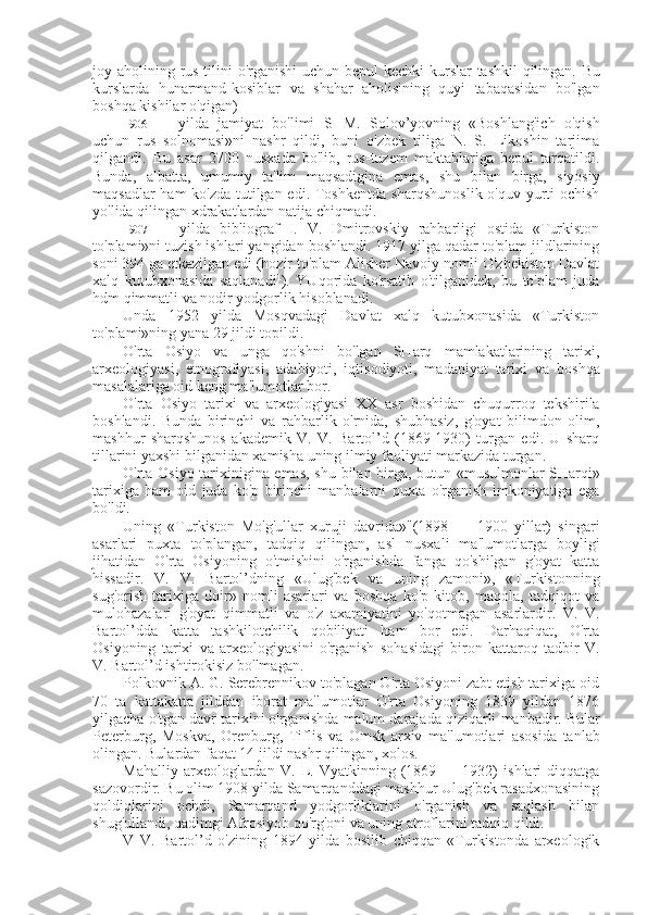 joy aholining rus tilini  o'rganishi  uchun bepul kechki  kurslar tashkil  qilingan.   Bu
kurslarda   hunarmand-kosiblar   va   shahar   aholisining   quyi   tabaqasidan   bo'lgan
boshqa kishilar o'qigan)
1906   yilda   jamiyat   bo'limi   S
l   M.   Solov’yovning   «Boshlang'ich   o'qish
uchun   rus   solnomasi»ni   nashr   qildi,   buni   o'zbek   tiliga   N.   S.   Likoshin   tarjima
qilgandi.   Bu   asar   2700   nusxada   bo'lib,   rus-tuzem   maktablariga   bepul   tarqatildi.
Bunda,   albatta,   umumiy   ta'lim   maqsadigina   emas,   shu   bilan   birga,   siyosiy
maqsadlar ham ko'zda tutilgan edi. Toshkentda sharqshunoslik o'quv yurti ochish
yo'lida qilingan xdrakatlardan natija chiqmadi.
1907   yilda   bibliograf   I.   V.   Dmitrovskiy   rahbarligi   ostida   «Turkiston
to'plami»ni tuzish ishlari yangidan boshlandi. 1917 yilga qadar to'plam jildlarining
soni 394 ga etkazilgan edi (hozir to'plam Alisher Navoiy nomli O'zbekiston Davlat
xalq   kutubxonasida   saqlanadi 1
).   YUqorida   ko'rsatib   o'tilganidek,   bu   to'plam   juda
hdm qimmatli  va  nodir yodgorlik hisoblanadi.
Unda   1952   yilda   Mosqvadagi   Davlat   xalq   kutubxonasida   «Turkiston
to'plami»ning yana 29 jildi topildi.
O'rta   Osiyo   va   unga   qo'shni   bo'lgan   SHarq   mamlakatlarining   tarixi,
arxeologiyasi,   etnografiyasi,   adabiyoti,   iqtisodiyoti,   madaniyat   tarixi   va   boshqa
masalalariga oid keng ma'lumotlar bor.
O'rta   Osiyo   tarixi   va   arxeologiyasi   XX   asr   boshidan   chuqurroq   tekshirila
boshlandi.   Bunda   birinchi   va   rahbarlik   o'rnida,   shubhasiz,   g'oyat   bilimdon   olim,
mashhur   sharqshunos   akademik   V.   V.   Bartol’d   (1869-1930)   turgan   edi.   U   sharq
tillarini yaxshi bilganidan xamisha uning ilmiy faoliyati markazida turgan.
O'rta Osiyo tarixinigina emas, shu   bilan   birga, butun   «musulmonlar   SHarqi»
tarixiga   ham   oid   juda   ko'p   birinchi   manbalarni   puxta   o'rganish   imkoniyatiga   ega
bo'ldi.
Uning   «Turkiston   Mo'g'ullar   xuruji   davrida»"(1898   —   1900   yillar)   singari
asarlari   puxta   to'plangan,   tadqiq   qilingan,   asl   nusxali   ma'lumotlarga   boyligi
jihatidan   O'rta   Osiyoning   o'tmishini   o'rganishda   fanga   qo'shilgan   g'oyat   katta
hissadir.   V.   V.   Bartol’dning   «Ulug'bek   va   uning   zamoni»,   «Turkistonning
sug'orish   tarixiga   doir»   nomli   asarlari   va   boshqa   ko'p   kitob,   maqola,   tadqiqot   va
mulohazalari   g'oyat   qimmatli   va   o'z   axamiyatini   yo'qotmagan   asarlardir.   V.   V.
Bartol’dda   katta   tashkilotchilik   qobiliyati   ham   bor   edi.   Darhaqiqat,   O'rta
Osiyoning   tarixi   va   arxeologiyasini   o'rganish   sohasidagi   biron   kattaroq   tadbir   V.
V. Bartol’d ishtirokisiz bo'lmagan.
Polkovnik A. G. Serebrennikov to'plagan O'rta Osiyoni zabt etish tarixiga oid
70   ta   katta katta   jilddan   iborat   ma'lumotlar   O'rta   Osiyoning   1839   yildan   1876
yilgacha o'tgan davr tarixini o'rganishda  malum   darajada  qiziqarli  manbadir. Bular
Peterburg,   Moskva,   Orenburg,   Tiflis   va   Omsk   arxiv   ma'lumotlari   asosida   tanlab
olingan. Bulardan faqat 14 jildi nashr qilingan, xolos.
Mahalliy   arxeologlardan   V.   L.   Vyatkinning   (1869   —   1932)   ishlari   diqqatga
sazovordir. Bu olim 1908 yilda Samarqanddagi mashhur Ulug'bek rasadxonasining
qoldiqlarini   ochdi,   Samarqand   yodgorliklarini   o'rganish   va   saqlash   bilan
shug'ullandi, qadimgi Afrosiyob qo'rg'oni va uning atroflarini tadqiq qildi.
V   V.   Bartol’d   o'zining   1894   yilda   bosilib   chiqqan   «Turkistonda   arxeologik 