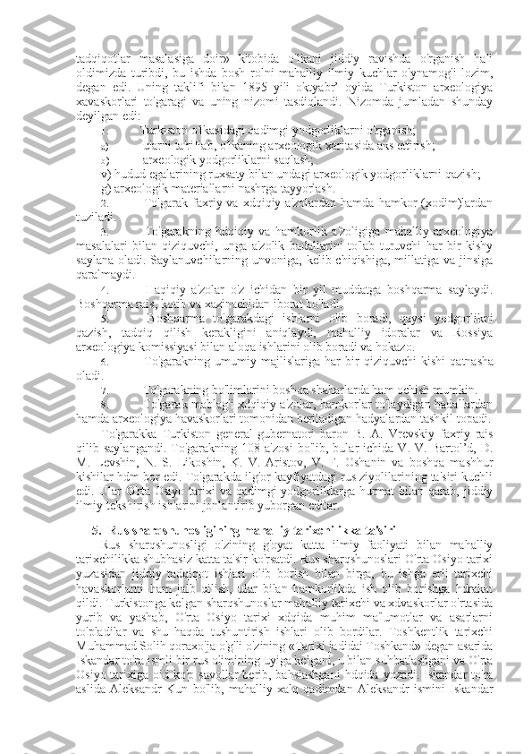 tadqiqotlar   masalasiga   doir»   kitobida   o'lkani   jiddiy   ravishda   o'rganish   hali
oldimizda   turibdi,   bu   ishda   bosh   rolni   mahalliy   ilmiy   kuchlar   o'ynamog'i   lozim,
degan   edi.   Uning   taklifi   bilan   1895   yili   oktyabr’   oyida   Turkiston   arxeologiya
xavaskorlari   to'garagi   va   uning   nizomi   tasdiqlandi.   Nizomda   jumladan   shunday
deyilgan edi:
1. Turkiston o'lkasidagi qadimgi yodgorliklarni o'rganish;
a)  ularni ta'riflab, o'lkaning arxeologik xaritasida aks ettirish;
b)  arxeologik yodgorliklarni saqlash;
v) hudud egalarining ruxsaty bilan undagi arxeologik yodgorliklarni qazish;
g) arxeologik materiallarni nashrga tayyorlash.
2.   To'garak  faxriy  va  xdqiqiy  a'zolardan  hamda  hamkor  (xodim)lardan
tuziladi.
3.   To'garakning   hdqiqiy   va   hamkorlik   a'zoligiga   mahalliy   arxeologiya
masalalari   bilan   qiziquvchi,   unga   a'zolik   badallarini   to'lab   turuvchi   har   bir   kishy
saylana  oladi. Saylanuvchilarning unvoniga,  kelib chiqishiga, millatiga va jinsiga
qaralmaydi.
4.   Haqiqiy   a'zolar   o'z   ichidan   bir   yil   muddatga   boshqarma   saylaydi.
Boshqarma rais, kotib va xazinachidan iborat bo'ladi.
5.   Boshqarma   to'garakdagi   ishlarni   olib   boradi,   qaysi   yodgorlikni
qazish,   tadqiq   qilish   kerakligini   aniqlaydi,   mahalliy   idoralar   va   Rossiya
arxeologiya komissiyasi bilan aloqa ishlarini olib boradi va hokazo.
6.   To'garakning   umumiy   majlislariga   har   bir   qiziquvchi   kishi   qatnasha
oladi.
7.  To'garakning bo'limlarini boshqa shaharlarda ham ochish mumkin.
8.   To'garak mablag'i xdqiqiy a'zolar, hamkorlar to'laydigan badallardan
hamda arxeologiya havaskorlari tomonidan beriladigan hadyalardan tashkil topadi.
To'garakka   Turkiston   general-gubernatori   baron   B.   A.   Vrevskiy   faxriy   rais
qilib  saylangandi.   To'garakning  108   a'zosi   bo'lib,   bular   ichida   V.  V.   Bartol’d,   D.
M.   Levshin,   N.   S.   Likoshin,   K.   V.   Aristov,   V.   F.   Oshanin   va   boshqa   mashhur
kishilar hdm bor edi. To'garakda ilg'or kayfiyatdagi rus ziyolilarining ta'siri kuchli
edi. Ular   O'rta  Osiyo  tarixi  va  qadimgi  yodgorliklarga  hurmat  bilan  qarab,  jiddiy
ilmiy-tekshirish ishlarini jonlantirib yuborgan edilar.
5. Rus sharqshunosligining mahalliy tarixchilikka ta'siri
Rus   sharqshunosligi   o'zining   g'oyat   katta   ilmiy   faoliyati   bilan   mahalliy
tarixchilikka shubhasiz katta ta'sir ko'rsatdi. Rus sharqshunoslari O'rta Osiyo tarixi
yuzasidan   jiddiy   tadqiqot   ishlari   olib   borish   bilan   birga,   bu   ishga   erli   tarixchi
havaskorlarni   ham   jalb   qilish,   ular   bilan   hamkorlikda   ish   olib   borishga   hdrakat
qildi. Turkistonga kelgan sharqshunoslar mahalliy tarixchi va xdvaskorlar o'rtasida
yurib   va   yashab,   O'rta   Osiyo   tarixi   xdqida   muhim   ma'lumotlar   va   asarlarni
to'pladilar   va   shu   haqda   tushuntirish   ishlari   olib   bordilar.   Toshkentlik   tarixchi
Muhammad  Solih qoraxo'ja o'g'li o'zining «Tarixi jadidai Toshkand» degan asarida
Iskandar to'ra ismli bir rus olimining uyiga kelgani, u bilan suhbatlashgani va O'rta
Osiyo tarixiga oid   ko'p savollar berib, bahslashgani  hdqida yozadi. Iskandar to'ra
aslida   Aleksandr   Kun   bo'lib,   mahalliy   xalq   qadimdan   Aleksandr   ismini   Iskandar 