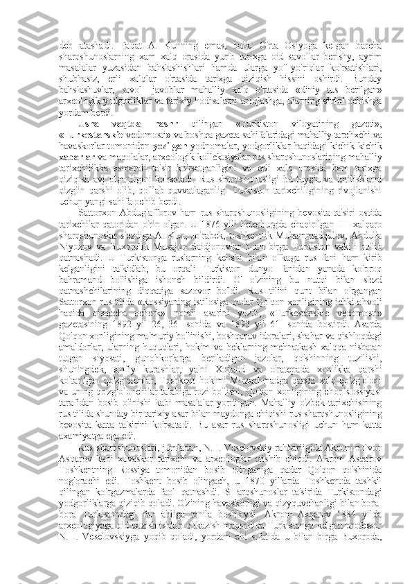 deb   atashadi.   Faqat   A.   Kunning   emas,   balki   O'rta   Osiyoga   kelgan   barcha
sharqshunoslarning   xam   xalq   orasida   yurib   tarixga   oid   savollar   berishy,   ayrim
masalalar   yuzasidan   bahslashishlari   hamda   ularga   yo'l-yo'riqlar   ko'rsatishlari,
shubhasiz,   erli   xalqlar   o'rtasida   tarixga   qiziqish   hissini   oshirdi.   Bunday
bahslashuvlar,   savol-   javoblar   mahalliy   xalq   o'rtasida   «diniy   tus   berilgan»
arxeologik yodgorliklar   va   tarixiy hodisalarni aniqlashga, ularning   sirini   ochishga
yordam berdi.
Usha   vaqtda   nashr   qilingan   «Turkiston   viloyatining   gazeti»,
«Turkestanskie  vedomosti»  va  boshqa gazeta sahifalaridagi mahalliy tarchxchi  va
havaskorlar tomonidpn   yozilgan   yodnomalar, yodgorliklar haqidagi kichik-kichik
xabarlar  va  maqolalar, arxeologik kollektsiyalar  rus  sharqshunoslarining mahalliy
tarixchilikka   samarali   ta' sir   ko'rsatganligini   va   erli   xalq   orasida   ham   tarixga
qiziqish   avj   olganligini   ko'rsatadi.   Rus   sharqshunosligi   bu   tuyg'u   va   intilishlarni
qizg'in   qarshi   olib,   qo'llab-quvvatlaganligi   Turkiston   tarixchiligining   rivojlanishi
uchun yangi sahifa ochib berdi.
Sattorxon   Abdug'afforov   ham   rus   sharqshunosligining   bevosita   ta'siri   ostida
tarixchilar   qatoridan   o'rin  olgan.   U  1876   yili   Peterburgda   chaqirilgan   III   xalqaro
sharqshunoslar   s'ezdiga   A.   Kun,   Jo'rabek,   toshkentlik   Muhammadqulov,   Abdulla
Niyozov   va   Buxorolik   Musajon   Saidjonovlar   bilan   birga   Turkiston   vakili   bo'lib
qatnashadi.   U   Turkistonga   ruslarning   kelishi   bilan   o'lkaga   rus   fani   ham   kirib
kelganligini   ta'kidlab,   bu   orqali   Turkiston   dunyo   fanidan   yanada   ko'proq
bahramand   bo'lishiga   ishonch   bildirdi.   O'   o'zining   bu   nutqi   bilan   s'ezd
qatnashchilarining   diqqatiga   sazovor   bo'ldi.   Rus   tilini   qunt   bilan   o'rgangan
Sattorxon   rus   tilida   «Rossiyaning   istilosiga qadar Qo'qon xonligining ichki ahvoli
haqida   qisqacha   ocherk»   nomli   asarini   yozib,   «Turkestanskie   vedomosti»
gazetasining   1892   yil   26,   36-   sonida   va   1893   yil   61-   sonida   bostirdi.   Asarda
Qo'qon xonligining ma'muriy bo'linishi, boshqaruv idoralari, shahar  va  qishloqdagi
amaldorlar, ularning huquqlari, hokim   va   beklarning mehnatkash xalqqa nisbatan
tutgan   siyosati,   gunohkorlarga   beriladigan   jazolar,   qo'shinning   tuzilishi,
shuningdek,   sinfiy   kurashlar,   ya'ni   Xo'jand   va   o'ratepada   xonlikka   qarshi
ko'tarilgan   qo'zg'olonlar,   Toshkent   hokimi   Mirzaahmadga   qarshi   xalq   qo'zg'oloni
va  uning qo'zg'olonchilar talabiga rozi bo'lishi, Qo'qon xonligining chor Rossiyasi
tarafidan   bosib   olinishi   kabi   masalalar   yoritilgan.   Mahalliy   o'zbek   tarixchisining
rus  tilida shunday bir tarixiy  asar  bilan  maydonga chiqishi  rus  sharqshunosligining
bevosita   katta   ta' sirini   ko'rsatadi.   Bu   asar   rus   sharqshunosligi   uchun   ham   katta
axamiyatga ega edi.
Rus  sharqshunoslari, jumladan, N. I. Veselovskiy rahbarligida Akrom polvon
Asqarov   kabi   xavaskor   tarixchi   va   arxeologlar   etishib   chiqdi.   Akrom   Asqarov
Toshkentning   Rossiya   tomonidan   bosib   olinganiga   qadar   Qo'qon   qo'shinida
nog'orachi   edi.   Toshkent   bosib   olingach,   u   1870   yillarda   Toshkentda   tashkil
qilingan   ko'rgazmalarda   faol   qatnashdi.   SHarqshunoslar   ta'sirida   Turkistondagi
yodgorliklarga qiziqib qoladi. O'zining havaskorligi  va  qizyquvchanligi  bilan  bora-
bora   Turkistondagi   fan   ahliga   tanila   boshlaydi.   Akrom   Asqarov   1884   yilda
arxeologiyaga oid qazish ishlari o'tkazish maqsadida Turkistonga kelgan professor
N.   I.   Veselovskiyga   yoqib   qoladi,   yordam   chi   sifatida   u   bilan   birga   Buxoroda, 