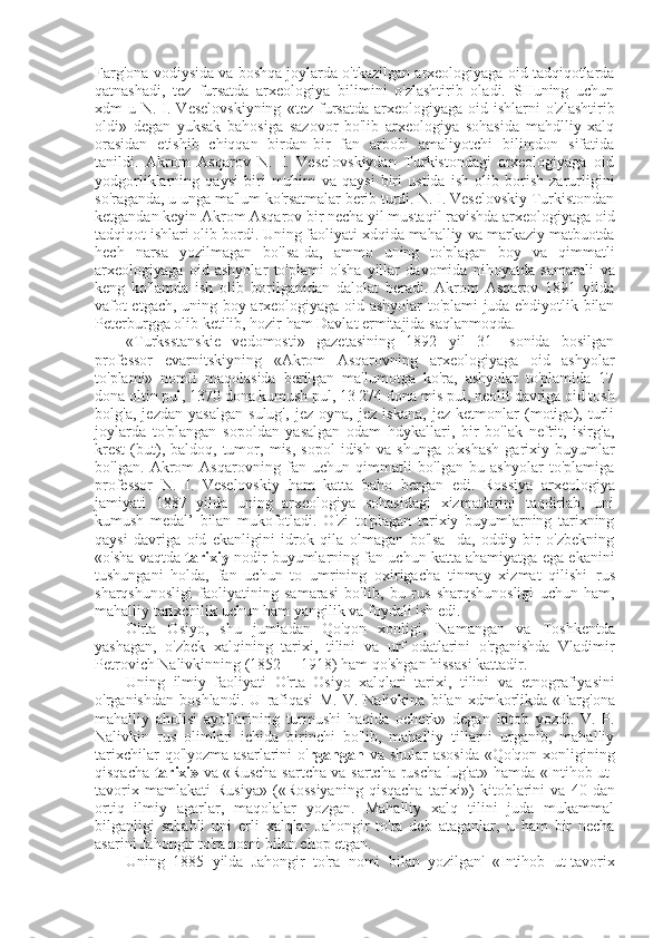 Farg'ona vodiysida  va  boshqa joylarda o'tkazilgan arxeologiyaga oid tadqiqotlarda
qatnashadi,   tez   fursatda   arxeologiya   bilimini   o'zlashtirib   oladi.   SHuning   uchun
xdm  u  N. I. Veselovskiyning   «tez   fursatda  arxeologiyaga  oid ishlarni   o'zlashtirib
oldi»   degan   yuksak   bahosiga   sazovor   bo'lib   arxeologiya   sohasida   mahdlliy   xalq
orasidan   etishib   chiqqan   birdan-bir   fan   arbobi   amaliyotchi   bilimdon   sifatida
tanildi.   Akrom   Asqarov   N.   I.   Veselovskiydan   Turkistondagi   arxeologiyaga   oid
yodgorliklarning   qaysi   biri   muhim   va   qaysi   biri   ustida   ish   olib   borish   zarurligini
so'raganda, u unga ma'lum ko'rsatmalar berib turdi. N. I. Veselovskiy Turkistondan
ketgandan keyin Akrom Asqarov bir necha yil mustaqil ravishda arxeologiyaga oid
tadqiqot ishlari olib bordi. Uning faoliyati xdqida mahalliy  va  markaziy matbuotda
hech   narsa   yozilmagan   bo'lsa-da,   ammo   uning   to'plagan   boy   va   qimmatli
arxeologiyaga   oid   ashyolar   to'plami   o'sha   yillar   davomida   nihoyatda   samarali   va
keng   ko'lamda   ish   olib   borilganidan   dalolat   beradi.   Akrom   Asqarov   1891   yilda
vafot etgach, uning boy   arxeologiyaga oid ashyolar to'plami juda ehdiyotlik bilan
Peterburgga olib ketilib, hozir ham Davlat ermitajida saqlanmoqda.
«Turksstanskie   vedomosti»   gazetasining   1892   yil   31-   sonida   bosilgan
professor   evarnitskiyning   «Akrom   Asqarovning   arxeologiyaga   oid   ashyolar
to'plami»   nomli   maqolasida   berilgan   ma'lumotga   ko'ra,   ashyolar   to'plamida   17
dona  oltin  pul,  1370  dona  kumush  pul,  13 274  dona  mis  pul, neolit davriga oid tosh
bolg'a,   jezdan   yasalgan   sulug',   jez   oyna,   jez   iskana,   jez   ketmonlar   (motiga),   turli
joylarda   to'plangan   sopoldan   yasalgan   odam   hdykallari,   bir   bo'lak   nefrit,   isirg'a,
krest   (but),  baldoq,  tumor,   mis,   sopol  idish   va   shunga  o'xshash   garixiy  buyumlar
bo'lgan.   Akrom   Asqarovning   fan   uchun   qimmatli   bo'lgan   bu   ashyolar   to'plamiga
professor   N.   I.   Veselovskiy   ham   katta   baho   bergan   edi.   Rossiya   arxeologiya
jamiyati   1887   yilda   uning   arxeologiya   sohasidagi   xizmatlarini   taqdirlab,   uni
kumush   medal’   bilan   mukofotladi.   O'zi   to'plagan   tarixiy   buyumlarning   tarixning
qaysi   davriga   oid   ekanligini   idrok   qila   olmagan   bo'lsa-   da,   oddiy   bir   o'zbekning
«o'sha vaqtda  tarixiy  nodir buyumlarning fan uchun katta ahamiyatga ega ekanini
tushungani   holda,   fan   uchun   to   umrining   oxirigacha   tinmay   xizmat   qilishi   rus
sharqshunosligi   faoliyatining   samarasi   bo'lib,   bu   rus   sharqshunosligi   uchun   ham,
mahalliy tarixchilik uchun ham yangilik  va  foydali ish edi.
O'rta   Osiyo,   shu   jumladan   Qo'qon   xonligi,   Namangan   va   Toshkentda
yashagan,   o'zbek   xalqining   tarixi,   tilini   va   urf-odatlarini   o'rganishda   Vladimir
Petrovich Nalivkinning (1852— 1918) ham qo'shgan hissasi kattadir.
Uning   ilmiy   faoliyati   O'rta   Osiyo   xalqlari   tarixi,   tilini   va   etnografiyasini
o'rganishdan   boshlandi.   U   rafiqasi   M.   V.   Nalivkina   bilan   xdmkorlikda   «Farg'ona
mahalliy   aholisi   ayollarining   turmushi   haqida   ocherk»   degan   kitob   yozdi.   V.   P.
Nalivkin   rus   olimlari   ichida   birinchi   bo'lib,   mahalliy   tillarni   urganib,   mahalliy
tarixchilar  qo'lyozma  asarlarini  o' rgangan   va   shular  asosida  «Qo'qon  xonligining
qisqacha   tarixi»   va «Ruscha-sartcha va   sartcha-ruscha lug'at» hamda   «Intihob   ut-
tavorix  mamlakati   Rusiya»   («Rossiyaning   qisqacha   tarixi»)   kitoblarini   va   40  dan
ortiq   ilmiy   agarlar,   maqolalar   yozgan.   Mahalliy   xalq   tilini   juda   mukammal
bilganligi   sababli   uni   erli   xalqlar   Jahongir   to'ra   deb   ataganlar,   u   ham   bir   necha
asarini Jahongir to'ra nomi  bilan  chop etgan.
Uning   1885   yilda   Jahongir   to'ra   nomi   bilan   yozilgan'   «Intihob   ut-tavorix 