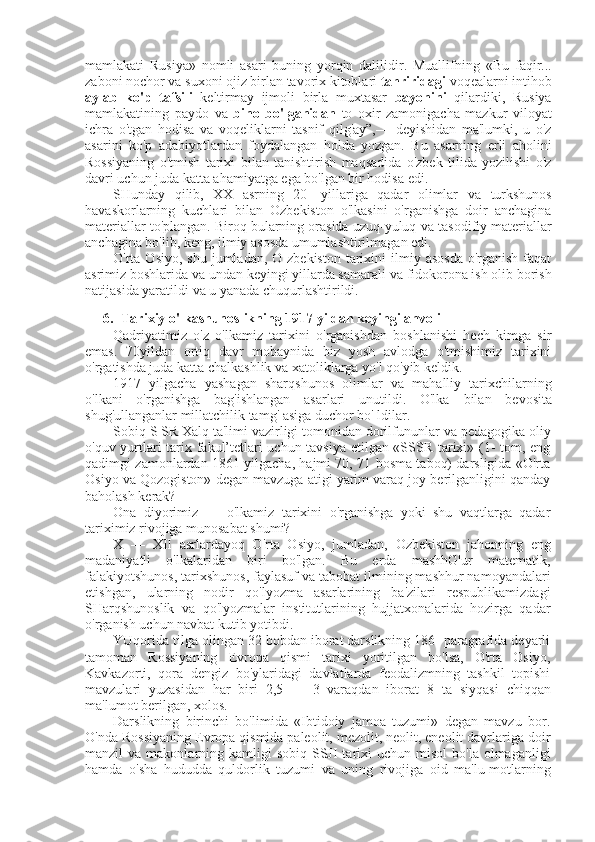 mamlakati   Rusiya»   nomli   asari   buning   yorqin   dalilidir.   Muallifning   «Bu   faqir...
zaboni nochor  va  suxoni  ojiz birlan  tavorix kitoblari  tahriridagi  voqealarni intihob
aylab   ko'p   tafsili   keltirmay   ijmoli   birla   muxtasar   bayonini   qilardiki,   Rusiya
mamlakatining   paydo   va   bino   bo'lganidan   to   oxir   zamonigacha   mazkur   viloyat
ichra   o'tgan   hodisa   va   voqeliklarni   tasnif   qilg'ay”,—   deyishidan   ma'lumki,   u   o'z
asarini   ko'p   adabiyotlardan   foydalangan   holda   yozgan.   Bu   asarning   erli   aholini
Rossiyaning   o'tmish   tarixi   bilan   tanishtirish   maqsadida   o'zbek   tilida   yozilishi   o'z
davri uchun juda katta ahamiyatga ega bo'lgan bir hodisa edi.
SHunday   qilib,   XX   asrning   20-   yillariga   qadar   olimlar   va   turkshunos
havaskorlarning   kuchlari   bilan   Ozbekiston   o'lkasini   o'rganishga   doir   anchagina
materiallar to'plangan. Biroq bularning orasida uzuq-yuluq  va  tasodifiy materiallar
anchagina bo'lib, keng, ilmiy asosda umumlashtirilmagan edi.
O'rta Osiyo,  shu  jumladan,  O zbekiston   tarixini   ilmiy  asosda   o'rganish  faqat
asrimiz boshlarida  va  undan keyingi yillarda samarali  va  fidokorona ish olib borish
natijasida yaratildi  va  u yanada chuqurlashtirildi.
6. Tarixiy o'lkashunoslikning 1917 yildan keyingi ahvoli
Qadriyatimiz   o'z   o'lkamiz   tarixini   o'rganishdan   boshlanishi   hech   kimga   sir
emas.   70yildan   ortiq   davr   mobaynida   biz   yosh   avlodga   o'tmishimiz   tarixini
o'rgatishda juda katta chalkashlik  va  xatoliklarga yo'l qo'yib keldik.
1917   yilgacha   yashagan   sharqshunos   olimlar   va   mahalliy   tarixchilarning
o'lkani   o'rganishga   bag'ishlangan   asarlari   unutildi.   O'lka   bilan   bevosita
shug'ullanganlar millatchilik tamg' asiga duchor bo' ldilar.
Sobiq S  SR Xalq ta'limi vazirligi tomonidan dorilfununlar  va  pedagogika oliy
o'quv yurtlari tarix fakul’tetlari uchun tavsiya etilgan «SSSR tarixi» (1- tom, eng
qadimgi zamonlardan 1861 yilgacha, hajmi 70, 71 bosma taboq) darsligida «O'rta
Osiyo  va  Qozogiston» degan mavzuga atigi yarim varaq joy berilganligini qanday
baholash kerak?
Ona   diyorimiz   —   o'lkamiz   tarixini   o'rganishga   yoki   shu   vaqtlarga   qadar
tariximiz rivojiga munosabat shumi?
X   —   XII   asrlardayoq   O'rta   Osiyo,   jumladan,   Ozbekiston   jahonning   eng
madaniyatli   o'lkalaridan   biri   bo'lgan.   Bu   erda   mashhG'ur   matematik,
falakiyotshunos, tarixshunos, faylasuf  va  tabobat ilmining mashhur namoyandalari
etishgan,   ularning   nodir   qo'lyozma   asarlarining   ba'zilari   respublikamizdagi
SHarqshunoslik   va   qo'lyozmalar   institutlarining   hujjatxonalarida   hozirga   qadar
o'rganish uchun navbat kutib yotibdi.
YUqorida tilga olingan 32 bobdan iborat darslikning 186- paragrafida deyarli
tamoman   Rossiyaning   Evropa   qismi   tarixi   yoritilgan   bo'lsa,   O'rta   Osiyo,
Kavkazorti,   qora   dengiz   bo'ylaridagi   davlatlarda   feodalizmning   tashkil   topishi
mavzulari   yuzasidan   har   biri   2,5   —   3   varaqdan   iborat   8   ta   siyqasi   chiqqan
ma'lumot berilgan, xolos.
Darslikning   birinchi   bo'limida   «Ibtidoiy   jamoa   tuzumi»   degan   mavzu   bor.
O'nda Rossiyaning Evropa qismida paleolit, mezolit, neolit, eneolit davrlariga doir
manzil   va   makonlarning  kamligi  sobiq  SSJI  tarixi  uchun  misol   bo'la  olmaganligi
hamda   o'sha   hududda   quldorlik   tuzumi   va   uning   rivojiga   oid   ma'lu-motlarning 