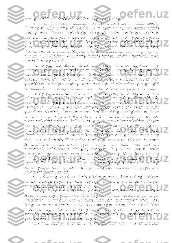 kamligi sababligina Kavkazorti  va  O'rta Osiyo tanlab olingan.
Bir   misol.   Ozbekiston   hududida   mezolit   (o'rta   tosh)   davri   miloddan   avvalgi
12   ming   yillikdan   5   ming   yillikkacha   davom   etgan   bo'lib,   o'sha   vaqtda   ibtidoiy
tasviriy   san' at   boshqa   joylardagiga   qaraganda   ancha   rivojlangan.   g'orlarda
yashagan odamlar qoya toshlarga qizil bo'yoq  bilan  naqsh chizib yoki o'yib yozib,
ajoyib   ov   manzaralarini   qoldirib   ketganlar.   Bunday   nodir   san' at   obidalari
Surxondaryoda   Zarautsoy,   Jizzaxda   Takatosh,   Buxoroda   Sarmish,   qoraungursoy,
Toshkent vohasida qorazov, Xo'jakent, Parkent hududlaridan topib o'rganilganligi
haqiqat.   Bu   O'zbekiston   xalqlarining   ibtidoiy   jamiyat   tarixini   o'rganishda   g'oyat
qimmatli tarixiy hujjatdir.
Termiz   yaqinidagi   Ayritomda   toshga   o'yilgan   bo'rtma   rasmlar,   Xorazmning
qadimgi poytaxti — Tuproqqal'adan chiqqan haykal-u devorga ishlangan  rasmlar
hdmda   Surxondaryodagi   Xolchayon,   Dalvarzintepadan   topilgan   gil   va   ganchdan
yasalgan   haykallar   o'lkamiz   xalqlari   qadimdan   o'ziga   xos   betakror   usullar   bilan
yuksaklikka   ko'tarilgan   tasviriy   san' at   madaniyatini   allaqachon   yaratganligini
ko'rsatadi. Ammo bunday nodir topilmalar o'lkamiz farzandlariga tanishtirilmadi.
1917 yilga qadar o'lkammzda har xil fanlarning rivojiga o'z hissalarini qo'shib
kelgan   anchagina   mahalliy   kishilar   foydali   qazilmalar   topish   va   ularni   ta'riflash,
qadimgi   zamon   yodgorliklarini,   osori-atiqalarni   o'rganish   kabi   ishlarni   amalga
oshirganlar.   Bunday   ajoyib   kishilarning   nomlari   keyinchalik   esdan   chiqarib
yuborilgan. Masalan, o'lkamizda mineral boyliklar qidirgan, qo'rg'oshin   va   feruza
konlarini   topgan   xo'jandlik   Mulla   Sang'in,   CHimkentda   o'lkadagi   birinchi   rus-
tuzem   maktabini   ochishda   faollik   ko'rsatgan,   Qo'qon   shahar   maktabida   ishlagan
hamda   «Turkiston   viloyatining   gazeti»da   mas'ud   muxarrirlik   qilgan,   Turkiston
muallimlar   seminariyasida   o'zbek   va   fors   tillarida   dars   bergan,   1876   yilda
Peterburgda orientalistlar III xalqaro kongressida ma'ruza qilgan, o'lkadagi tub joy
aholi   orasida   dunyoviy   bilimlarning   tarqalishiga   katta   xissa   qo'shgan   Sattorxon
Abdug'afforov,   o'zbek   arxeologiyasi   rivojiga   ham   katta   hissa   qo'shgan,
numizmatik   kollektsiyalar   to'plagan,   hozirgacha   boy   kollek-   tsiyasi   Davlat
ermitajida   tilga   olinmagan   samarqandlik   Mirzo   Buxoriy,   Mirzo   Abdullolarning
nomlari   unutildi.   Vaholanki,   shu   iste'dodlardan   biri   ajoyib   san'atkor-xattot   Mirzo
Barot   Mullo   qosimov   Samarqand   va   uning   atroflaridagi   ko'pdan-Ko'p   qadimgi
zamon   yodgorliklarining   rasminichizgan,   Ulug'bek   madrasasining   g'oyat   aniq
chizmasini tayyorlagan edi.
A. L. Kunning Iskandarko'l ilmiy safarida qatnashib, fanga qadimgi toshlarga
va   daxma toshlariga yozilgan xatlar qayd qilingan juda ajoyib kundalik qoldirgan
Mirzo Abdullo Abdurahmonni ham unutdik.
Tarixiy   o'lkashunoslik   fanining   sodiq   tashkilotchilaridan   bir   Akrompolvon
Asqarov   juda   ajoyib   yodgorliklar   O'rta   Osiyoda   eng   qadimda   zarb   etilgan   tanga-
chaqalardan   15   mingdan   ko'p   kollektsiya   to' plagan.   Akrompolvon   arxeologiya
faniga   ko'rsatgan   xizmatlari   uchun   Rus   arxeologiya   jamiyatining   nishoni   bilan
mukofotlang'an. U Toshkentda 1890 yilda ochilgan Turkiston qishloq xo'jaligi va
sanoati ko'rg'azmasiga oliy navli g'o'za, pilla vaxom ipak, pilla qurti boqishda   eng
yaxshi nav  deb  topilgan tut navlarini qo'ygan.
Buxoroda   qadimgi   gilamlar,   qo'lyozmalar,   nodir   sopol   idishlar   to'plagan 