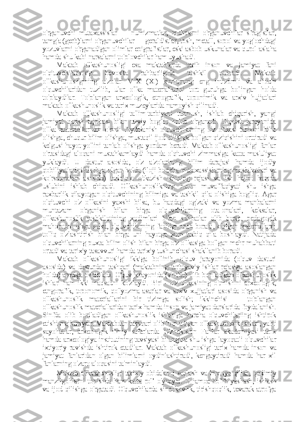 o'rganuvchi   mutaxassislar   —   numizmatlar,   muhrlarni   o'rganuvchilar   sfragistlar,
tamg'a (gerb)larni o'rganuvchilar — geraldistlar, tosh, metall, sopol  va  yog'ochdagi
yozuvlarni o'rganadigan olimlar-epigrafistlar, eski asbob-uskunalar  va  qurol-aslaha
hamda shu kabi narsalarni to'plovchilar ham uyushadi.
Maktab   o'lkashunosligi   esa   maktablarda   tarih   inson   va   jamiyat   fani
o'qituvchilarining   bevosita   rahbarligida   tashkil   qilinadi.   Maktab
o'lkashunosligining   a'zolari   V-X   (XI)   sinflarning   eng   intizomli   va   a'lochi
o'quvchilaridan   tuzilib,   ular   o'lka   materiallarini   tort   guruhga   bo'lingan   holda
to'playdilar.   To'plangan   arxeologik,   etnografik,   toponimik   va   arxiv   hujjatlari
maktab o'lkashunoslik  va  tarix muzeylarida namoyish qilinadi.
Maktab   o'lkashunosligi   ta'lim-tarbiyani   turmush,   ishlab   chiqarish,   yangi
jamiyat   qurish   tajribasi   bilan   uzviy   bog'liq   holda   o'rganadi.   O'qitish   jarayonida
o'lka   materiallaridan   o'rinli   foydalanish   o'quvchilarning   o'z   o'lkasi   tarixini   bilib
olishga, chuqur bilim olishga, mustaqil ijod qilishga bo'lgan qiziqishini orttiradi  va
kelgusi  hayot  yo'lini  tanlab  olishga  yordam  beradi.  Maktab o'lkashunosligi  fanlar
o'rtasidagi   aloqani   mustahkamlaydi   hamda   o'qituvchi   zimmasiga   katta   mas'uliyat
yuklaydi.   U   dastur   asosida,   o'z   a'zolarining   bilim   darajasi   hamda   ijodiy
qobiliyatlarini hisobga olgan holda (iloji boricha mutaxassislarning maslahatlari  va
ko'rsatmalari   asosida)   tadqiqot   o'tkazish   ishining   rejasi   va   ish   hajmi   hamda
uslubini   ishlab   chiqadi.   O'lkashunoslikning   butun   muvaffaqiyati   shu   ishga
raxbarlik qilayotgan o'qituvchining bilimiga   va   tashkil  qila olishiga  bog'liq. Agar
o'qituvchi   o'z   o'lkasini   yaxshi   bilsa,   bu   haqdagi   og'zaki   va   yozma   manbalarni
muntazam   o'rganish   bilan   birga   o'quvchilarning   ota-onalari,   keksalar,
o'lkashunoslik   tashkilotining   xodimlari   bilan   suhbatlar   olib   borib,   pedagogik
mahoratini  ishga solsa,  o'quvchilarning faolligi  ortib boradi, o'tilgan materiallarni
to'liq   o'zlashtirish   bilan   birga   uni   hayotga   xam   tatbiq   qila   boshlaydi.   Natijada
o'quvchilarning puxta bilim olish  bilan  birga o'z o'lkasiga bo'lgan mehr-muhabbati
ortadi  va  tarixiy tasavvuri hamda tarixiy tushunchasi shakllanib boradi.
Maktab   o'lkashunosligi   ikkiga   bo'linib,   o'quv   jarayonida   (o'quv   dasturi
asosida)   va   dasturdan   tashqari   (maktabning   tarbiyaviy   ishlar   rejasiga   asoslangan
holda) amalga oshiriladi. O'quv jarayonida (sinfda) olib boriladigan o'lkashunoslik
ishlari   ham   ikki   maqsadni   ko'zlaydi.   Biri   -   o'z   o'lkasining   o'tmishini   arxeologik,
etngorafik,   toponomik,   qo'lyozma   asarlar   va   arxiv   xujjatlari   asosida   o'rganish   va
o'lkashunoslik   materiallarini   bir   tizimga   solish;   ikkinchisi   —   to'plangan
o'lkashunoslik materiallaridan tarix hamda inson  va  jamiyat darslarida foydalanish.
Sinfda   olib   boriladigan   o'lkashunoslik   ishlariga   barcha   o'quvchilariing   ishtirok
etishi majburiydir. Maktabdan tashqari olib boriladigan o'lkashunoslik ishlari, ya'ni
sayohatlar,   arxeologik   ilmiy   safarlarda   O'zbekiston   Fanlar   akademiyasi   tarix
hamda arxeologiya institutining tavsiyasi bilangina shu ishga layoqatli o'quvchilar
ixtiyoriy   ravishda   ishtirok   etadilar.   Maktab   o'lkashunosligi   tarix   hamda   inson   va
jamiyat   fanlaridan   olgan   bilimlarni   oydinlashtiradi,   kengaytiradi   hamda   har   xil
fanlarning o'zaro aloqasini ta'minlaydi.
Maktab   o'lkashunosligi   tarixiy   obidalarni   saqlash   va   himoya   qilish,   qadimiy
manzilgohlarni   topishda  ham   katta   rol’   o'ynaydi.  U jamoa  bo'lib yashash,  ishlash
va   ijod qilishga  o'rgatadi. O'quvchilarda sinchkovlik,  tirishqoqlik, tevarak-atrofga 