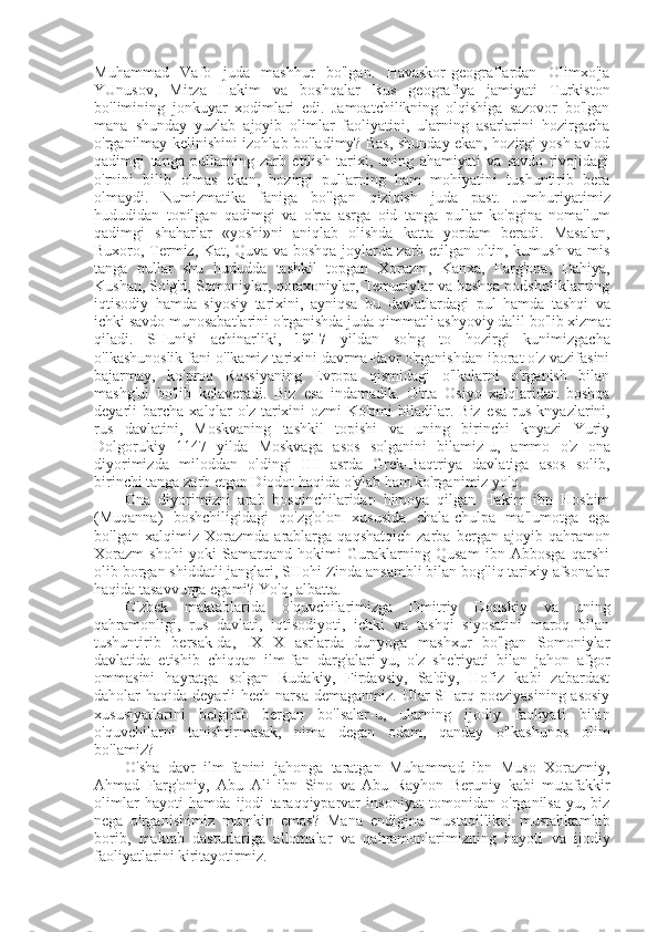 Muhammad   Vafo   juda   mashhur   bo'lgan.   Havaskor-geograflardan   Olimxo'ja
YUnusov,   Mirza   Hakim   va   boshqalar   Rus   geografiya   jamiyati   Turkiston
bo'limining   jonkuyar   xodimlari   edi.   Jamoatchilikning   olqishiga   sazovor   bo'lgan
mana   shunday   yuzlab   ajoyib   olimlar   faoliyatini,   ularning   asarlarini   hozirgacha
o'rganilmay kelinishini izohlab bo'ladimy? Bas, shunday ekan, hozirgi yosh avlod
qadimgi   tanga   pullarning   zarb   etilish   tarixi,   uning   ahamiyati   va   savdo   rivojidagi
o'rnini   bilib   olmas   ekan,   hozirgi   pullarning   ham   mohiyatini   tushuntirib   bera
olmaydi.   Numizmatika   faniga   bo'lgan   qiziqish   juda   past.   Jumhuriyatimiz
hududidan   topilgan   qadimgi   va   o'rta   asrga   oid   tanga   pullar   ko'pgina   noma'lum
qadimgi   shaharlar   «yoshi»ni   aniqlab   olishda   katta   yordam   beradi.   Masalan,
Buxoro, Termiz, Kat, Quva va boshqa joylarda zarb etilgan oltin, kumush va mis
tanga   pullar   shu   hududda   tashkil   topgan   Xorazm,   Kanxa,   Farg'ona,   Dahiya,
Kushan, So'g'd, Somoniylar, qoraxoniylar, Temuriylar va boshqa podsholiklarning
iqtisodiy   hamda   siyosiy   tarixini,   ayniqsa   bu   davlatlardagi   pul   hamda   tashqi   va
ichki savdo munosabatlarini o'rganishda juda qimmatli ashyoviy dalil bo'lib xizmat
qiladi.   SHunisi   achinarliki,   1917   yildan   so'ng   to   hozirgi   kunimizgacha
o'lkashunoslik fani o'lkamiz tarixini davrma-davr o'rganishdan iborat o'z vazifasini
bajarmay,   ko'proq   Rossiyaning   Evropa   qismidagi   o'lkalarni   o'rganish   bilan
mashg'ul   bo'lib   kelaveradi.   Biz   esa   indamadik.   O'rta   Osiyo   xalqlaridan   boshqa
deyarli   barcha   xalqlar  o'z   tarixini  ozmi-Ko'pmi   biladilar.  Biz   esa   rus   knyazlarini,
rus   davlatini,   Moskvaning   tashkil   topishi   va   uning   birinchi   knyazi   Yuriy
Dolgorukiy   1147   yilda   Moskvaga   asos   solganini   bilamiz-u,   ammo   o'z   ona
diyorimizda   miloddan   oldingi   III   asrda   Grek-Baqtriya   davlatiga   asos   solib,
birinchi  tanga  zarb etgan Diodot haqida o'ylab ham ko'rganimiz yo'q.
Ona   diyorimizni   arab   bosqinchilaridan   himoya   qilgan   Hakim   ibn   Hoshim
(Muqanna)   boshchiligidagi   qo'zg'olon   xususida   chala-chulpa   ma'lumotga   ega
bo'lgan   xalqimiz   Xorazmda   arablarga   qaqshatqich   zarba   bergan   ajoyib  qahramon
Xorazm   shohi   yoki   Samarqand   hokimi   Guraklarning   Qusam   ibn   Abbosga   qarshi
olib borgan shiddatli janglari, SHohi Zinda ansambli bilan bog'liq tarixiy afsonalar
haqida tasavvurga egami? Yo'q, albatta.
O'zbek   maktablarida   o' quvchilarimizga   Dmitriy   Donskiy   va   uning
qahramonligi,   rus   davlati,   iqtisodiyoti,   ichki   va   tashqi   siyosatini   maroq   bilan
tushuntirib   bersak-da,   IX   X   asrlarda   dunyoga   mashxur   bo'lgan   Somoniylar
davlatida   etishib   chiqqan   ilm-fan   darg'alari-yu,   o'z   she'riyati   bilan   jahon   afgor
ommasini   hayratga   solgan   Rudakiy,   Firdavsiy,   Sa'diy,   Hofiz   kabi   zabardast
daholar  haqida deyarli  hech narsa demaganmiz.  Ular  SHarq poeziyasining  asosiy
xususiyatlarini   belgilab   bergan   bo'lsalar-u,   ularning   ijodiy   faoliyati   bilan
o'quvchilarni   tanishtirmasak,   nima   degan   odam,   qanday   o'lkashunos   olim
bo'lamiz?
O' sha   davr   ilm-fanini   jahonga   taratgan   Muhammad   ibn   Muso   Xorazmiy,
Ahmad   Farg'oniy,   Abu   Ali   ibn   Sino   va   Abu   Rayhon   Beruniy   kabi   mutafakkir
olimlar   hayoti   hamda   ijodi   taraqqiyparvar   insoniyat   tomonidan   o'rganilsa-yu,   biz
nega   o'rganishimiz   mumkin   emas?   Mana   endigina   mustaqillikni   mustahkamlab
borib,   maktab   dasturlariga   allomalar   va   qahramonlarimizning   hayoti   va   ijodiy
faoliyatlarini kiritayotirmiz. 