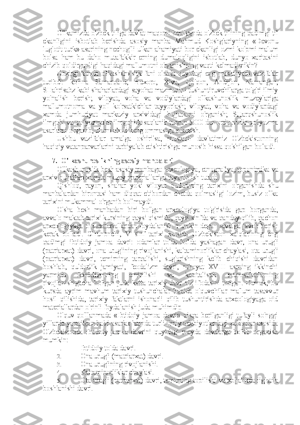 O'lkamizda o'zbek tiliga davlat maqomi berilganda o'zbek tilining qadimgi til
ekanligini   isbotlab   berishda   asosiy   manba   Mahmud   Koshg'ariyning   «Devonu
lug'otit turk» asarining nechog'li ulkan ahamiyati bor ekanligi ozmi-ko'pmi  malum
bolsa   ham   bu   daho   mutafakkir   erning   dumaloqligini   isbotlab,   dunyo   xaritasini
chizib qoldirganligi haqidagi ma'lumotni o'rganishning vaqti kelmadimikin?
Hozirgi   kunda   o'lkashunoslik   fani   oldida   quyidagi   eng   mas'uliyatli   vazifalar
turibdi:   ko'hna   Samarqand,   Buxoro,   Xiva,   Qo'qon,   Andijon,   Namangan,
SHahrisabz kabi shaharlardagi sayohat mazmunini tushuntiruvchilarga to'g'ri ilmiy
yo'nalish   berish;   viloyat,   voha   va   vodiylardagi   o'lkashunoslik   muzeylariga
ma'lumotnoma   va   yo'l   ko'rsatkichlar   tayyorlash;   viloyat,   voha   va   vodiylardagi
xamda   jumhuriyat   markaziy   arxividagi   hujjatlarni   o'rganish;   SHarqshunoslik
ilmgohi  va  qo'lyozmalar ilmgohida saqlanib turgan 5000 dan ortiq nodir qo'lyozma
asarlarni o'rganib, ularni aholi keng ommasiga etkazish.
Ushbu   vazifalar   amalga   oshirilsa,   mustaqil   davlatimiz   O'zbekistonning
haqiqiy vatanparvarlarini tarbiyalab etishtirishga munosib  hissa  qo'shilgan bo'ladi.
7. O'lkashunoslikning asosiy manbalari
O'lkashunoslik besh asosiy manbaga: arxeologiya, etnografiya, toponimika  va
arxiv hujjatlari xamda muzey materiallariga tayanib ish tutadi.
Qishloq,   rayon,   shahar   yoki   viloyat   hududining   tarixini   o'rganishda   shu
manbalardan birontasi  ham diqqat-e'tibordan chetda qolmasligi  lozim, busiz o'lka
tarixini mukammal o'rganib bo'lmaydi.
O' sha   besh   manbadan   biri   bo'lgan   arxeologiya   to'g'risida   gap   borganda,
avvalo maktab tarixi kursining qaysi qismida, qaysi sinfda  va  qanday qilib, qachon
arxeologiyaga oid materiallardan foydalanish mumkin degan savolga javob berish
kerak   bo'ladi.   CHunonchi,   V   sinf   tarixi   kursida   O'zbekiston   xalqlarining   eng
qadimgi   ibtidoiy   jamoa   davri:   odamlar   to'da   holda   yashagan   davr,   ona   urug'i
(patriarxat) davri, ona urug'ining rivojlanishi, kaltaminorliklar chaylasi,   ota   urug'i
(patriarxat)   davri,   temirning   tarqalishi,   sug'orishning   kelib   chiqishi   davridan
boshlab,   quldorlik   jamiyati,   feodalizm   davri,   nihoyat   XVIII   asrning   ikkinchi
yarmida   feodalizmning   emirilishi   va   kapitalistik   munosabatlarning
rivojlanishigacha   bo'lgan   juda   katta   tarixiy   davr   o'z   ifodasini   topgan.   Demak,   bu
kursda   ayrim   mavhum   tarixiy   tushunchalar   haqida   o'quv chilar   ma'lum   tasavvur
hosil   qilishida,   tarixiy   faktlarni   ishonarli   qilib   tushuntirishda   arxeologiyaga   oid
materiallardan o'rinli foydalanish juda muhimdir.
O'quv   qo'llanmada   «Ibtidoiy   jamoa   davri»   qisqa   berilganligi   tufayli   so'nggi
yillarda yaratilgan ba'zi asarlar hamda turli ilmiy adabiyotlardagi xulosalar asosida
O'zbekistonda   ibtidoiy   jamoa   davrini   quyidagi   mayda   davrlarga   bo'lib   o'rganish
mumkin:
1.   Ibtidoiy to'da davri.
2.  Ona urug'i (matriarxat) davri.
3.  Ona urug'ining rivojlanishi.
4.  Kaltaminorliklar chaylasi.
5.  Ota urug'i (patriarxat) davri, temirning topilishi   va  xo'jalikda iiglatila
boshlanishi davri. 