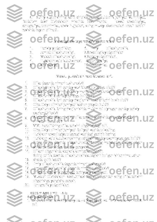 6. Sun'iy sug'orishning kelib chiqishi  hamda quldorlik jamiyati   va   nihoyat,
feodalizm   davri   O'zbekiston   misolida   besh   manba   —   avval   arxeologiya,
etnografiya,   toponimika,   arxiv   hujjatlari,   so'ng   muzey   eksponatlari   orqali   tartibli
ravishda bayon qilinadi.
Mavzuga oid tayanch so'z  va  iboralar.
1. Tarixiy yodgorliklar.               6. Ilmiy o'lkashunoslik.
2. Jamoat o'lkashunosligi. 7. Arxeologik yodgorliklar
3. Maktab o'lkashunosligi. 8. San'at yodgorliklari.
4. Turkiston   xalq   kutubxonasi .       9.  Etnografiya
5. Kollektsiya .    10. Toponimika .
Mavzu   yuzasidan   nazorat   savollari .
1. O ' lka   deganda   nimani   tushunasiz ?
2. O'lkashunoslik fani qanday vazifalarni o'z ichiga oladi?
3. O'lkashunoslik fanining asosiy manbalari nimalardan iborat?
4. O'lkashunoslik qanday turlarga bo'linadi?
5. O'lkashunoslik fani qanday rivojlanish bosqichlarini bosib o'tdi?
6. O'rta Osiyo olimlari jamiyati kachon praydo buldi?
7. O'lkashunoslik faning rivojlanishida muhim  rol  o'ynagan qanday tarixiy 
asarlarni bilasiz? 
8. Akrompolvon Asqarovning o'lka tarixini yoritishdagi asosiy vazifasi 
nimadan iborat edi?
9. V.V. Bartol’dning o‘lka tarixini o'rganishdagi roli.
10. O'rta Osiyo olimlari jamiyati faoliyati xaqida to'xtaling.
11. Turkiston arxeologiya to'garagi xaqidagi gapirib  bering.
12. Turkiston xalq kutubxonasining ochilishi qanday axamityaga ega bo'ldi?
13. Sobiq   Ittifok   davrida   o'lkashunoslik   fanining   markazdan   andoza   olgan
xolda rivojlanishiga qanday qaraysiz?
14. O'lkani o'rganishda statistik komitetlarning roli.
15. Sobiq Ittifok davrida o'lkashunoslikka tegishli bo'lgan ishlar nima uchun 
chetda qolib ketdi?
16. Ilmiy o'lkashunoslik deganda nimani tushunasiz?
17. Jamoat o'lkashunosligi deganda nimani tushunasiz?
18. O'lkashunoslikni o'rganishni tarbiyaviy axamiyati.
19. Mustaqil O'zbekiston Respublikasi  tashkil topgandan so'ng o‘lka tarixini
o'rganishga yangicha qarash.
20. Etnografik yodgorliklar.
ASOSIY ADABIYOTLAR:
Asosiy adabiyotlar:
1. Очилдиев Ф.Б. Тарихий ўлкашунослик. Ўқув-қўлланма.  Т.: “Университет”  2008.  
pdf.  