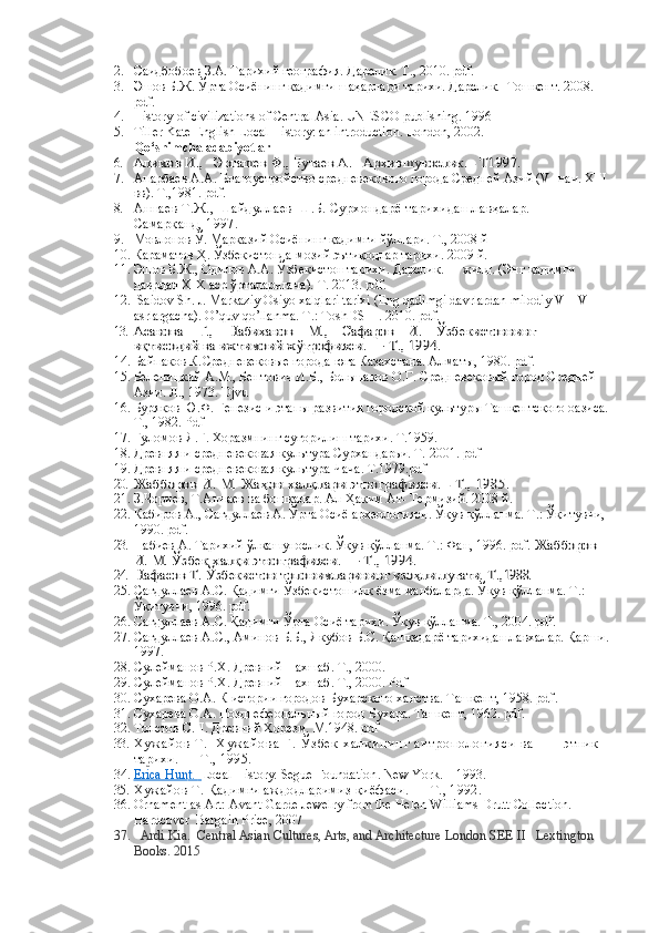 2. Саидбобоев З.А. Тарихий география. Дарслик. Т., 2010. pdf.
3. Эшов Б.Ж. Ўрта Осиёнинг қадимги шаҳарлари тарихи. Дарслик.   Тошкент. 2008. 
pdf. 
4. History of civilizations of Central Asia. UNESCO publishing. 1996
5. Tiller Kate English Local History: an introduction. London, 2002.
Qo‘shimcha adabiyotlar
6.	
Алимов И.,   Эргашев Ф., Бутаев А.   	Архившунослик. - Т1997. 
7. Анарбаев А.А. Благоустройство средневекового города Средней Азий ( V -  нач.  XIII  
вв). Т.,1981. pdf .
8. Аннаев Т.Ж., Шайдуллаев Ш.Б. Сурхондарё тарихидан лавҳалар.       
Самарқанд, 1997.
9. Мовлонов Ў. Марказий Осиёнинг қадимги йўллари. Т., 2008 й 
10. Караматов Ҳ. Ўзбекистонда мозий эътиқодлар тарихи. 2009 й.  
11. Эшов Б.Ж., Одилов А.А.  Ўзбекистон тари x и.  Дарслик.  I - жилд. (Энг  қадимги 
даврдан ХIХ аср ўрталаригача ).  Т. 2013.  pdf.
12.   Saidov Sh. J. Markaziy Osiyo xalqlari tarixi (Eng qadimgi davrlardan milodiy VII-VIII 
asrlargacha). O’quv qo’llanma. T.: ToshDSHI. 2010. pdf.
13.	
Асанова    Г.,    Набиханов    М.,    Сафаров    И.    	Ўзбекистоннинг 	     	
иқтисодий ва ижтимоий ж	ўғрофияси. — Т., 1994.
14. Байпаков К. Средневековые города юга Казахстана.  Алматы, 1980.  pdf .
15. Беленицкий А.М., Бентович И.Б., Большаков О.Г. Средневековый город Средней 
Азии. Л., 1973.  Djvu
16. Буряков Ю.Ф. Генезис и этапы развития городской культуры Ташкентского оазиса.
Т., 1982. Pdf
17. Ғуломов Я.Ғ. Хоразмнинг суғорилиш тарихи. Т.1959.
18. Древняя и средневековая культура Сурхандарьи. Т. 2001. pdf
19. Древняя и средневековая культура Чача. Т.1979.pdf
20.	
Жабборов И. М. Жа	ҳон халқлари этнографияси. - Т., 1985. 
21. З.Чориев, Т.Аннаев   ва бошқалар. Ал-Ҳаким Ат- Термизий. 2008 й. 
22. Кабиров А., Сагдуллаев А. Ўрта Осиё археологияси. Ўқув қўлланма. Т.: Ўқитувчи, 
1990. pdf.
23. Набиев А. Тарихий ўлкашунослик. Ўқув қўлланма. Т.: Фан, 1996. pdf. 	
Жабборов 	
И. М. Ўзбек халқи этнографияси. — Т., 1994.
24.
Нафасов Т. 	Ўзбекистон топонимларининг изо	ҳли луғати. Т.,	1988.
25. Сагдуллаев А.С. Қадимги Ўзбекистон илк ёзма манбаларда. Ўқув қўлланма. Т.: 
Ўқитувчи, 1996. pdf.  
26. Сагдуллаев А.С. Қадимги Ўрта Осиё тарихи. Ўқув қўлланма. Т., 2004. pdf.
27. Сагдуллаев А.С., Аминов Б.Б., Якубов Б.С. Қашқадарё тарихидан лавхалар. Қарши.
1997.
28. Сулейманов Р.Х. Древний Нахшаб.  Т., 2000.
29. Сулейманов Р.Х. Древний Нахшаб.  Т., 2000. Pdf
30. Сухарева О.А. К истории городов Бухарского ханства. Ташкент, 1958. pdf .
31. Сухарева О.А. Позднефеодальный город Бухара. Ташкент, 1962. pdf .
32. Толстов С.П. Древний Хорезм.  М.1948. pdf
33. Х у ж а й о в   Т .     Х у ж а й о в а   Г .   Ў з б е к   х а л қ и н и н г   а н т р о п о л о г и я с и   в а               этник 
тарихи. — Т., 1995.
34. Erica Hun    t.         Local History.  Segue Foundation .  New York .  –  1993 .
35. Хужайов Т. Қадимги аждодларимиз қиёфаси. — Т., 1992.
36. Ornament as Art: Avant-Garde Jewelry from the Helen Williams Drutt Collection. 
Hardcover  Bargain Price, 2007
37.    Ardi Kia.    Central Asian Cultures, Arts, and Architecture   London SEE II   Lextington 
Books. 2015 