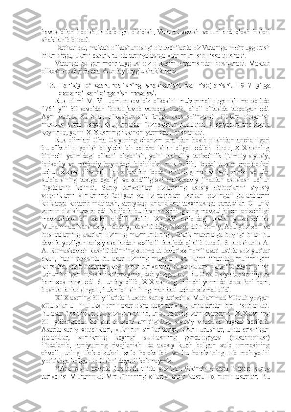 havas   bilan   boqish,   tadqiqotga   qiziqish,   Vatanni   sevish   va   uni   ardoqlash   hislari
shakllanib boradi.
Darhaqiqat, maktab o'lkashunosligi o'quvchilarda o'z Vataniga  mehr  uyg'otish
bilan  birga, ularni estetik ruhda tarbiyalashga xdm munosib  hissa  qo'shadi.
Vatanga bo'lgan   mehr   tuyg'usi  o'z o'lkasini  o'rganishdan  boshlanadi.   Maktab
o'lkashunosligida ana shunday tuyg'u shakllanadi.
3. Tarixiy   o‘lkashunoslikning   shakllanishi   va   rivojlanishi.   1917   yilga
qadar o'lkani o'rganish masalasi.
Rus   olimi   M.   V.   Lomonosov   o'z   o'lkasini   mukammal   o'rganish   maqsadida
1761   yili   30   savoldan   iborat   javob   varaqasi   tuzib,   aholi   o'rtasida   tarqatgan   edi.
Ayni   vaqtda   bu   bilan   o'lkashunoslik   faniga   asos   solingandi.   O'lkani   o'nganish
masalasi   O'rta   Osiyo,   shu   jumladan   O'zbekiston   hududida   Rossiyadan   anchagina
keyinroq, ya'mi XIX asrning ikkinchi yarmidan boshlanadi.
Rus   olimlari   O'rta   Osiyoning   chorizm   tarafidan   bosib   olishidan   ancha   ilgari
bu   o'lkani   o'rganish   bo'yicha   bir   qancha   ishlar   qilgan   edilar.   Biroq,   XIX   asrning
birinchi   yarmidagi   o'lkani   o'rganish,   ya'ni   mahalliy   tarixchilik   ijtimoiy-siyosiy,
iqtisodiy   va   madaniy   hayotdagi   biqiqliqka   mos   bo'lib,   feodal   tuzum   manfaatlari
uchun xizmat  qilar edi. Tarix fanidan feodal  sinfining manfaatlari, xonlar   va   ular
sulola-sining   taxtga   egaligi   va   «odilligi»ni   mafkuraviy   jihatdan   asoslash   uchun
foydalanib   kelindi.   Saroy   tarixchilari   o'zlarining   asosiy   e'tiborlarini   siyosiy
voqeliklarni   xonlarning   faoliyati   va   o'z   raqiblari   ustidan   qozongan   g'alabalarini
ko'klarga ko'tarib  maq-tash,  saroydagi  an'analarni  tasvirlashga  qaratdilar. CHunki
zamon o'zi shunaqa edi. Natijada bu davr tarixchiligining mavzui jahon tarixchiligi
mavzusidan   bir   qadar   ajralib   qoldi.   X—XV   asrlardagi   mahalliy   tarixchilar
Muhammad Narshaxiy, Tabariy, Rashididdin, Nizomiddin Jomiy, Abulg'ozixon  va
boshqalarning asarlari  o'zining mazmundorligi, faktik materialga boyligi   bilan   bu
davrda yozilgan tarixiy asarlardan sezilarli darajada ajralib turadi. SHarqshunos A.
A. Romaskevich Rashididdinning  «Jome ut-tavorix»  nomli asari ustida so'z yuritar
ekan,   haqli   ravishda   bu   asar   o'zining   mazmuni   va   hajmi   jihatidan   muhimligini
ko'rsatib, biz bu asardan keyin eron tarixchiligida voqealarni bu xilda bayon qilish
uchun bo'lgan intilishni ko'rmaymiz, deb yozgan edi. Bu O'rta Osiyo tarixchiligiga
ham   xos   narsa   edi.   SHunday   qilib,   XIX   asrning   birinchi   yarmida   tarix   fani   ham,
boshqa fanlar singari, hukmron sinfning manfaati uchun xizmat qildi.
X1X asrning 30-yillarida Buxoro saroy tarixchisi Muhammad YOqub yozgan
«Gulshan ul- muluk» nomli   asar   o' sha   davr tarixiy manbalaridan biri hisoblanadi.
Bu asar  fors-tojik tilida yozilgan bo'lib, unda qadimgi zamonlardan to XIX asrning
30-   yillarigacha   bo'lgan   Buxoro   amirligidagi   siyosiy   voqealar   bayoni   beriladi.
Asarda   saroy   voqeliklari,   xukmron   sinflar   tarixi,   o'zaro   urushlar,   unda   erishilgan
g'alabalar,   xonlikning   keyingi   sulolasining   genealogiyasi   (nasabnomasi)
ifodalanib,   jamiyatning   rivojlanishi   da   asosiy   kuch   bo'lgan   xalq   ommasining
ahvoli,   uning   tilak-orzulari,   xalq   harakatlari   va   bu   harakatning   tub   mohiyatini
yoritishga bo'lgan intilishni deyarli ko'rmaymiz.
YAna   o' sha   davrda   fors-tojik   tilida   yozilgan   ikkinchi   manba   Buxoro   saroy
tarixchisi   Muhammad   Mir   Olim ning   «Tarixi   amir   Nasrullo»   nomli   asaridir.   Bu 