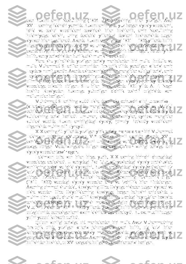 asar   Buxoro   amiri   Nasrulloning   (1826—1860)   topshirig'i   bilan   yozilgan.   Asar
XVIII asrning ikkinchi yarmida Buxoro amirligida yuz   bergan   siyosiy voqealarni,
ichki   va   tashqi   voqeliklarni   tasvirlash   bilan   boshlanib,   amir   Nasrulloning
hokimiyatga   kelishi,   uning   dastlabki   yillardagi   davlatni   boshqarishda   tutgan
siyosati  bilan  tugallanadi. Asarda Buxoro amirligidagi 1821 — 1825 yillarda bo'lib
o'tgan xitoy-qipchoqlar  qo'zg'oloni   va   uning bostirilishi  haqida so'zlanadi.  Ammo
asarda qo'zg'olontshg asosiy sabablari  va  mohiyati ochib berilmagan, bu tabiiy  hol
bo'lib, saroy tarixchisidan buni kutish mumkin emas edi.
Yana   shu   yo'nalishda   yozilgan   tarixiy   manbalardan   biri   mulla   Ibodulla   va
mulla   Muhammad   SHariflar   tomonidan   fors-tojik   tilida   yaratilgan   «Tarixi   amir
Haydar» nomli asardir. Asarda ashtarxoniylar   bilan   mang'itlar sulolasi tarixi, amir
Haydarning otasi amir SHoh murodning tug'ilishidan boshlab, to amir Haydar-ning
o'limi   (182 б )   gacha   Buxoro   amirligida   bo'lib   o'tgan   siyosiy,   ijtimoiy-iqtisodiy
voqealarga   to'xtalib   o'tilgan.   SHu   bilan   birga,   asarda   1820   yilda   A.   F.   Negri
boshliq   Rossiyadan   Buxoroga   yuborilgan   elchilik   tashrifi   to'g'risida   xam
ma'lumotlar berilgan'.
Muhdmmad SHarifning xuddi o' sha   davrni aks ettiruvchi   «Toj ut-tavorix» —
(«Tarixlar   toji»)   nomli   asarida   mang'itlar   nasabnomasi,   turkiy   va   Mo'g'ul
qabilalari,   CHingizxon,   uning   avlod-ajdodlari,   shayboniylar,   ashtarxoniylar
sulolasining   tarixi   beriladi.   Umuman,   asar   ashtarxoniylar,   ayniqsa   mang'itlar
sulolasi   vaqtida   Buxoro   amirligidagi   siyosiy,   ijtimoiy-   iqtisodiy   voqeliklarni
o'rganishda muhim  rol’  o'ynaydi.
XIX asrning 40-yillarida yozilgan yirik tarixiy  manbalardan  biri Muhammad
Hakimxon   to'raning   «Mun taxab   VI*   takorix»   nomli   asaridir.   Asarda   XVIII
asrn ing   70   millaridan   to   Qo'qon   xoni   Umarxonning   vafoti   (1822),   undan   so'ng
taxtga   o'tirgan   Madalixongacha   bo'lgan   davrdagi   Qo'qon   xonligi   tarixiga   doir
siyosiy voqealar  tasvirlagan.
Hakimxon   to'ra   xon   bilan   birga   yurib,   XIX   asrning   birinchi   choragidagi
voqealarga  aralashadi.   U  saroydagi   fisq-fujur,  viloyaxlardagi   siyosiy   tortishuvlar,
xonlikning   tashqi   va   ichki   siyosatini,   Buxoro   amirligidagi   siyosiy   hodisalarni   o'z
ko'zi   bilan   ko'rib,   ularni   o'z   asarida   aks   ettirgan.   Ashtarxoniylardan   so'ng   taxtga
o'tirgan   o'zbeklarning   ming   sulolasi   haqida,   Umarxonning   hukmronlik   qilgan
(1810—1822)   vaqtdagi   siyosiy   voqealar   aniq   va   izchillik   bilan   ifodalangan.
Asarning qimmati shundaki, Rossiyaning O'rta Osiyoga nisbatan tutgan siyosati  va
o'sha   vaqtdan   O'rta   Osiyoliklarning   Rossiyaga   bergan   bahosini   aniqlashda   u
muhim o'rin tutadi, chunki muallif Rossiyada bo'lib,   u   erdagi hayot   bilan   bevosita
tanishgan,   Rossiya   bilan   bog'lanish   masalasida   ilg'or   fikrlarni   bayon   qilgan.
Muallif o'z asarida 1821 — 1825 yillarda Buxoroda bo'lib o'tgan xitoy-qipchoqlar
qo'zg'olonida qatnashganlarni  «xoin  kishilar» deb qoralaydi.  Bu esa  muallif tutgan
yo'lni yaqqol ko'rsatib turibdi.
Qo'qon   xonligi   tarixiga   oid   manbalardan   biri   mulla   Avaz   Muhammadning
fors-tojik   tilida   yozilgan   «Tarix   jahonnumai»   asari   bo'lib,   o'z   ko'zi   bilan
ko'rganlarining   bayoni   xamda   tarixiy   manbalar   asosida   yozilgan   ikki   kitob   va
geografik   qo'shimchadan   iborat.   Asarning   birinchi   qismida   insonning   paydo
bo'lishidan boshlab, to XVI asrgacha bo'lgan hukmdorlar tarixi berilgan. 