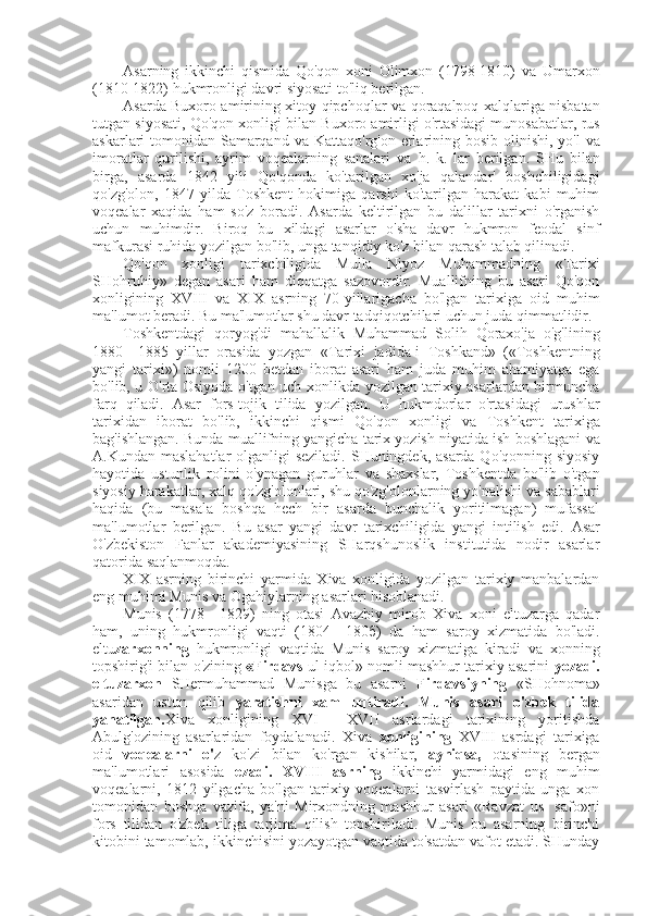 Asarning   ikkinchi   qismida   Qo'qon   xoni   Olimxon   (1798-1810)   va   Umarxon
(1810-1822) hukmronligi davri siyosati to'liq berilgan.
Asarda Buxoro amirining xitoy-qipchoqlar   va   qoraqalpoq xalqlariga nisbatan
tutgan siyosati, Qo'qon xonligi  bilan  Buxoro amirligi o'rtasidagi munosabatlar,  rus
askarlari tomonidan Samarqand   va   Kattaqo'rg'on erlarining bosib olinishi, yo'l   va
imoratlar   qurilishi,   ayrim   voqealarning   sanalari   va   h.   k.   lar   berilgan.   SHu   bilan
birga,   asarda   1842   yili   Qo'qonda   ko'tarilgan   xo'ja   qalandar'   boshchiligidagi
qo'zg'olon,   1847   yilda   Toshkent   hokimiga   qarshi   ko'tarilgan   harakat   kabi   muhim
voqealar   xaqida   ham   so'z   boradi.   Asarda   keltirilgan   bu   dalillar   tarixni   o'rganish
uchun   muhimdir.   Biroq   bu   xildagi   asarlar   o'sha   davr   hukmron   feodal   sinf
mafkurasi ruhida yozilgan bo'lib, unga tanqidiy ko'z  bilan  qarash talab qilinadi.
Qo'qon   xonligi   tarixchiligida   Mulla   Niyoz   Muhammadning   «Tarixi
SHohruhiy»   degan   asari   ham   diqqatga   sazovordir.   Muallifning   bu   asari   Qo'qon
xonligining   XVIII   va   XIX   asrning   70-yillarigacha   bo'lgan   tarixiga   oid   muhim
ma'lumot beradi. Bu ma'lumotlar shu davr tadqiqotchilari uchun juda qimmatlidir.
Toshkentdagi   qoryog'di   mahallalik   Muhammad   Solih   Qoraxo'ja   o'g'lining
1880—1885   yillar   orasida   yozgan   «Tarixi   jadida-i   Toshkand»   («Toshkentning
yangi   tarixi»)   nomli   1200   betdan   iborat   asari   ham   juda   muhim   ahamiyatga   ega
bo'lib, u O'rta Osiyoda o'tgan uch xonlikda yozilgan tarixiy asarlardan birmuncha
farq   qiladi.   Asar   fors-tojik   tilida   yozilgan.   U   hukmdorlar   o'rtasidagi   urushlar
tarixidan   iborat   bo'lib,   ikkinchi   qismi   Qo'qon   xonligi   va   Toshkent   tarixiga
bag'ishlangan. Bunda muallifning yangicha tarix yozish niyatida ish boshlagani   va
A.Kundan maslahatlar  olganligi  seziladi.  SHuningdek, asarda Qo'qonning siyosiy
hayotida   ustunlik   rolini   o'ynagan   guruhlar   va   shaxslar,   Toshkentda   bo'lib   o'tgan
siyosiy harakatlar, xalq qo'zg'olonlari, shu qo'zg'olonlarning yo'nalishi  va  sabablari
haqida   (bu   masala   boshqa   hech   bir   asarda   bunchalik   yoritilmagan)   mufassal
ma'lumotlar   berilgan.   Bu   asar   yangi   davr   tarixchiligida   yangi   intilish   edi.   Asar
O'zbekiston   Fanlar   akademiyasining   SHarqshunoslik   institutida   nodir   asarlar
qatorida saqlanmoqda.
XIX   asrning   birinchi   yarmida   Xiva   xonligida   yozilgan   tarixiy   manbalardan
eng muhimi Munis  va  Ogahiylarning asarlari hisoblanadi.
Munis   (1778—1829)   ning   otasi   Avazbiy   mirob   Xiva   xoni   eltuzarga   qadar
ham,   uning   hukmronligi   vaqti   (1804— 180 б )   da   ham   saroy   xizmatida   bo'ladi.
eltu zarxonning   hukmronligi   vaqtida   Munis   saroy   xizmatiga   kiradi   va   xonning
topshirig'i  bilan  o'zining  «Firdavs  ul-iqbol» nomli mashhur tarixiy asarini  yozadi.
eltuzarxon   SHermuhammad   Munisga   bu   asarni   Firdavsiyning   «SHohnoma»
asaridan   ustun   qilib   yaratishni   xam   uqtiradi.   Munis   asari   o'zbek   tilida
yanatilgan. Xiva   xonligining   XVI   —XVII   asrlardagi   tarixining   yoritishda
Abulg'ozining   asarlaridan   foydalanadi.   Xiva   xonligining   XVIII   asrdagi   tarixiga
oid   voqealarni   o' z   ko'zi   bilan   ko'rgan   kishilar,   ayniqsa,   otasining   bergan
ma'lumotlari   asosida   ezadi.   XVIII   asrning   ikkinchi   yarmidagi   eng   muhim
voqealarni,   1812   yilgacha   bo'lgan   tarixiy   voqealarni   tasvirlash   paytida   unga   xon
tomonidan   boshqa   vazifa,   ya'ni   Mirxondning   mashhur   asari   «Ravzat   us-   safo»ni
fors   tilidan   o'zbek   tiliga   tarjima   qilish   topshiriladi.   Munis   bu   asarning   birinchi
kitobini tamomlab, ikkinchisini yozayotgan vaqtida to'satdan vafot etadi. SHunday 