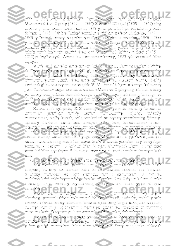 qilib,   u   qo'lyozmaning   tarjimasini   ham,   o'z   asarini   ham   tamomlay   olmaydi.
Muhammad  Rizo  Ogahiy (1809 —  18 б 4)  Xiva xoni Olloquli (1825 — 1842) ning
topshirig'i   bilan   asarni  davom  ettirib, 1827 yillargacha bo'lgan voqealarni yozadi.
So'ngra   u   182 б —1842   yillardagi   voqealar   yoritilgan   «Riyoz   ud-davla»,   1842   —
1845   yillardagi   tarixiy   voqealar   yoritilgan   «Zubdat   ut-tavorix»,   184 б —1855
yillardagi   voqealar   yoritilgan   «Jomi'ul-voqeoti   sultoniy»,   185 б — 18 б 5   yillardagi
voqealar   yoritilgan   «Gulshan   davlat»   nomli   asarlarni   yozadi.   Ogahiy   «SHohidi
iqbol»   nomli   beshinchi   asarini   Xiva   xoni   Muhammad   Rahimxon   davri   (18 б 5   —
1910)ga   bag'ishlaydi.   Ammo   bu   asar   tamomlanmay,   1872   yili   voqealari   bilan
tugaydi.
Munis   va   Ogahiylar   saroy   tarixchilari   bo'lsalarda,   ularning   asarlari   o'zining
dalillarga   boyligi,   xronologik   izchilligi,   o'zida   aks   ettirilgan   siyosiy   voqealarning
to'liq   bayoni   jihatdan   o'sha   davrdagi   Buxoro   va   Qo'qon   saroy   tarixchilaridan
birmuncha   yuqori   turadi.   Xiva   saroy   tarixchiligi   va   xususanj   Munis,   Ogahiy
asarlaridagi   bu   xususiyatni   o'z   vaqtida   V.   V.   Bartol’d   h,am   «Istoriya   kul’turnoy
jizni Turkestana» degan asarida ta'kidlab:   «Munis va   Ogahiyning kitoblari adabiy
va   tarixiy   asar   sifatida   kamchiliklariga   qaramay,   bayon   qilishning   to'liqligi   va
daliliy   Ma'lumotlarning   soni   jihatidan   bizgacha   etib   kelgan   Buxoro   va   Qo'qon
xonliklari tarixi bo'yicha bitilgan asarlarni  «orqada  qoldiradi», deb yozgan edi.j
Xulosa   qilib   aytganda,   XIX   asrning   birinchi   yarmida   mahalliy   tarixchilar
tomonidan   yaratilgan   tarixiy   asarlar   mamlakatning   xo'jaligi,   iqtisodiy
munosabatlar,   sinfiy   kurash,   xalq   xarakatlari   va   siyosiy   voqealarning   ijtimoiy-
iqtisodiy   ildizlarini   ochib   bera   olmagan   bo'lsa   ham,   tarixchilarimiz   o'lkani
o'rganishda,   solnomalar   tuzishda,   etnografik   va   toponimik   materiallar   to'plashda
bu   nodir   asarlardan,   tanqidiy   nuqtai   nazardan   qarab   foydalanishlari   mumkin.   Bu
asarlar   shuning   uchun   ham   1917   yilga   qadar   o'lka   tarixini   o' rganishda   juda   qo'l
keladi. runki ularning mualliflari   bevosita o'sha   davrda yashatan, ro'y berayotgan
voqea   va   xodisalarpi   o'z   ko'zlari   bilan   ko'rgan,   shuningdek   ularni   oldingi   davr
voqealari  bilan  qiyoslagan.  SHu nuqtai  nazardan bu  asarlar muhim ahamiyat kasb
etadi .
4. O'rta Osiyo tarixini o'rganishda  rus  sharqshunoslarining roli
XIX   asrning   ikkinchi   yarmida   o'rta   Osiyo   CHor   askarlari   tarafidan   bosib
olingach,   bu   erga   rus   olimlari   kelib   ko'plab   tadqiqot   ishlarini   olib   bordilar.
SHunday   murakkab   va   og'ir   sharoitda   ham   o'lkashunoslar   o'z   fikr   va
mulohazalarini erkin bayon etishga harakat qilganlar. O'rta Osiyoga kelgan olimlar
o'lkadagi   ilg'or   mahalliy   ziyolilarning   namoyandalari   bilan   yaqin   aloqada
bo'lardilar.
Mustamlaka   ma'muriyati   O'rta   Osiyo   xalq   ommasining   milliy   ongini
o'stirishga yordamlashishni  aslo ma'qul ish deb bilmasdi, aksincha, mahalliy xalq
ommasi o'rtasida tarixiy bilimlarni biroz darajada keng targ'ib etish, ular diqqatini
qadimgi   zamon   yodgorliklarini   o'rganishga   tortish   va   hokazolar   chorizmning
mustamlakachilik siyosatiga faqat zarar etkazishi mumkin, deb qo'rqardi.
Holbuki,   O'rta   Osiyoning   yangi-yangi   hududlarida   Rossiya   hukmronligining
o'rnatilishi,   ularning   Umumrossiya   iqtisodiy   taraqqiyoti   yo'liga   qo'shib
yuborilganligi   munosabati   bilan   turmushning   o'zi   ilmiy   tadqiqotlar   o'tkazish 