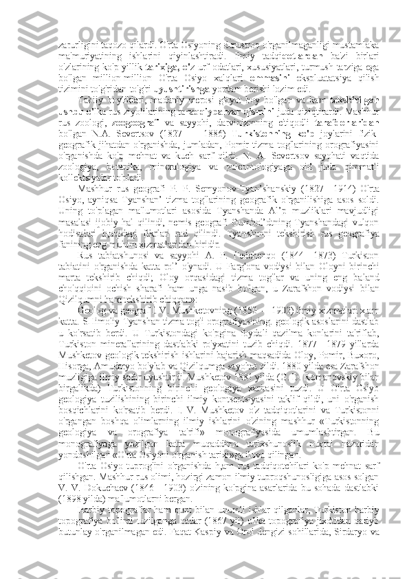 zarurligini taqozo qilardi. O'rta Osiyoning durustroq o'rganilmaganligi mustamlaka
ma'muriyatining   ishlarini   qiyinlashtiradi.   Ilmiy   tadqi qotlardan   ba'zi   birlari
o'zlarining ko'p yillik   tarixiga, o' z urf-odatlari, xususiyatlari, turmush tarziga ega
bo'lgan   million-million   O'rta   Osiyo   xalqlari   ommasini   e kspluatatsiya   qilish
tizimini to'g'ridan-to'g'ri  uyushtirishga  yordam berishi lozim edi.
Tabiiy   boyliklari,   madaniy   merosi   g'oyat   boy   bo'lgan   va   kam   tekshirilgan
ushbu o' lka   rus   ziyolilarining ta raqqiyparvar qismini   juda qiziqtirardi. Mashhur
rus   zoologi,   zoogeografi   va   sayyohi,   darvinizmning   e'tiqodli   tarafdorlaridan
bo'lgan   N.A.   Severtsov   (1827   —   1886)   Turkistonning   ko'p   joylarini   fizik-
geografik   jihatdan   o'rganishda,   jumladan,   Pomir   tizma   tog'larining   orografiyasini
o'rganishda   ko'p   mehnat   va   kuch   sarf   qildi.   N.   A.   Severtsov   sayohati   vaqtida
zoologiya,   botanika,   mineralogiya   va   paleontologiyaga   oid   juda   qimmatli
kollektsiyalar to'pladi.
Mashhur   rus   geografi   P.   P.   Semyonov-Tyan’shanskiy   (1827—1914)   O'rta
Osiyo,   ayniqsa   Tyanshan’   tizma   tog'larining   geografik   o'rganilishiga   asos   soldi.
Uning   to'plagan   ma'lumotlari   asosida   Tyanshanda   Al’p   muzliklari   mavjudligi
masalasi   ijobiy   hal   qilindi,   nemis   geografi   Gumbol’dtning   Tyanshandagi   vulqon
hodisalari   h,aqidagi   fikrlari   rad   qilindi.   Tyanshanni   tekshirish   rus   geografiya
fanining eng muhim xizmatlaridan biridir.
Rus   tabiatshunosi   va   sayyohi   A.   P.   Fedchenqo   (1844—1873)   Turkiston
tabiatini   o'rganishda   katta   rol’   o'ynadi.   U   Farg'ona   vodiysi   bilan   Oloyni   birinchi
marta   tekshirib   chiqdi;   Oloy   orqasidagi   tizma   tog' lar   va   uning   eng   baland
cho'qqioini   ochish   sharafi   ham   unga   nasib   bo'lgan,   u   Zarafshon   vodiysi   bilan
Qizilqumni ham tekshirib chiqqan»:
Geolog  va  geograf I. V. Mushketovning (1850 — 1902) ilmiy xizmatlari x.am
katta. SHimoliy Tyanshan tizma tog'i orografiyasining. geologik asoslarini dastlab
u   ko'rsatib   berdi.   U   Turkistondagi   ko'pgina   foydali   qazilma   konlarini   ta'riflab,
Turkiston   minerallarining   dastlabki   ro'yxatini   tuzib   chiqdi.   1877—1879   yillarda
Mushketov geologik tekshirish ishlarini bajarish maqsadida Oloy, Pomir, Buxoro,
Hisorga, Amudaryo bo'ylab  va  Qizilqumga sayohat qildi. 1880 yilda  esa  Zarafshon
muzligiga ilmiy  safar  uyushtirdi. Mushketov 1881 yilda  (G.  D. Romanovskiy  bilan
birgalikda)   Turkistonning   birinchi   geologiya   xaritasini   tuzdi.   U   O'rta   Osiyo
geologiya   tuzilishining   birinchi   ilmiy   kontseptsiyasini   taklif   qildi,   uni   o'rganish
bosqichlarini   ko'rsatib   berdi.   I.   V.   Mushketov   o'z   tadqiqotlarini   va   Turkistonni
o'rgangan   boshqa   olimlarning   ilmiy   ishlarini   o'zining   mashhur   «Turkistonning
geologiya   va   orografiya   ta'rifi»   monografiyasida   umumlashtirgan.   Bu
monografiyaga   yozilgan   katta   muqaddima   tarixshunoslik   nuqtai   nazaridan
yondoshilgan «O'rta Osiyoni o'rganish tarixi»ga ilova qilingan.
O'rta   Osiyo   tuprog'ini   o'rganishda   h,am   rus   tadqiqotchilari   ko'p   mehnat   sarf
qilishgan. Mashhur   rus  olimi, hozirgi zamon ilmiy tuproqshunosligiga asos solgan
V.   V.   Dokuchaev   (1846—1903)   o'zining   ko'pgina   asarlarida   bu   sohada   dastlabki
(1898 yilda) ma'lumotlarni  bergan.
Harbiy   topograflar   ham   qunt   bilan   unumli   ishlar   qilganlar,   Turkiston   harbiy
topografiya  bo'limi  tuzilganga  qadar  (1867 yil)  o'lka  topografiya  jixdtidan qariyb
butunlay o'rganilmagan edi. Faqat Kaspiy   va  Orol dengizi sohillarida, Sirdaryo   va 