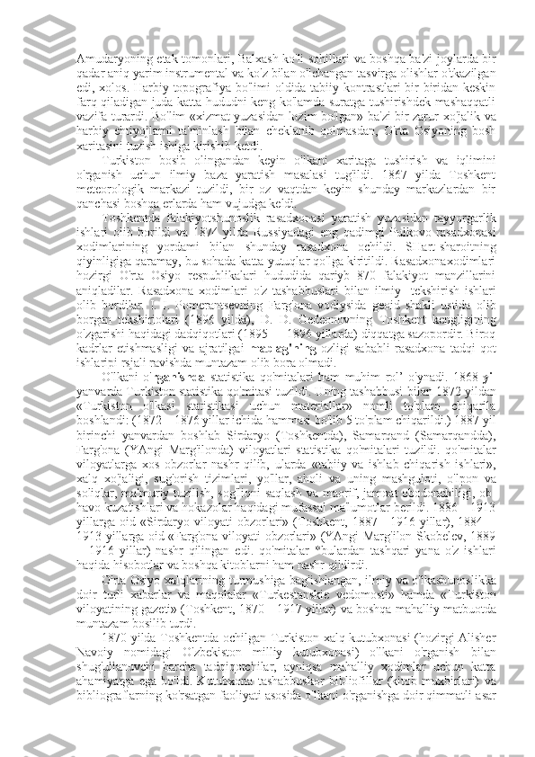 Amudaryoning etak tomonlari, Balxash ko'li sohillari   va   boshqa ba'zi joylarda bir
qadar aniq yarim instrumental  va  ko'z  bilan  o'lchangan tasvirga olishlar o'tkazilgan
edi, xolos. Harbiy topografiya bo'limi oldida tabiiy kontrastlari bir-biridan keskin
farq qiladigan juda katta hududni keng ko'lamda suratga tushirishdek mashaqqatli
vazifa turardi. Bo'lim «xizmat yuzasidan lozim bo'lgan» ba'zi bir zarur   xo'jalik va
harbiy   ehtiyojlarni   ta'minlash   bilan   cheklanib   qolmasdan,   O'rta   Osiyoning   bosh
xaritasini tuzish ishiga kirishib ketdi.
Turkiston   bosib   olingandan   keyin   o'lkani   xaritaga   tushirish   va   iqlimini
o'rganish   uchun   ilmiy   baza   yaratish   masalasi   tug'ildi.   1867   yilda   Toshkent
meteorologik   markazi   tuzildi,   bir   oz   vaqtdan   keyin   shunday   markazlardan   bir
qanchasi boshqa erlarda ham vujudga keldi.
Toshkentda   falakiyotshunoslik   rasadxonasi   yaratish   yuzasidan   tayyorgarlik
ishlari   olib   borildi   va   1874   yilda   Russiyadagi   eng   qadimgi   Pulkovo   rasadxonasi
xodimlarining   yordami   bilan   shunday   rasadxona   ochildi.   SHart-sharoitning
qiyinligiga qaramay, bu sohada katta yutuqlar qo'lga kiritildi. Rasadxonaxodimlari
hozirgi   O'rta   Osiyo   respublikalari   hududida   qariyb   870   falakiyot   manzillarini
aniqladilar.   Rasadxona   xodimlari   o'z   tashabbuslari   bilan   ilmiy-   tekshirish   ishlari
olib   bordilar.   I.   I.   Pomerantsevning   Farg'ona   vodiysida   geoid   shakli   ustida   olib
borgan   tekshiriolari   (1896   yilda),   D.   D.   Gedeonovning   Toshkent   kengligining
o'zgarishi haqidagi dadqiqotlari (1895 — 1896 yillarda) diqqatga sazopordir. Biroq
kadrlar   etishmasligi   va   ajratilgai   mablag'ning   ozligi   sababli   rasadxona   tadqi-qot
ishlaripi rsjali ravishda muntazam olib bora olmadi.
O'lkani   o' rganishda   statistika   qo'mitalari   ham   muhim   rol’   o'ynadi.   1868   yil
yanvarda Turkiston statistika qo'mitasi tuzildi. Uning tashabbusi  bilan  1872 yildan
«Turkiston   o'lkasi   statistikasi   uchun   materiallar»   nomli   to'plam   chiqarila
boshlandi: (1872—1876 yillar ichida hammasi bo'lib 5 to'plam chiqarildi.) 1887 yil
birinchi   yanvardan   boshlab   Sirdaryo   (Toshkentda),   Samarqand   (Samarqandda),
Farg'ona   (YAngi   Marg'ilonda)   viloyatlari   statistika   qo'mitalari   tuzildi.   qo'mitalar
viloyatlarga   xos   obzorlar   nashr   qilib,   ularda   «tabiiy   va   ishlab   chiqarish   ishlari»,
xalq   xo'jaligi,   sug'orish   tizimlari,   yo'llar,   aholi   va   uning   mashguloti,   o'lpon   va
soliqlar, ma'muriy tuzilish, sog'liqni saqlash   va   maorif, jamoat obodonchiligi, ob-
havo kuzatishlari  va  hokazolar haqidagi mufassal ma'lumotlar berildi. 1886—1913
yillarga   oid   «Sirdaryo   viloyati   obzorlari»   (Toshkent,   1887—1916   yillar),  1884—
1913 yillarga oid «Farg'ona viloyati obzorlari» (YAngi Marg'ilon-Skobelev, 1889
—1916   yillar)   nashr   qilingan   edi.   qo'mitalar   *bulardan   tashqari   yana   o'z   ishlari
haqida hisobotlar  va  boshqa kitoblarni ham nashr qildirdi.
O'rta Osiyo xalqlarining turmushiga bag'ishlangan, ilmiy   va   o'lkashunoslikka
doir   turli   xabarlar   va   maqolalar   «Turkestanskie   vedomosti»   hamda   «Turkiston
viloyatining gazeti» (Toshkent, 1870—1917 yillar)  va  boshqa mahalliy matbuotda
muntazam bosilib turdi.
1870 yilda Toshkentda ochilgan Turkiston xalq kutubxonasi (hozirgi Alisher
Navoiy   nomidagi   O'zbekiston   milliy   kutubxonasi)   o'lkani   o'rganish   bilan
shug'ullanuvchi   barcha   tadqiqotchilar,   ayniqsa   mahalliy   xodimlar   uchun   katta
ahamiyatga   ega   bo'ldi.   Kutubxona   tashabbuskor   bibliofillar   (kitob   muxbirlari)   va
bibliograflarning ko'rsatgan faoliyati asosida o'lkani o'rganishga doir qimmatli  asar 