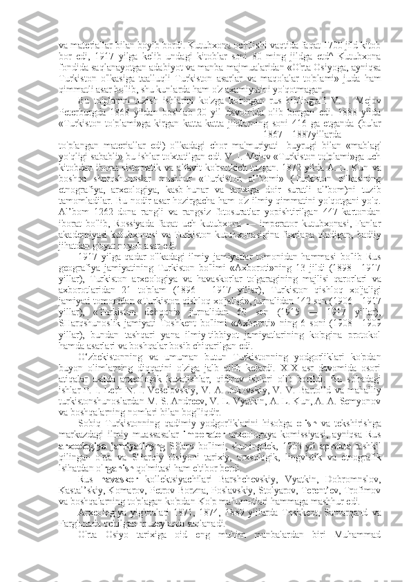 va  materiallar  bilan  boyib bordi. Kutubxona ochilishi vaqtida faqat 1700 jild kitob
bor   edi,   1917   yilga   kelib   undagi   kitoblar   soni   80   ming   jildga   etd^   Kutubxona
fondida saqlanayotgan adabiyot   va  manba majmualaridan «O'rta Osiyoga, ayniqsa
Turkiston   o'lkasiga   taalluqli   Turkiston   asarlar   va   maqolalar   to'plami»   juda   ham
qimmatli  asar  bo'lib, shu kunlarda ham o'z axamiyatini yo'qotmagan.
Bu   to'plamni   tuzish   ishlarini   ko'zga   ko'ringan   rus   bibliografi   V.   I.   Mejov
Peterburgda   1868   yildan   boshlab   20   yil   davomida   olib   borgan   edi.   1888   yilda
«Turkiston   to'plami»ga   kirgan   katta-katta   jildlarning   soni   416   ga   etganda   (bular
1867—1887 yillarda
to'plangan   materiallar   edi)   o'lkadagi   chor   ma'muriyati-   buyrugi   bilan   «mablag'
yo'qligi  sababli»  bu  ishlar to'xtatilgan edi. V. I. Mejov «Turkiston to'plami»ga uch
kitobdan iborat sistematik   va   alfavit  ko'rsatkich tuzgan. 1872 yilda A. L. Kun   va
boshqa   sharqshunoslar   mashhur   «Turkiston   al’bomi»   (Turkiston   o'lkasining
etnografiya,   arxeologiya,   kasb-hunar   va   tarixiga   doir   suratli   al’bom)ni   tuzib
tamomladilar. Bu nodir   asar   hozirgacha ham o'z ilmiy qimmatini yo'qotgani yo'q.
Al’bom   1262   dona   rangli   va   rangsiz   fotosuratlar   yopishtirilgan   447   kartondan
iborat   bo'lib,   Rossiyada   faqat   uch   kutubxona   —   imperator   kutubxonasi,   Fanlar
akademiyasi   kutubxonasi   va   Turkiston   kutubxonasigina   faxrlana   oladigan,   badiiy
jihatdan g'oyat noyob  asar  edi.
1917   yilga   qadar   o'lkadagi   ilmiy   jamiyatlar   tomonidan   hammasi   bo'lib   Rus
geografiya   jamiyatining   Turkiston   bo'limi   «Axboroti»ning   13   jildi   (1898—1917
yillar),   Turkiston   arxeologiya   va   havaskorlar   to'garagining   majlisi   qarorlari   va
axborotlaridan   21   to'plam   (1896—   1917   yillar),   Turkiston   qishloq   xo'jaligi
jamiyati tomonidan  «Turkiston  qishloq xo'jaligi», jurnalidan 142 son (1906—1917
yillar),   «Turkiston   dehqoni»   jurnalidan   60   son   (1915   —   1917   yillar),
SHarqshunoslik   jamiyati   Toshkent   bo'limi   «Axboroti»   ning   6   soni   (1908—1909
yillar),   bundan   tashqari   yana   ilmiy-tibbiyot   jamiyatlarining   ko'pgina   protokol
hamda asarlari  va  boshqalar bosib chiqarilgan edi.
O‘zbekistonning   va   umuman   butun   Turkistonning   yodgorliklari   ko'pdan
buyon   olimlarning   diqqatini   o'ziga   jalb   qilib   kelardi.   XIX   asr   davomida   osori
atiqalar   ustida   arxeologik   kuzatishlar,   qidiruv   ishlari   olib   borildi.   Bu   sohadagi
ishlar   P.   I.   Lerh   N.   I.   Veselovskiy,   V.   A.   Jukovskiy,   V.   V.   Bartol’d   va   mahalliy
turkistonshunoslardan  M.  S. Andreev, V.  L.  Vyatkin, A. L. Kun, A. A. Semyonov
va  boshqalarning nomlari  bilan  bog'liqdir.
Sobiq   Turkistonning   qadimiy   yodgorliklarini   hisobga   olish   va   tekshirishga
markazdagi   ilmiy   muassasalar   imperator   arxeologaya   komissiyasi,   ayniqsa   Rus
arxeologiya   jamiyatinyng   SHarq   bo'limi,   shuningdek,   1903   yil   aprelda   tashkil
qilingan   o'rta   va   SHarqiy   Osiyoni   tarixiy,   arxsologik,   lingvistik   va   etnografik
lsihatdan o' rganish  qo'mitasi ham e'tibor berdi.
Rus   havaskor   kollektsiyachilari   Barshchevskiy,   Vyatkin,   Dobromnslov,
Kastal’skiy, Komarov, Petrov-Borzna, Poslavskiy, Stolyarov, Terent’ev, Trofimov
va  boshqalarning to'plagan ko'pdan-Ko'p ma'lumotlari hammaga mashhur edi.
Arxeologiya   yig'malari   1871,   1874,   1889   yillarda   Toshkent,   Samarqand   va
Farg'onada ochilgan muzeylarda saqlanadi.
O'rta   Osiyo   tarixiga   oid   eng   muhim   manbalardan   biri   Muhammad 