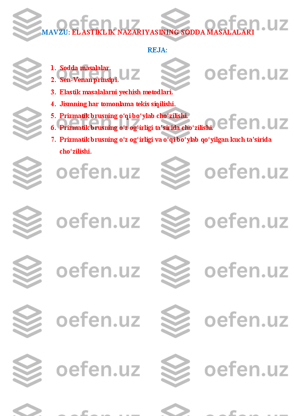 MAVZU :   ELASTIKLIK NAZARIYASINING SODDA MASALALARI
REJA:
1. Sodda masalalar.
2. Sen-Venan prinsipi.
3. Elastik masalalarni yechish metodlari.
4. Jismning har tomonlama tekis siqilishi.
5. Prizmatik brusning o‘qi bo‘ylab cho‘zilishi.
6. Prizmatik brusning o‘z og‘irligi ta’sirida cho‘zilishi.
7. Prizmatik brusning o‘z og‘irligi va o‘qi bo‘ylab qo‘yilgan kuch ta’sirida
cho‘zilishi. 