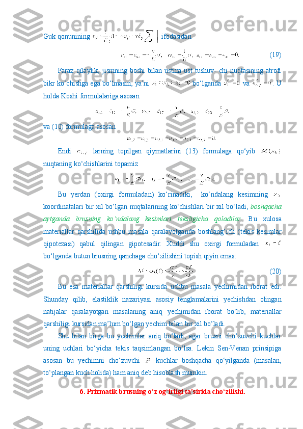 Guk qonunining   ifodasidan
               (19)
Faraz   qilaylik,   jismning   boshi   bilan   ustma-ust   tushuv-   chi   nuqtasining   atrofi
bikr ko‘chishga ega bo‘lmasin, ya’ni   bo‘lganda   va  . U
holda Koshi formulalariga asosan
va (10) formulaga asosan
Endi     larning   topilgan   qiymatlarini   (13)   formulaga   qo‘yib  
nuqtaning ko‘chishlarini topamiz
Bu   yerdan   (oxirgi   formuladan)   ko‘rinadiki,     ko‘ndalang   kesimning  
koordinatalari bir xil bo‘lgan nuqtalarining ko‘chishlari bir xil bo‘ladi,   boshqacha
aytganda   brusning   ko‘ndalang   kesimlari   teksligicha   qoladilar.   Bu   xulosa
materiallar   qarshilida   ushbu   masala   qaralayotganda   boshlang‘ich   (tekis   kesimlar
qipotezasi)   qabul   qilingan   gipotesadir.   Xuddi   shu   oxirgi   formuladan  
bo‘lganda butun brusning qanchaga cho‘zilishini topish qiyin emas:
                                 (20)
Bu   esa   materiallar   qarshiligi   kursida   ushbu   masala   yechimidan   iborat   edi.
Shunday   qilib,   elastiklik   nazariyasi   asosiy   tenglamalarini   yechishdan   olingan
natijalar   qaralayotgan   masalaning   aniq   yechimidan   iborat   bo‘lib,   materiallar
qarshiligi kursidan ma’lum bo‘lgan yechim bilan bir xil bo‘ladi.
Shu   bilan   birga   bu   yechimlar   aniq   bo‘ladi,   agar   brusni   cho‘zuvchi   kuchlar
uning   uchlari   bo‘yicha   tekis   taqsimlangan   bo‘lsa.   Lekin   Sen-Venan   prinsipiga
asosan   bu   yechimni   cho‘zuvchi     kuchlar   boshqacha   qo‘yilganda   (masalan,
to‘plangan kuch holida) ham aniq deb hisoblash mumkin.
6. Prizmatik brusning o‘z og‘irligi ta’sirida cho‘zilishi. 