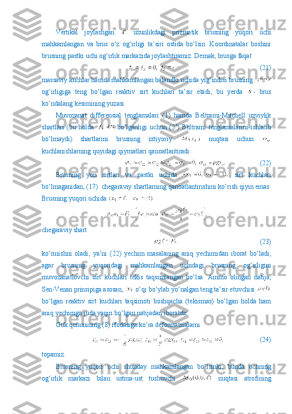 Vertikal   joylashgan     uzunlikdagi   prizmatik   brusning   yuqori   uchi
mahkamlangan   va   brus   o‘z   og‘irligi   ta’siri   ostida   bo‘lsin.   Koordinatalar   boshini
brusning pastki uchi og‘irlik markazida joylashtiramiz. Demak, brusga faqat
                                              (21) 
massaviy kuchlar hamda mahkamlangan balandki uchida yig‘indisi brusning  
og‘irligiga   teng   bo‘lgan   reaktiv   sirt   kuchlari   ta’sir   etadi,   bu   yerda   -   brus
ko‘ndalang kesimining yuzasi.
Muvozanat   differensial   tenglamalari   (1)   hamda   Beltrami-Mitchell   uzviylik
shartlari   (bu   holda     bo‘lganligi   uchun   (2 *
)   Beltrami   tenglamalarini   ishlatib
bo‘lmaydi)   shartlarini   brusning   ixtiyoriy     nuqtasi   uchun  
kuchlanishlarning quyidagi qiymatlari qanoatlantiradi:
                    (22)
Brusning   yon   sirtlari   va   pastki   uchida     sirt   kuchlari
bo‘lmaganidan, (17)  chegaraviy shartlarning qanoatlantirishini ko‘rish qiyin emas.
Brusning yuqori uchida 
chegaraviy shart
                      (23)
ko‘rinishni   oladi,   ya’ni   (22)   yechim   masalaning   aniq   yechimidan   iborat   bo‘ladi,
agar   brusning   yuqoridagi   mahkamlangan   uchidagi   brusning   og‘irligini
muvozanatlovchi   sirt   kuchlari   tekis   taqsimlangan   bo‘lsa.   Ammo   olingan   natija,
Sen-Venan prinsipiga asosan,   o‘qi bo‘ylab yo‘nalgan teng ta’sir etuvchisi 
bo‘lgan   reaktiv   sirt   kuchlari   taqsimoti   boshqacha   (tekismas)   bo‘lgan   holda   ham
aniq yechimga juda yaqin bo‘lgan natijadan iboratdir.
Guk qonunining (8) ifodasiga ko‘ra deformatsialarni  
                     (24)
topamiz.
Brusning   yuqori   uchi   shunday   mahkamlangan   bo‘lsinki,   bunda   uchning
og‘irlik   markazi   bilan   ustma-ust   tushuvchi     nuqtasi   atrofining 